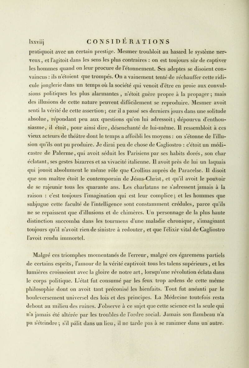 pratiquent avec un certain prestige. Mesmer troubloit au hasard le système ner- veux, et l’agiloit dans les sens les plus contraires : on est toujours sur de captiver les hommes quand on leur procure de l’étonnement. Ses adeptes se disoient con- vaincus : ils n’étoient que trompes. On a vainement tenté de réchauffer cette ridi- cule jonglerie dans un temps où la société qui venoit d’être en proie aux convul- sions politiques les plus alarmantes , n’étoit guère propre à la propager ; mais des illusions de cette nature peuvent difficilement se reproduire. Mesmer avoit senti la vérité de cette assertion} car il a passé ses derniers jours dans une solitude absolue, répondant peu aux questions qu’on lui adressoit ; dépourvu d’enthou- siasme, il étoit, pour ainsi dire, désenchanté de lui-même. Il ressembloit à ces vieux acteurs de théâtre dont le temps a affoibli les moyens : on s’étonne de l’illu- sion qu’ils ont pu produire. Je dirai peu de chose de Cagliostro : c’étoit un médi- castre de Païenne, qui avoit séduit les Parisiens par ses habits dorés, son char éclatant, ses gestes bizarres et sa vivacité italienne. 11 avoit près de lui un laquais qui jouoit absolument le même rôle que Crollius auprès de Paracelse. 11 disoit que son maître étoit le contemporain de Jésus-Christ, et qu’il avoit le pouvoir de se rajeunir tous les quarante ans. Les charlatans ne s’adressent jamais à la raison : c’est toujours l’imagination qui est leur complice ; et les hommes que subjugue cette faculté de l’intelligence sont constamment crédules, parce qu’ils ne se repaissent que d’illusions et de chimères. Ln personnage de la plus haute distinction succomba dans les tourmens d’une maladie chronique, s’imaginant toujours qu’il n’avoit rien de sinistre à redouter, et que l’élixir vital de Cagliostro l’a voit rendu immortel. Malgré ces triomphes momentanés de l’erreur, malgré ces égaremens partiels de certains esprits, l’amour de la vérité captivoit tous les talens supérieurs , et les lumières croissoient avec la gloire de notre art, lorsqu’une révolution éclata dans le corps politique. L’état fut consumé par les feux trop ardens de cette même philosophie dont on avoit tant préconisé les bienfaits. Tout lut anéanti par le bouleversement universel des lois et des principes. La Médecine toutefois resta debout au milieu des ruines. J’observe à ce sujet que cette science est la seule qui n’a jamais été altérée par les troubles de l’ordre social. Jamais son flambeau n’a pu s’éteindre ; s’il pâlit dans un lieu, il ne tarde pas à se ranimer dans un autre.
