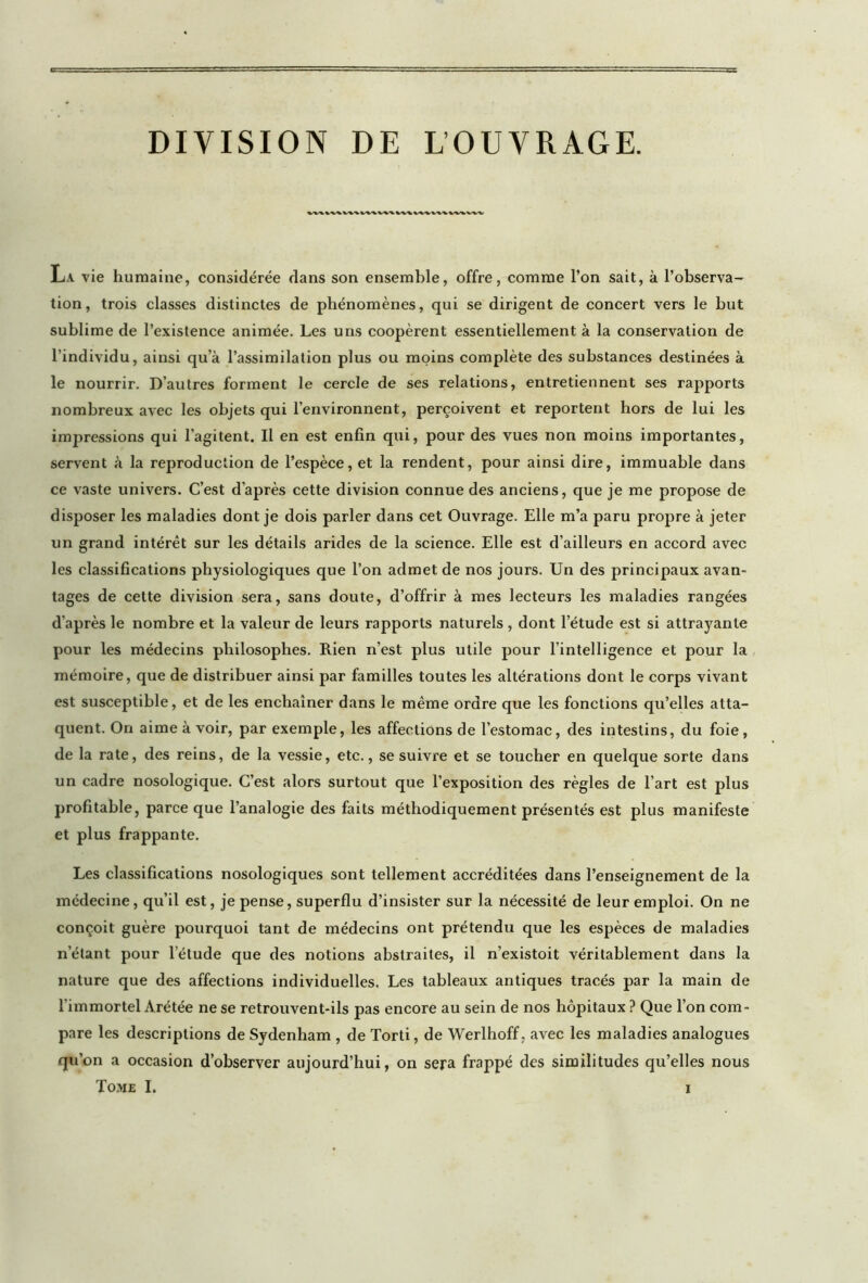 DIVISION DE L’OUVRAGE. W%1WW\WVW\W\^VV\\VWWV La vie humaine, considérée dans son ensemble, offre, comme l’on sait, à l’observa- tion, trois classes distinctes de phénomènes, qui se dirigent de concert vers le but sublime de l’existence animée. Les uns coopèrent essentiellement à la conservation de l’individu, ainsi qu’à l’assimilation plus ou moins complète des substances destinées à le nourrir. D’autres forment le cercle de ses relations, entretiennent ses rapports nombreux avec les objets qui l’environnent, perçoivent et reportent hors de lui les impressions qui l’agitent. Il en est enfin qui, pour des vues non moins importantes, servent à la reproduction de l’espèce, et la rendent, pour ainsi dire, immuable dans ce vaste univers. C’est d’après cette division connue des anciens, que je me propose de disposer les maladies dont je dois parler dans cet Ouvrage. Elle m’a paru propre à jeter un grand intérêt sur les détails arides de la science. Elle est d’ailleurs en accord avec les classifications physiologiques que l’on admet de nos jours. Un des principaux avan- tages de cette division sera, sans doute, d’offrir à mes lecteurs les maladies rangées d’après le nombre et la valeur de leurs rapports naturels , dont l’étude est si attrayante pour les médecins philosophes. Rien n’est plus utile pour l’intelligence et pour la mémoire, que de distribuer ainsi par familles toutes les altérations dont le corps vivant est susceptible, et de les enchaîner dans le même ordre que les fonctions qu’elles atta- quent. On aime à voir, par exemple, les affections de l’estomac, des intestins, du foie, de la rate, des reins, de la vessie, etc., se suivre et se toucher en quelque sorte dans un cadre nosologique. C’est alors surtout que l’exposition des règles de l’art est plus profitable, parce que l’analogie des faits méthodiquement présentés est plus manifeste et plus frappante. Les classifications nosologiques sont tellement accréditées dans l’enseignement de la médecine, qu’il est, je pense, superflu d’insister sur la nécessité de leur emploi. On ne conçoit guère pourquoi tant de médecins ont prétendu que les espèces de maladies n’étant pour l’étude que des notions abstraites, il n’existoit véritablement dans la nature que des affections individuelles. Les tableaux antiques tracés par la main de l’immortel Arétée ne se retrouvent-ils pas encore au sein de nos hôpitaux ? Que l’on com- pare les descriptions de Sydenham , de Torti, de Werlhoff. avec les maladies analogues qu’on a occasion d’observer aujourd’hui, on sera frappé des similitudes qu’elles nous Tome I.