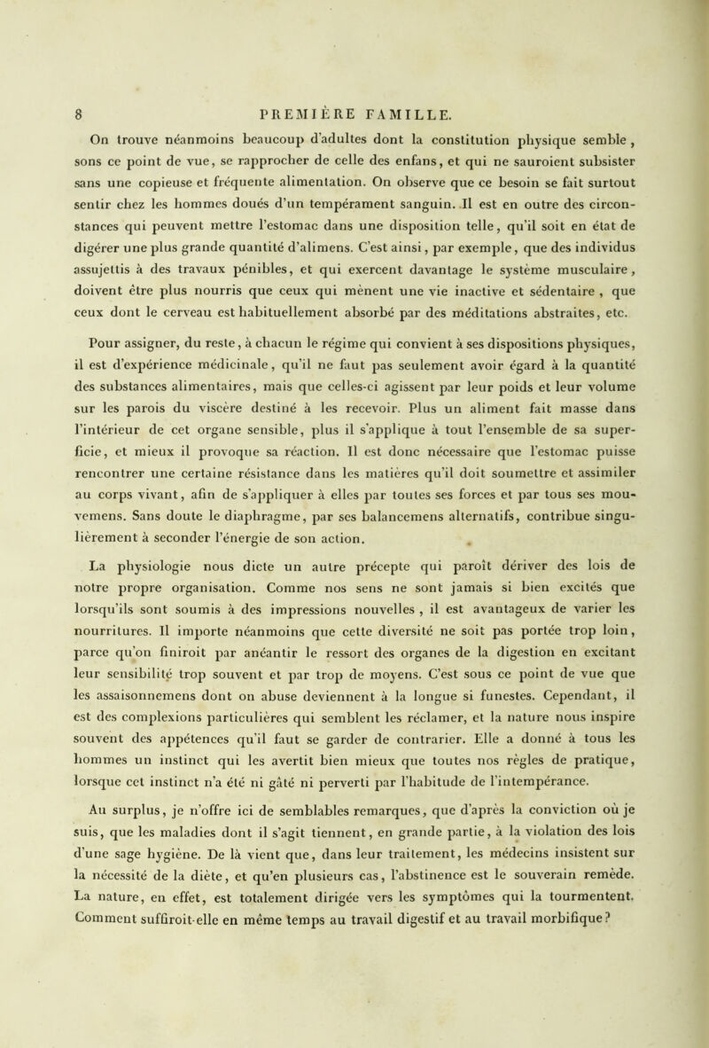 On trouve néanmoins beaucoup d’adultes dont la constitution physique semble , sons ce point de vue, se rapprocher de celle des enfans, et qui ne sauroient subsister sans une copieuse et fréquente alimentation. On observe que ce besoin se fait surtout sentir chez les hommes doués d’un tempérament sanguin. Il est en outre des circon- stances qui peuvent mettre l’estomac dans une disposition telle, qu’il soit en état de digérer une plus grande quantité d’alimens. C’est ainsi, par exemple, que des individus assujettis à des travaux pénibles, et qui exercent davantage le système musculaire, doivent être plus nourris que ceux qui mènent une vie inactive et sédentaire , que ceux dont le cerveau est habituellement absorbé par des méditations abstraites, etc. Pour assigner, du reste, à chacun le régime qui convient à ses dispositions physiques, il est d’expérience médicinale, qu’il ne faut pas seulement avoir égard à la quantité des substances alimentaires, mais que celles-ci agissent par leur poids et leur volume sur les parois du viscère destiné à les recevoir. Plus un aliment fait masse dans l’intérieur de cet organe sensible, plus il s’applique à tout l’ensemble de sa super- ficie, et mieux il provoque sa réaction. Il est donc nécessaire que l’estomac puisse rencontrer une certaine résistance dans les matières qu’il doit soumettre et assimiler au corps vivant, afin de s’appliquer à elles par toutes ses forces et par tous ses mou* vemens. Sans doute le diaphragme, par ses balancemens alternatifs, contribue singu- lièrement à seconder l’énergie de son action. La physiologie nous dicte un autre précepte qui paroît dériver des lois de notre propre organisation. Comme nos sens ne sont jamais si bien excités que lorsqu’ils sont soumis à des impressions nouvelles , il est avantageux de varier les nourritures. Il importe néanmoins que cette diversité ne soit pas portée trop loin, parce qu’on finiroit par anéantir le ressort des organes de la digestion en excitant leur sensibilité trop souvent et par trop de moyens. C’est sous ce point de vue que les assaisonnemens dont on abuse deviennent à la longue si funestes. Cependant, il est des complexions particulières qui semblent les réclamer, et la nature nous inspire souvent des appétences qu’il faut se garder de contrarier. Elle a donné à tous les hommes un instinct qui les avertit bien mieux que toutes nos règles de pratique, lorsque cet instinct n’a été ni gâté ni perverti par l’habitude de l’intempérance. Au surplus, je n’offre ici de semblables remarques, que d’après la conviction où je suis, que les maladies dont il s’agit tiennent, en grande partie, à la violation des lois d’une sage hygiène. De là vient que, dans leur traitement, les médecins insistent sur la nécessité de la diète, et qu’en plusieurs cas, l’abstinence est le souverain remède. La nature, en effet, est totalement dirigée vers les symptômes qui la tourmentent. Comment sufûroit elle en même temps au travail digestif et au travail morbifique?