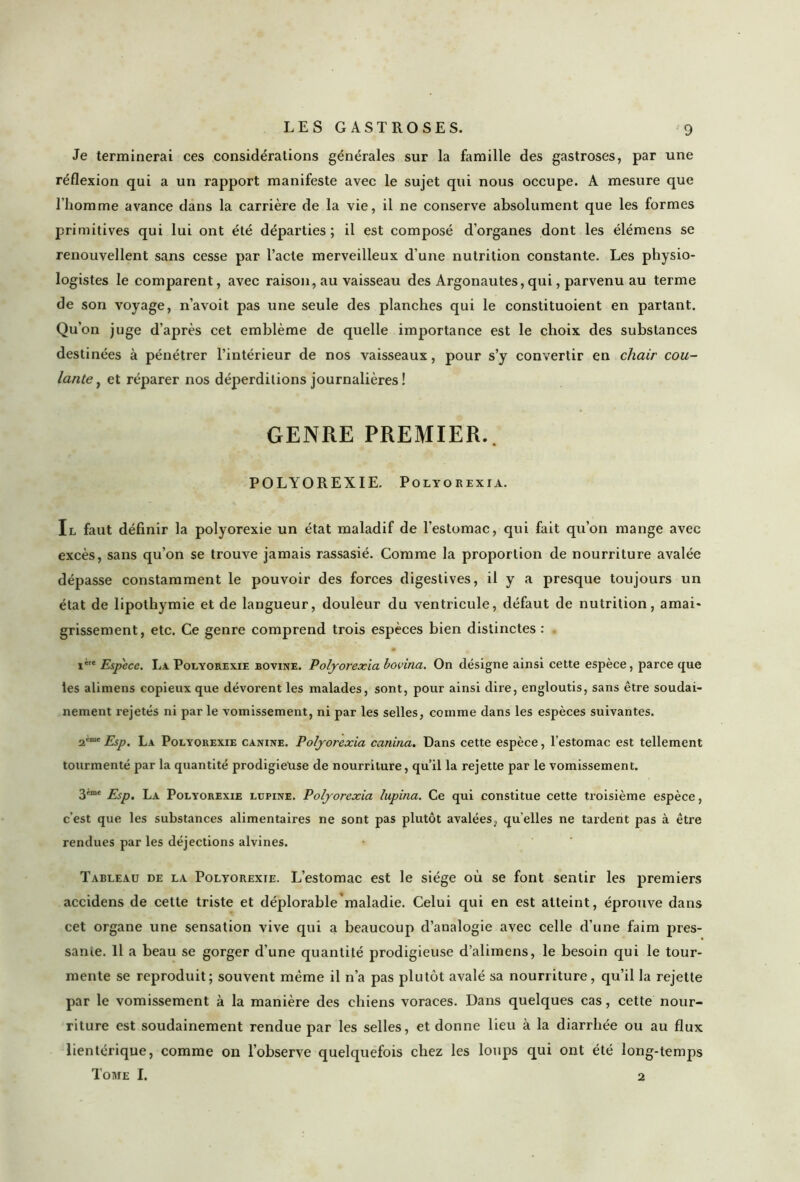 Je terminerai ces considérations générales sur la famille des gastroses, par une réflexion qui a un rapport manifeste avec le sujet qui nous occupe. A mesure que l’homme avance dans la carrière de la vie, il ne conserve absolument que les formes primitives qui lui ont été départies; il est composé d’organes dont les élémens se renouvellent sans cesse par l’acte merveilleux d'une nutrition constante. Les physio- logistes le comparent, avec raison, au vaisseau des Argonautes, qui, parvenu au terme de son voyage, n’avoit pas une seule des planches qui le constituoient en partant. Qu’on juge d’après cet emblème de quelle importance est le choix des substances destinées à pénétrer l’intérieur de nos vaisseaux, pour s’y convertir en chair cou- lante , et réparer nos déperditions journalières ! GENRE PREMIER.. POLYOREXIE. Polyorexia. Il faut définir la polyorexie un état maladif de l’estomac, qui fait qu’on mange avec excès, sans qu’on se trouve jamais rassasié. Comme la proportion de nourriture avalée dépasse constamment le pouvoir des forces digestives, il y a presque toujours un état de lipothymie et de langueur, douleur du ventricule, défaut de nutrition, amai- grissement, etc. Ce genre comprend trois espèces bien distinctes : . i' Espece. La Polyorexie bovine. Polyorexia bovina. On désigne ainsi cette espèce, parce que les alimens copieux que dévorent les malades, sont, pour ainsi dire, engloutis, sans être soudai- nement rejetés ni par le vomissement, ni par les selles, comme dans les espèces suivantes. 2,me Esp. La Polyorexie canine. Polyorexia canina. Dans cette espèce, l’estomac est tellement tourmenté par la quantité prodigieuse de nourriture, qu’il la rejette par le vomissement. 3'me Esp. La Polyorexie lupine. Polyorexia lupina. Ce qui constitue cette troisième espèce, c’est que les substances alimentaires ne sont pas plutôt avalées, qu elles ne tardent pas à être rendues par les déjections alvines. Tableau de la Polyorexie. L’estomac est le siège où se font sentir les premiers accidens de cette triste et déplorable maladie. Celui qui en est atteint, éprouve dans cet organe une sensation vive qui a beaucoup d’analogie avec celle d’une faim pres- sante. Il a beau se gorger d’une quantité prodigieuse d’alimens, le besoin qui le tour- mente se reproduit; souvent même il n’a pas plutôt avalé sa nourriture, qu’il la rejette par le vomissement à la manière des chiens voraces. Dans quelques cas, cette nour- riture est soudainement rendue par les selles, et donne lieu à la diarrhée ou au flux lientérique, comme on l’observe quelquefois chez les loups qui ont été long-temps Tome I. 2