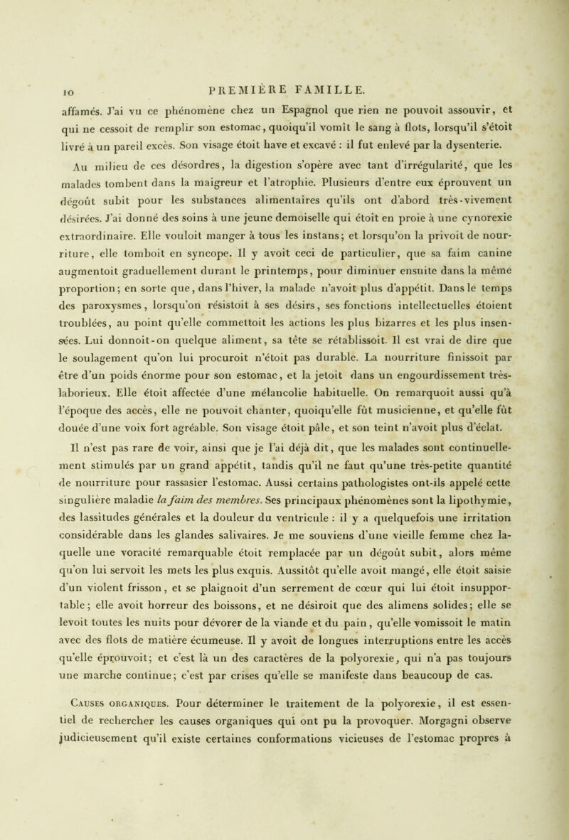 io affamés. J’ai vu ce phénomène chez un Espagnol que rien ne pouvoit assouvir, et qui ne cessoit de remplir son estomac, quoiqu’il vomît le sang à flots, lorsqu’il s’étoit livré à un pareil excès. Son visage étoit hâve et excavé : il fut enlevé par la dysenterie. Au milieu de ces désordres, la digestion s’opère avec tant d’irrégularité, que les malades tombent dans la maigreur et l’atrophie. Plusieurs d’entre eux éprouvent un dégoût subit pour les substances alimentaires qu’ils ont d’abord très-vivement désirées. J’ai donné des soins à une jeune demoiselle qui étoit en proie à une cynorexie extraordinaire. Elle vouloit manger à tous les instans; et lorsqu’on la privoit de nour- riture, elle tomboit en syncope. Il y avoit ceci de particulier, que sa faim canine augmentoit graduellement durant le printemps, pour diminuer ensuite dans la même proportion; en sorte que, dans l’hiver, la malade n’avoit plus d’appétit. Dans le temps des paroxysmes, lorsqu’on résistoit à ses désirs, ses fonctions intellectuelles étoient troublées, au point qu’elle commettoit les actions les plus bizarres et les plus insen- sées. Lui donnoit-on quelque aliment, sa tête se rétablissoit. Il est vrai de dire que le soulagement qu’on lui procuroit n’étoit pas durable. La nourriture finissoit par être d’un poids énorme pour son estomac, et la jetoit dans un engourdissement très- laborieux. Elle étoit affectée d’une mélancolie habituelle. On remarquoit aussi qu’à l’époque des accès, elle ne pouvoit chanter, quoiqu’elle fût musicienne, et qu’elle fût douée d’une voix fort agréable. Son visage étoit pâle, et son teint n’avoit plus d’éclat. Il n’est pas rare de voir, ainsi que je l’ai déjà dit, que les malades sont continuelle- ment stimulés par un grand appétit, tandis qu’il ne faut qu’une très-petite quantité de nourriture pour rassasier l’estomac. Aussi certains pathologistes ont-ils appelé cette singulière maladie la faim des membres. Ses principaux phénomènes sont la lipothymie, des lassitudes générales et la douleur du ventricule : il y a quelquefois une irritation considérable dans les glandes salivaires. Je me souviens d’une vieille femme chez la- quelle une voracité remarquable étoit remplacée par un dégoût subit, alors même qu'on lui servoit les mets les plus exquis. Aussitôt qu’elle avoit mangé, elle étoit saisie d’un violent frisson, et se plaignoit d’un serrement de cœur qui lui étoit insuppor- table; elle avoit horreur des boissons, et ne désiroit que des alimens solides; elle se levoit toutes les nuits pour dévorer de la viande et du pain , qu’elle vomissoit le matin avec des flots de matière écumeuse. Il y avoit de longues interruptions entre les accès qu’elle éprouvoit; et c’est là un des caractères de la polyorexie, qui n'a pas toujours une marche continue; c’est par crises quelle se manifeste dans beaucoup de cas. Causes organiques. Pour déterminer le traitement de la polyorexie, il est essen- tiel de rechercher les causes organiques qui ont pu la provoquer. Morgagni observe judicieusement qu’il existe certaines conformations vicieuses de l’estomac propres à