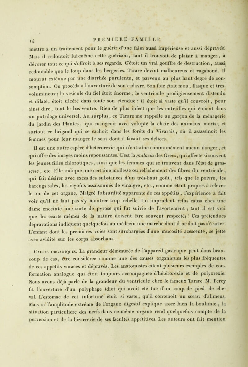 »4 mettre à un traitement pour le guérir d’une faim aussi impérieuse et aussi dépravée. Mais il redoutoit lui-même cette guérison, tant il trouvoit de plaisir à manger, à dévorer tout ce qui s’offroit à ses regards. C étoit un vrai gouffre de destruction, aussi redoutable que le loup dans les bergeries. Tarare devint malheureux et vagabond. Il mourut exténué par une diarrhée purulente, et parvenu au plus haut degré de con- somption. On procéda à l’ouverture de son cadavre. Son foie étoit mou, flasque et très- volumineux; la vésicule du fiel étoit énorme; le ventricule prodigieusement distendu et dilaté, étoit ulcéré dans toute son étendue: il étoit si vaste qu’il couvroit, pour ainsi dire, tout le bas-ventre. Rien de plus infect que les entrailles qui étoient dans un putrilage universel. Au surplus, ce Tarare me rappelle un garçon de la ménagerie du jardin des Plantes, qui mangeoit avec volupté la chair des animaux morts; et surtout ce brigand qui se eachoit dans les forêts du Yivarais, où il assassinoit les femmes pour leur manger le sein dont il faisoit ses délices. Il est une autre espèce d’hétérorexie qui n’entraîne communément aucun danger, et qui offre des images moins repoussantes. C’est la malacia des Grecs, qui affecte si souvent les jeunes filles chlorotiques, ainsi que les femmes qui se trouvent dans l’état de gros- sesse , etc. Elle indique une certaine mollesse ou relâchement des fibres du ventricule, qui fait désirer avec excès des substances d’un très-haut goût, tels que le poivre, les harengs salés, les ragoûts assaisonnés de vinaigre, etc., comme étant propres à relever le ton de cet organe. Malgré l’absurdité apparente de ces appétits , l’expérience a fait voir qu’il ne faut pas s’y montrer trop rebelle. Un imprudent refus causa chez une dame enceinte une sorte de pyrose qui fut suivie de l’avortement ; tant il est vrai que les écarts mêmes de la nature doivent être souvent respectés! Ces prétendues dépravations indiquent quelquefois au médecin une marche dont il ne doit pas s’écarter. L’enfant dont les premières voies sont surchargées d’une mucosité acescente, se jette avec avidité sur les corps absorbans. Causes organiques. La grandeur démesurée de l’appareil gastrique peut dans beau- coup de cas, être considérée comme une des causes organiques les plus fréquentes de ces appétits voraces et dépravés. Les anatomistes citent plusieurs exemples de con- formation analogue qui étoit toujours accompagnée d'hétérorexie et de polyorexie. Nous avons déjà parlé de la grandeur du ventricule chez le fameux Tarare. M. Percy fit l’ouverture d’un polyphage idiot qui avoit été tué d’un coup de pied de che- val. L’estomac de cet infortuné étoit si vaste, qu’il contenoit un sceau d’alimens. Mais si'l’amplitude extrême de l’organe digestif explique assez bien la boulimie, la situation particulière des nerfs dans ce même organe rend quelquefois compte de la perversion et de la bizarrerie de ses facultés appe'titives. Les auteurs ont fait mention