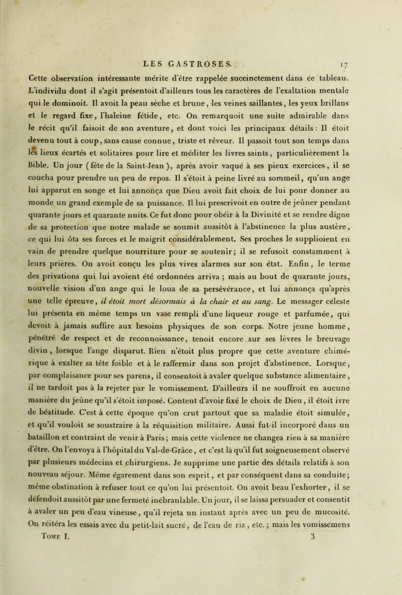 *7 Cette observation intéressante mérite d’être rappelée succinctement dans ce tableau. L'individu dont il s’agit présentoit d’ailleurs tous les caractères de l’exaltation mentale qui le dominoit. Il avoit la peau sèche et brune, les veines saillantes, les yeux brillans et le regard fixe, l’haleine fétide, etc. On remarquoit une suite admirable dans le récit qu’il faisoit de son aventure, et dont voici les principaux détails: Il étoit devenu tout à coup, sans cause connue, triste et rêveur. Il passoit tout son temps dans les lieux écartés et solitaires pour lire et méditer les livres saints, particulièrement la Bible. Un jour (fête de la Saint-Jean ), après avoir vaqué à ses pieux exercices, il se coucha pour prendre un peu de repos. U s’étoit à peine livré au sommeil, qu’un ange lui apparut en songe et lui annonça que Dieu avoit fait choix de lui pour donner au monde un grand exemple de sa puissance. Il lui prescrivoit en outre de jeûner pendant quarante jours et quarante nuits. Ce fut donc pour obéir à la Divinité et se rendre digne de sa protection que notre malade se soumit aussitôt à l’abstinence la plus austère, ce qui lui ôta ses forces et le maigrit considérablement. Ses proches le supplioient en vain de prendre quelque nourriture pour se soutenir; il se refusoit constamment à leurs prières. On avoit conçu les plus vives alarmes sur son état. Enfin, le terme des privations qui lui avoient été ordonnées arriva ; mais au bout de quarante jours, nouvelle vision d’un ange qui le loua de sa persévérance, et lui annonça qu’après une telle épreuve, il étoit mort désormais à la chair et au sang. Le messager céleste lui présenta en même temps un vase rempli d’une liqueur rouge et parfumée, qui devoit à jamais suffire aux besoins physiques de son corps. Notre jeune homme, pénétré de respect et de reconnoissance, tenoit encore sur ses lèvres le breuvage divin , lorsque l’ange disparut. Rien n’étoit plus propre que cette aventure chimé- rique à exalter sa tête foible et à le raffermir dans son projet d’abstinence. Lorsque, par complaisance pour ses parens, il consentoit à avaler quelque substance alimentaire, il ne tardoit pas à la rejeter par le vomissement. D’ailleurs il ne souffroit en aucune manière du jeûne qu’il s’étoit imposé. Content d’avoir fixé le choix de Dieu , il étoit ivre de béatitude. C’est à cette époque qu’on crut partout que sa maladie étoit simulée, et qu’il vouloit se soustraire à la réquisition militaire. Aussi fut-il incorporé dans un bataillon et contraint de venir à Paris; mais cette violence ne changea rien à sa manière d’être. On l’envoya à l’hôpital du Yal-de-Grâce, et c’est là qu’il fut soigneusement observé par plusieurs médecins et chirurgiens. Je supprime une partie des détails relatifs à son nouveau séjour. Même égarement dans son esprit, et par conséquent dans sa conduite; même obstination à refuser tout ce qu’on lui présentoit. On avoit beau l’exhorter, il se défendoit aussitôt par une fermeté inébranlable. Un jour, il se laissa persuader et consentit à avaler un peu d’eau vineuse, qu’il rejeta un instant après avec un peu de mucosité. On réitéra les essais avec du petit-lait sucré, de l’eau de riz , etc. ; mais les vomissémens Tome I. 3
