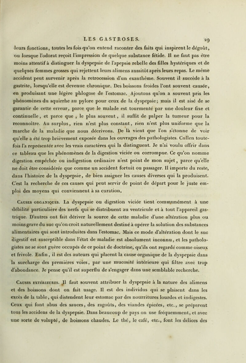 a9 leurs fonctions, toutes les fois qu’on entend raconter des faits qui inspirent le dégoût, ou lorsque l’odorat reçoit l’impression de quelque substance fétide. Il ne faut pas être moins attentif à distinguer la dyspepsie de l’apepsie rebelle des fdles hystériques et de quelques femmes grosses qui rejettent leurs alimens aussitôt après leurs repas. Le même accident peut survenir après la rétrocession d’un exanthème. Souvent il succède à la gastrite, lorsqu’elle est devenue chronique. Des boissons froides l’ont souvent causée, en produisant une légère phlogose de l’estomac. Ajoutons qu’on a souvent pris les phénomènes du squirrhe au pylore pour ceux de la dyspepsie; mais il est aisé de se garantir de cette erreur, parce que le malade est tourmenté par une douleur fixe et continuelle , et parce que , le plus souvent, il suffit de palper la tumeur pour la reconnoître. Au surplus, rien n’est plus constant, rien n’est plus uniforme que la marche de la maladie que nous décrivons. De là vient que l’on s’étonne de voir qu’elle a été trop brièvement exposée dans les ouvrages des pathologistes. Cullen toute- fois l’a représentée avec les vrais caractères qui la distinguent. Je n’ai voulu offrir dans ce tableau que les phénomènes de la digestion viciée ou corrompue. Ce qu’on nomme digestion empêchée ou indigestion ordinaire n’est point de mon sujet, parce quelle ne doit être considérée que comme un accident fortuit ou passager. Il importe du reste, dans l’histoire de la dyspepsie, de bien assigner les causes diverses qui la produisent. C’est la recherche de ces causes qui peut servir de point de départ pour le juste em- ploi des moyens qui conviennent à sa curation. Causes organiques. La dyspepsie ou digestion viciée tient communément à une débilité particulière des nerfs qui se distribuent au ventricule et à tout l’appareil gas- trique. D’autres ont fait dériver la source de celte maladie d’une altération plus ou moins grave du suc qu’on croit naturellement destiné à opérer la solution des substances alimentaires qui sont introduites dans l’estomac. Mais ce mode d’altération dont le suc digestif est susceptible dans l’état de maladie est absolument inconnu, et les patholo- gistes ne se sont guère occupés de ce point de doctrine, qu’ils ont regardé comme oiseux et frivole. Enfin , il est des auteurs qui placent la cause organique de la dyspepsie dans la surcharge des premières voies, par une mucosité intérieure qui filtre avec trop d'abondance. Je pense qu’il est superflu de s’engager dans une semblable recherche. Causes extérieures. Il faut souvent attribuer la dyspepsie à la nature des alimens et des boissons dont on fait usage. Il est des individus qui se plaisent dans les excès de la table, qui distendent leur estomac par des nourritures lourdes et indigestes. Ceux qui font abus des sauces, des ragoûts, des viandes épicées, etc., se préparent tous les accidens de la dyspepsie. Dans beaucoup de pays on use fréquemment, et avec une sorte de volupté, de boissons chaudes. Le thé, le café, etc., font les délices des