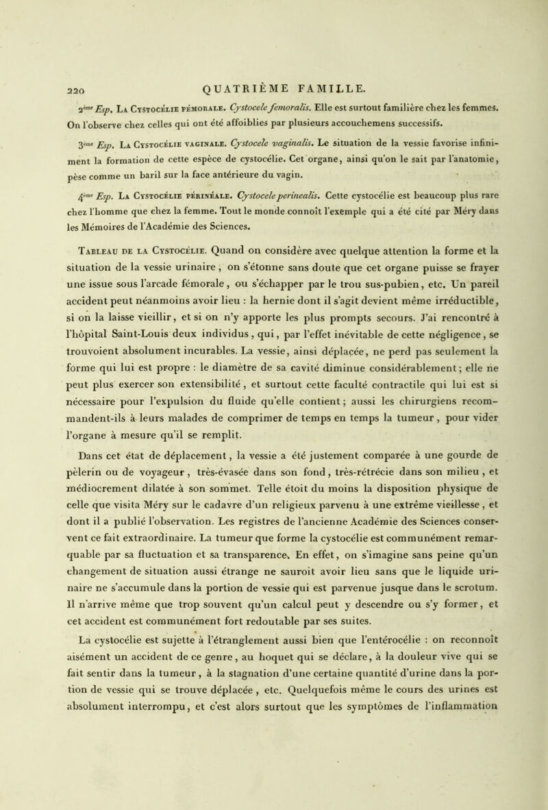 2'm'Esp. La Cystocélie fémorale. Cystocele femoralis. Elle est surtout familière chez les femmes. On l’observe chez celles qui ont été affoiblies par plusieurs accouchemens successifs. gème Esp. la Cystocélie vaginale. Cystocele vaginalis. Le situation de la vessie favorise infini- ment la formation de cette espèce de cystocélie. Cet organe, ainsi qu’on le sait par l’anatomie, pèse comme un baril sur la face antérieure du vagin. 4™e Esp. La Cystocélie périnéale. Cystoceleperinealis. Cette cystocélie est beaucoup plus rare chez l’homme que chez la femme. Tout le monde connoît l’exemple qui a été cité par Méry dans les Mémoires de l’Académie des Sciences. Tableau de la Cystocélie. Quand on considère avec quelque attention la forme et la situation de la vessie urinaire, on s’étonne sans doute que cet organe puisse se frayer une issue sous l’arcade fémorale, ou s’échapper par le trou sus-pubien, etc. Un pareil accident peut néanmoins avoir lieu : la hernie dont il s’agit devient même irréductible, si on la laisse vieillir, et si on n’y apporte les plus prompts secours. J’ai rencontré à l’hôpital Saint-Louis deux individus , qui, par l’effet inévitable de cette négligence , se trouvoient absolument incurables. La vessie, ainsi déplacée, ne perd pas seulement la forme qui lui est propre : le diamètre de sa cavité diminue considérablement; elle ne peut plus exercer son extensibilité, et surtout cette faculté contractile qui lui est si nécessaire pour l’expulsion du fluide quelle contient ; aussi les chirurgiens recom- mandent-ils à leurs malades de comprimer de temps en temps la tumeur , pour vider l’organe à mesure qu’il se remplit. Dans cet état de déplacement, la vessie a été justement comparée à une gourde de pèlerin ou de voyageur, très-évasée dans son fond, très-rétrécie dans son milieu, et médiocrement dilatée à son sommet. Telle étoit du moins la disposition physique de celle que visita Méry sur le cadavre d’un religieux parvenu à une extrême vieillesse , et dont il a publié l’observation. Les registres de l’ancienne Académie des Sciences conser- vent ce fait extraordinaire. La tumeur que forme la cystocélie est communément remar- quable par sa fluctuation et sa transparence. En effet, on s’imagine sans peine qu’un changement de situation aussi étrange ne sauroit avoir lieu sans que le liquide uri- naire ne s’accumule dans la portion de vessie qui est parvenue jusque dans le scrotum. Il n'arrive même que trop souvent qu’un calcul peut y descendre ou s’y former, et cet accident est communément fort redoutable par ses suites. La cystocélie est sujette à l’étranglement aussi bien que l’entérocélie : on reconnoît aisément un accident de ce genre, au hoquet qui se déclare, à la douleur vive qui se fait sentir dans la tumeur, à la stagnation d’une certaine quantité d’urine dans la por- tion de vessie qui se trouve déplacée , etc. Quelquefois même le cours des urines est absolument interrompu, et c’est alors surtout que les symptômes de l’inflammation