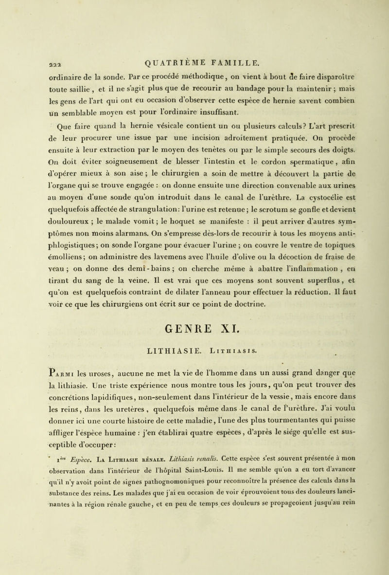 ordinaire de la sonde. Par ce procédé méthodique, on vient à bout de faire disparoîlre toute saillie , et il ne s’agit plus que de recourir au bandage pour la maintenir ; mais les gens de l’art qui ont eu occasion d’observer cette espèce de hernie savent combien un semblable moyen est pour l’ordinaire insuffisant. Que faire quand la hernie vésicale contient un ou plusieurs calculs? L’art prescrit de leur procurer une issue par une incision adroitement pratiquée. On procède ensuite à leur extraction par le moyen des tenètes ou par le simple secours des doigts. On doit éviter soigneusement de blesser l’intestin et le cordon spermatique , afin d’opérer mieux à son aise ; le chirurgien a soin de mettre à découvert la partie de l’organe qui se trouve engagée : on donne ensuite une direction convenable aux urines au moyen d’une sonde qu’on introduit dans le canal de l’urèthre. La cystocélie est quelquefois affectée de strangulation: l’urine est retenue; le scrotum se gonfle et devient douloureux ; le malade vomit ; le hoquet se manifeste : il peut arriver d’autres sym- ptômes non moins alarmans. On s’empresse dès-lors de recourir à tous les moyens anti- phlogistiques; on sonde l’organe pour évacuer l’urine ; on couvre le ventre de topiques émolliens; on administre des lavemens avec l’huile d’olive ou la décoction de fraise de veau; on donne des demi-bains; on cherche même à abattre l'inflammation, en tirant du sang de la veine. Il est vrai que ces moyens sont souvent superflus , et qu’on est quelquefois contraint de dilater l’anneau pour effectuer la réduction. Il faut voir ce que les chirurgiens ont écrit sur ce point de doctrine. GENRE XL LITHIASIE. Lithiasis. Parmi les uroses, aucune ne met la vie de l’homme dans un aussi grand danger que la lilhiasie. Une triste expérience nous montre tous les jours, qu’on peut trouver des concrétions lapidifiques, non-seulement dans l’intérieur de la vessie, mais encore dans les reins, dans les uretères, quelquefois même dans le canal de l’urèthre. J’ai voulu donner ici une courte histoire de cette maladie, l’une des plus tourmentantes qui puisse affliger l’espèce humaine : j’en établirai quatre espèces, d’après le siège quelle est sus- ceptible d’occuper: ' ière Espece. La Lithiasie rénale. Lithiasis renalis. Cette espèce s’est souvent présentée à mon observation dans l’intérieur de l’hôpital Saint-Louis. Il me semble qu’on a eu tort d’avancer qu’il n’y avoit point de signes pathognomoniques pour reconnoître la présence des calculs dans la substance des reins. Les malades que j’ai eu occasion de voir éprouvoient tous des douleurs lanci- nantes à la région rénale gauche, et en peu de temps ces douleurs se propageoient jusqu au rein