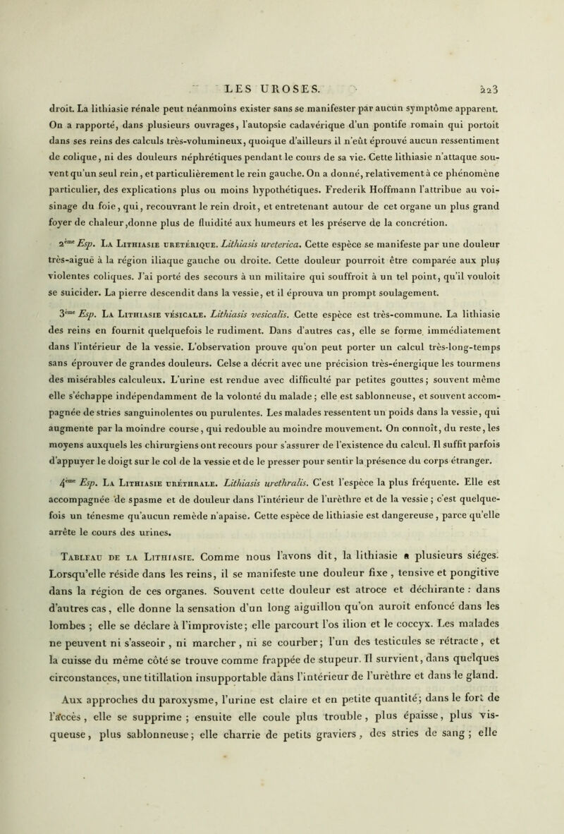 droit. La lithiasie rénale peut néanmoins exister sans se manifester par aucun symptôme apparent. On a rapporté, dans plusieurs ouvrages, l’autopsie cadavérique d’un pontife romain qui portoit dans ses reins des calculs très-volumineux, quoique d’ailleurs il n’eût éprouvé aucun ressentiment de colique, ni des douleurs néphrétiques pendant le cours de sa vie. Cette lithiasie n’attaque sou- vent qu’un seul rein, et particulièrement le rein gauche. On a donné, relativement à ce phénomène particulier, des explications plus ou moins hypothétiques. Frederik Hoffmann l’attribue au voi- sinage du foie, qui, recouvrant le rein droit, et entretenant autour de cet organe un plus grand foyer de chaleur,donne plus de fluidité aux humeurs et les préserve de la concrétion. 2eme Esp. La Lithiasie uretérique. Lithiasis ureterica. Cette espèce se manifeste par une douleur très-aiguë à la région iliaque gauche ou droite. Cette douleur pourroit être comparée aux plu$ violentes coliques. J’ai porté des secours à un militaire qui souffroit à un tel point, qu’il vouloit se suicider. La pierre descendit dans la vessie, et il éprouva un prompt soulagement. 3eœe Esp. La Lithiasie vésicale. Lithiasis vesicalis. Cette espèce est très-commune. La lithiasie des reins en fournit quelquefois le rudiment. Dans d’autres cas, elle se forme immédiatement dans l’intérieur de la vessie. L’observation prouve qu’on peut porter un calcul très-long-temps sans éprouver de grandes douleurs. Celse a décrit avec une précision très-énergique les tourmens des misérables calculeux. L’urine est rendue avec difficulté par petites gouttes; souvent même elle s’échappe indépendamment de la volonté du malade ; elle est sablonneuse, et souvent accom- pagnée de stries sanguinolentes ou purulentes. Les malades ressentent un poids dans la vessie, qui augmente parla moindre course, qui redouble au moindre mouvement. On connoît, du reste, les moyens auxquels les chirurgiens ont recours pour s’assurer de l’existence du calcul. Il suffit parfois d’appuyer le doigt sur le col de la vessie et de le presser pour sentir la présence du corps étranger. 4eme Esp. La Lithiasie uréthrale. Lithiasis urethralis. C’est l’espèce la plus fréquente. Elle est accompagnée de spasme et de douleur dans l’intérieur de l’urèthre et de la vessie ; c’est quelque- fois un ténesme qu’aucun remède n’apaise. Cette espèce de lithiasie est dangereuse, parce qu’elle arrête le cours des urines. Tableau de la Lithiasie. Comme nous l’avons dit, la lithiasie « plusieurs sièges. Lorsqu’elle réside dans les reins, il se manifeste une douleur fixe , tensive et pongitive dans la région de ces organes. Souvent cette douleur est atroce et déchirante : dans d’autres cas, elle donne la sensation d’un long aiguillon qu’on auroit enfoncé dans les lombes ; elle se déclare à l’improviste; elle parcourt l’os ilion et le coccyx. Les malades ne peuvent ni s’asseoir , ni marcher , ni se courber; l’un des testicules se rétracte, et la cuisse du même côté se trouve comme frappée de stupeur. Il survient, dans quelques circonstances, une titillation insupportable dans l’intérieur de 1 urèthre et dans le gland. Aux approches du paroxysme, l’urine est claire et en petite quantité; dans le fort de l'a'ccès , elle se supprime; ensuite elle coule plus trouble, plus épaisse, plus vis- queuse, plus sablonneuse; elle charrie de petits graviers, des stries de sang; elle