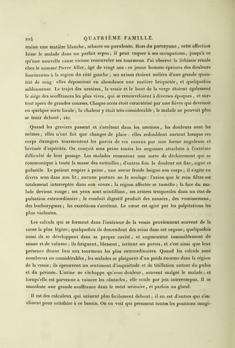 traîne une matière blanche, sébacée ou purulente. Hors du paroxysme , cette affection laisse le malade dans un parfait repos ; il peut vaquer à ses occupations, jusqu’à ce qu’une nouvelle cause vienne renouveler ses tourmens. J’ai observé la lithiasie rénale chez le nommé Pierre Aller, âgé de vingt ans : ce jeune homme éprouva des douleurs lancinantes à la région du côté gauche ; ses urines étoient mêlées d’une grande quan- tité de sang: elles déposoient en abondance une matière briquetée, et quelquefois sablonneuse. Le trajet des uretères, la vessie et le bout de la verge étoient également le siège des souffrances les plus vives, qui se renouveloient à diverses époques , et sur- tout après de grandes courses. Chaque accès étoit caractérisé par une fièvre qui devenoit en quelque sorte locale ; la chaleur y étoit très-considérable ; le malade ne pouvoit plus se tenir debout, etc. Quand les graviers passent et s’arrêtent dans les uretères , les douleurs sont les mêmes; elles n’ont fait que changer de place: elles redoublent surtout lorsque ces corps étrangers tourmentent les parois de ces canaux par une forme anguleuse et hérissée d’aspérités. On conçoit sans peine toutes les angoisses attachées à l’extrême difficulté de leur passage. Les malades ressentent une sorte de déchirement qui se communique à toute la masse des entrailles ; d’autres fois la douleur est fixe, aigue et pulsatile. Le patient respire à peine , une sueur froide baigne son corps ; il s’agite en divers sens dans son lit; aucune posture ne le soulage: l’urine que le rein filtre est totalement interceptée dans son cours; la région affectée se tuméfie ; la face du ma- lade devient rouge ; ses yeux sont scintillans , ses artères temporales dans un état de pulsation extraordinaire ; le conduit digestif produit des nausées, des vomissemens, des borborygmes ; les excrétions s’arrêtent. Le coeur est agité par les palpitations les plus violentes. Les calculs qui se forment dans l’intérieur de la vessie proviennent souvent de la cause la plus légère; quelquefois ils descendent des reins dans cet organe; quelquefois aussi ils se développent dans sa propre cavité , et augmentent insensiblement de masse et de volume ; ils fatiguent, blessent, irritent ses parois, et c’est ainsi que leur présence donne lieu aux tourmens les plus extraordinaires. Quand les calculs sont nombreux ou considérables , les malades se plaignent d’un poids énorme dans la région de la vessie; ils éprouvent un sentiment d’inquiétude et de titillation autour du pubis et du périnée. L’urine ne s’échappe qu’avec douleur, souvent malgré le malade ; et lorsqu’elle est parvenue à vaincre les obstacles, elle coule par jets interrompus. Il se manifeste une grande souffrance dans le méat urinaire, et parfois au gland. Il est des calculeux qui urinent plus facilement debout ; il en est d’autres qui s’in- clinent pour satisfaire à ce besoin. On en voit qui prennent toutes les positions imagi-