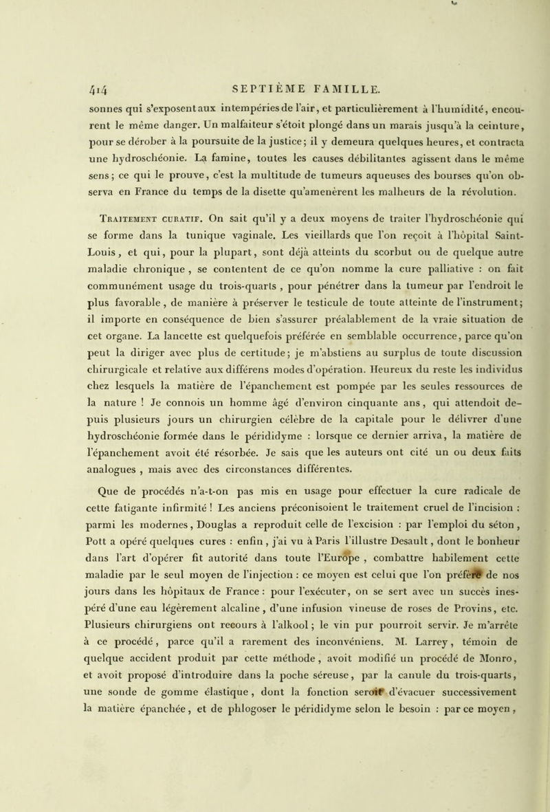 sonnes qui s’exposent aux intempéries de l'air, et particulièrement à l'humidité, encou- rent le même danger. Un malfaiteur s’étoit plongé dans un marais jusqu a la ceinture, pour se dérober à la poursuite de la justice; il y demeura quelques heures, et contracta une hydroschéonie. La famine, toutes les causes débilitantes agissent dans le même sens; ce qui le prouve, c’est la multitude de tumeurs aqueuses des bourses qu’on ob- serva en France du temps de la disette qu’amenèrent les malheurs de la révolution. Traitement curatif. On sait qu’il y a deux moyens de traiter l’hydroschéonie qui se forme dans la tunique vaginale. Les vieillards que l’on reçoit à l'hôpital Saint- Louis, et qui, pour la plupart, sont déjà atteints du scorbut ou de quelque autre maladie chronique , se contentent de ce qu’on nomme la cure palliative : on fait communément usage du trois-quarts , pour pénétrer dans la tumeur par l’endroit le plus favorable, de manière à préserver le testicule de toute atteinte de l’instrument ; il importe en conséquence de bien s’assurer préalablement de la vraie situation de cet organe. La lancette est quelquefois préférée en semblable occurrence, parce qu’on peut la diriger avec plus de certitude; je m’abstiens au surplus de toute discussion chirurgicale et relative auxdifférens modes d’opération. Heureux du reste les individus chez lesquels la matière de l’épanclxement est pompée par les seules ressources de la nature ! Je connois un homme âgé d’environ cinquante ans, qui attendoit de- puis plusieurs jours un chirurgien célèbre de la capitale pour le délivrer d'une hydroschéonie formée dans le pérididyme : lorsque ce dernier arriva, la matière de l’épanchement avoit été résorbée. Je sais que les auteurs ont cité un ou deux faits analogues , mais avec des circonstances différentes. Que de procédés n’a-t-on pas mis en usage pour effectuer la cure radicale de cette fatigante infirmité ! Les anciens préconisoient le traitement cruel de l'incision ; parmi les modernes, Douglas a reproduit celle de l'excision : par l'emploi du séton , Pott a opéré quelques cures : enfin , j’ai vu à Paris l’illustre Desault, dont le bonheur dans l’art d’opérer fit autorité dans toute l’Europe , combattre habilement cette maladie par le seul moyen de l’injection : ce moyen est celui que l’on préféré de nos jours dans les hôpitaux de France: pour l’exécuter, on se sert avec un succès ines- péré d’une eau légèrement alcaline, d’une infusion vineuse de roses de Provins, etc. Plusieurs chirurgiens ont recours à l’alkool ; le vin pur pourroit servir. Je m’arrête à ce procédé, parce qu’il a rarement des inconvéniens. M. Larrey, témoin de quelque accident produit par cette méthode, avoit modifié un procédé de Monro, et avoit proposé d’introduire dans la poche séreuse, par la canule du trois-quarts, une sonde de gomme élastique, dont la fonction seroif d’évacuer successivement la matière épanchée, et de plilogoser le pérididyme selon le besoin : par ce moyen,