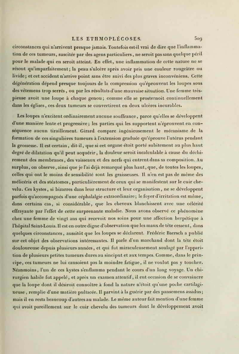 LESETHMOPLÉCOSES. 5oq circonstances qui n’arrivent presque jamais. Toutefois est-il vrai de dire que l’inflamma- tion de ces tumeurs, suscitée par des agens particuliers, ne seroit pas sans quelque péril pour le malade qui en seroit atteint. En effet, une inflammation de cette nature ne se résout qu’imparfaitement ; la peau s’ulcère après avoir pris une couleur rougeâtre ou livide; et cet accident n’arrive point sans être suivi des plus graves inconvéniens. Cette dégénération dépend presque toujours de la compression qu’éprouvent les loupes sous des vêtemens trop serrés , ou par les résultats d’une mauvaise situation. Une femme très- pieuse avoit une loupe à chaque genou; comme elle se prosternoit continuellement dans les églises, ces deux tumeurs se convertirent en deux ulcères incurables. Les loupes n’excitent ordinairement aucune souffrance, parce qu’elles se développent d’une manière lente et progressive; les parties qui les supportent n’éprouvent en con- séquence aucun tiraillement. Girard compare ingénieusement le mécanisme de la formation de ces singulières tumeurs à l’extension graduée qu’éprouve l’utérus pendant la grossesse. Il est certain, dit-il, que si cet organe étoit porté subitement au plus haut degré de dilatation qu’il peut acquérir, la douleur seroit incalculable à cause du déchi- rement des membranes, des vaisseaux et des nerfs qui entrent dans sa composition. Au surplus, on observe, ainsi que je l’ai déjà remarqué plus haut, que, de toutes les loupes, celles qui ont le moins de sensibilité sont les graisseuses. Il n’en est pas de même des mélicéris et des stéatomes, particulièrement de ceux qui se manifestent sur le cuir che- velu. Ces kystes, si bizarres dans leur structure et leur organisation, ne se développent parfois qu’accompagnés d’une céphalalgie extraordinaire; le foyer d’irritation est même, dans certains cas, si considérable, que les cheveux blanchissent avec une célérité effrayante par l’effet de cette surprenante maladie. Nous avons observé ce phénomène chez une femme de vingt ans qui recevoit nos soins pour une affection herpétique à l’hôpital Saint-Louis. Il est en outre digne d’observation que les maux de tête cessent, dans quelques circonstances, aussitôt que les loupes se déclarent. Frédéric Baersch a publié sur cet objet des observations intéressantes. U parle d’un marchand dont la tête étoit douloureuse depuis plusieurs années, et qui fut miraculeusement soulagé par l’appari- tion de plusieurs petites tumeurs dures au sinciput et aux tempes. Comme, dans le prin- cipe, ces tumeurs ne lui causoient pas la moindre fatigue, il ne voulut pas y toucher. Néanmoins, l’un de ces kystes s’enflamma pendant le cours d’un long voyage. Un chi- rurgien habile fut appelé, et après un examen attentif, il eut occasion de se convaincre que la loupe dont il désiroit connoître à fond la nature n’étoit qu’une poche cartilagi- neuse , remplie d’une matière pultacée. U parvint à la guérir par des pansemens assidus; mais il en resta beaucoup d’autres au malade. Le même auteur fait mention d’une femme qui avoit pareillement sur le cuir chevelu des tumeurs dont le développement avoit
