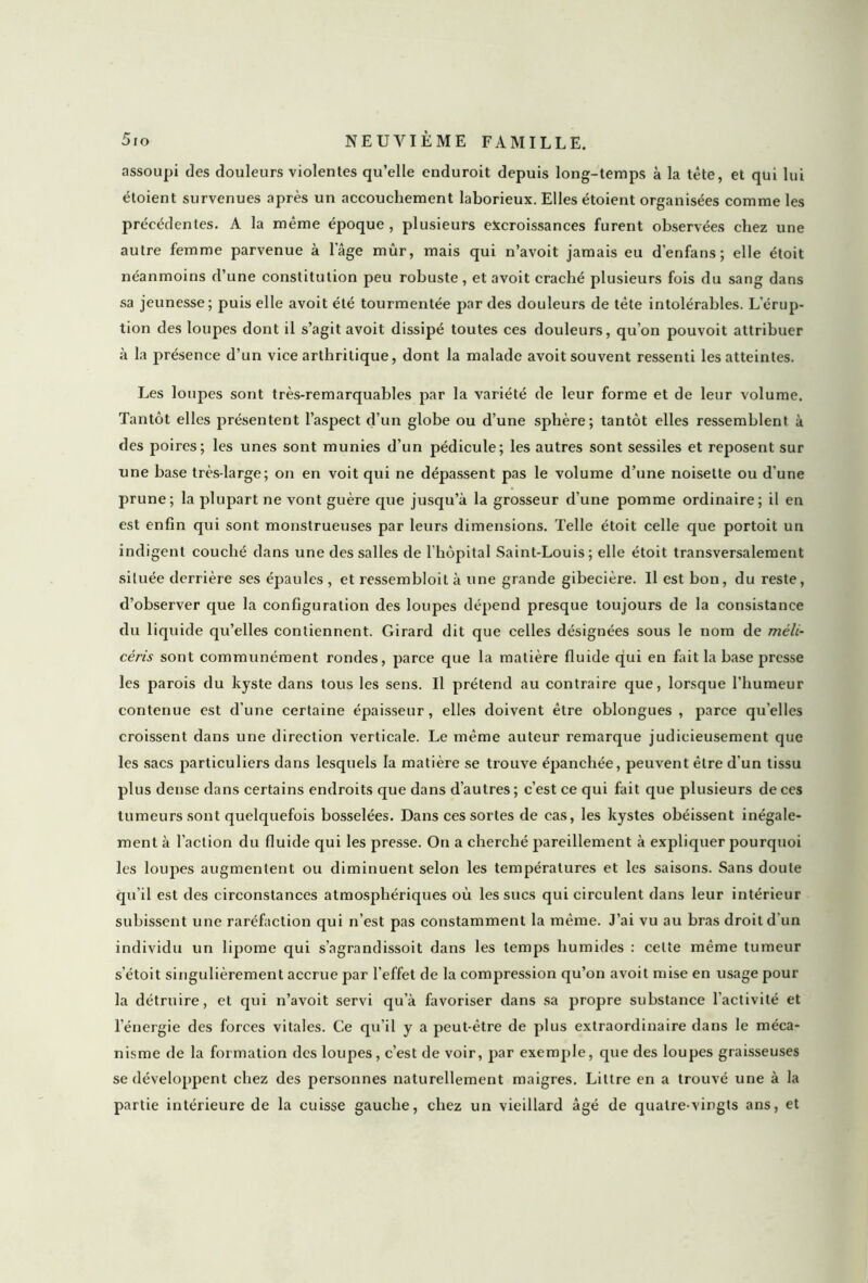 assoupi des douleurs violentes qu’elle enduroit depuis long-temps à la tète, et qui lui étoient survenues après un accouchement laborieux. Elles étoient organisées comme les précédentes. A la même époque, plusieurs excroissances furent observées chez une autre femme parvenue à lage mûr, mais qui n’avoit jamais eu d’enfans ; elle étoit néanmoins d’une constitution peu robuste, et avoit craché plusieurs fois du sang dans sa jeunesse; puis elle avoit été tourmentée par des douleurs de tête intolérables. L’érup- tion des loupes dont il s’agit avoit dissipé toutes ces douleurs, qu’on pouvoit attribuer à la présence d’un vice arthritique, dont la malade avoit souvent ressenti les atteintes. Les loupes sont très-remarquables par la variété de leur forme et de leur volume. Tantôt elles présentent l’aspect d’un globe ou d’une sphère; tantôt elles ressemblent à des poires; les unes sont munies d’un pédicule; les autres sont sessiles et reposent sur une base très-large; on en voit qui ne dépassent pas le volume d’une noisette ou d’une prune; la plupart ne vont guère que jusqu’à la grosseur d’une pomme ordinaire; il en est enfin qui sont monstrueuses par leurs dimensions. Telle étoit celle que portoit un indigent couché dans une des salles de l’hôpital Saint-Louis; elle étoit transversalement située derrière ses épaules , et ressembloit à une grande gibecière. Il est bon, du reste, d’observer que la configuration des loupes dépend presque toujours de la consistance du liquide qu’elles contiennent. Girard dit que celles désignées sous le nom de méli- cêris sont communément rondes, parce que la matière fluide qui en fait la base presse les parois du kyste dans tous les sens. Il prétend au contraire que, lorsque l’humeur contenue est d’une certaine épaisseur, elles doivent être oblongues , parce quelles croissent dans une direction verticale. Le même auteur remarque judicieusement que les sacs particuliers dans lesquels la matière se trouve épanchée, peuvent être d'un tissu plus dense dans certains endroits que dans d’autres; c’est ce qui fait que plusieurs de ces tumeurs sont quelquefois bosselées. Dans ces sortes de cas, les kystes obéissent inégale- ment à l’action du fluide qui les presse. On a cherché pareillement à expliquer pourquoi les loupes augmentent ou diminuent selon les températures et les saisons. Sans doute qu’il est des circonstances atmosphériques où les sucs qui circulent dans leur intérieur subissent une raréfaction qui n’est pas constamment la même. J’ai vu au bras droit d’un individu un lipome qui s’agrandissoit dans les temps humides : celte même tumeur s’étoit singulièrement accrue par l’effet de la compression qu’on avoit mise en usage pour la détruire, et qui n’avoit servi qu’à favoriser dans sa propre substance l’activité et l’énergie des forces vitales. Ce qu’il y a peut-être de plus extraordinaire dans le méca- nisme de la formation des loupes, c’est de voir, par exemple, que des loupes graisseuses se développent chez des personnes naturellement maigres. Littré en a trouvé une à la partie intérieure de la cuisse gauche, chez un vieillard âgé de quatre-vingts ans, et