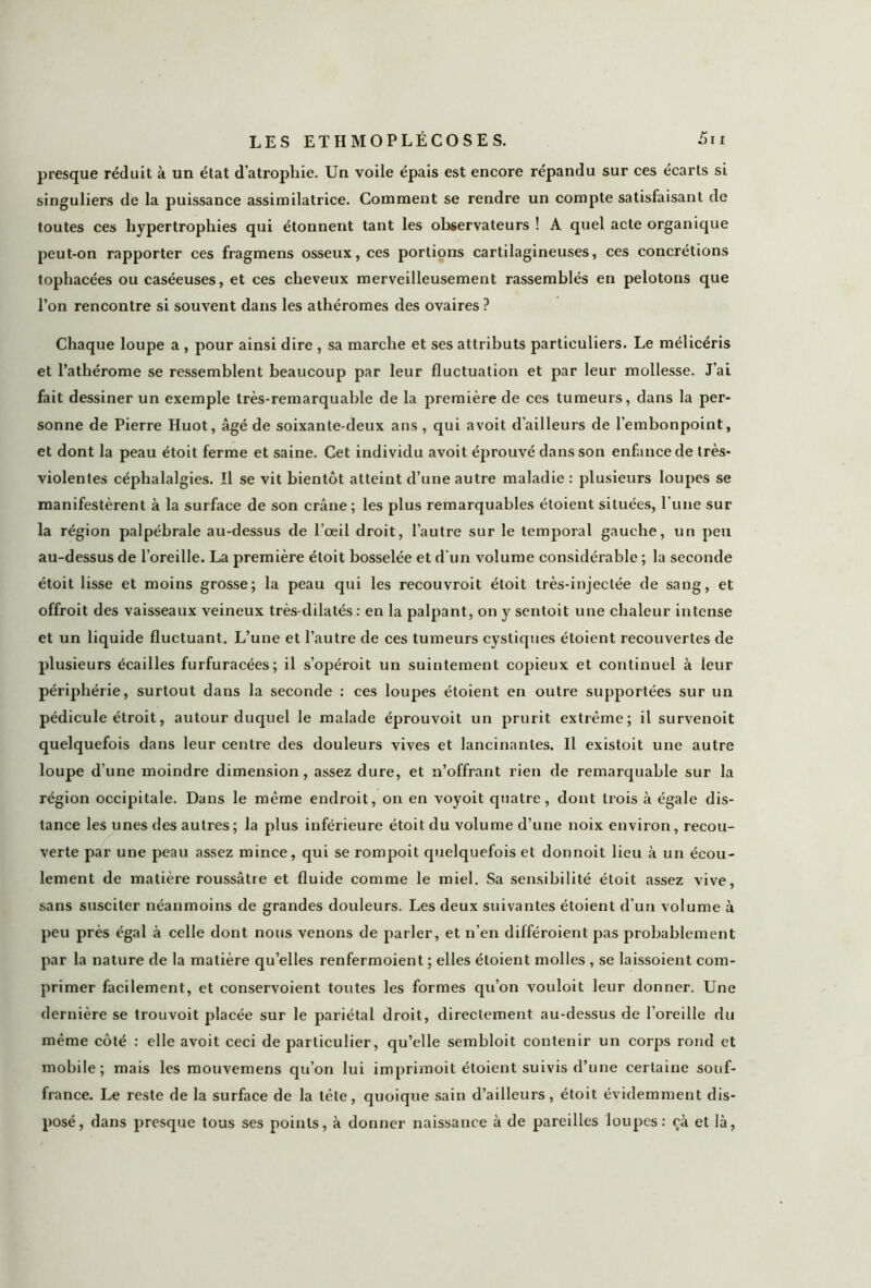 presque réduit à un état d’atrophie. Un voile épais est encore répandu sur ces écarts si singuliers de la puissance assimilatrice. Comment se rendre un compte satisfaisant de toutes ces hypertrophies qui étonnent tant les observateurs ! A quel acte organique peut-on rapporter ces fragmens osseux, ces portions cartilagineuses, ces concrétions tophacées ou caséeuses, et ces cheveux merveilleusement rassemblés en pelotons que l’on rencontre si souvent dans les athéromes des ovaires ? Chaque loupe a , pour ainsi dire , sa marche et ses attributs particuliers. Le mélicéris et l’athérome se ressemblent beaucoup par leur fluctuation et par leur mollesse. J’ai fait dessiner un exemple très-remarquable de la première de ces tumeurs, dans la per- sonne de Pierre Huot, âgé de soixante-deux ans , qui a voit d’ailleurs de l’embonpoint, et dont la peau étoit ferme et saine. Cet individu avoit éprouvé dans son enfance de très- violentes céphalalgies. ïl se vit bientôt atteint d’une autre maladie : plusieurs loupes se manifestèrent à la surface de son crâne; les plus remarquables étoient situées, l’une sur la région palpébrale au-dessus de l’œil droit, l’autre sur le temporal gauche, un peu au-dessus de l’oreille. La première étoit bosselée et d'un volume considérable ; la seconde étoit lisse et moins grosse; la peau qui les recouvroit étoit très-injectée de sang, et offroit des vaisseaux veineux très-dilatés : en la palpant, on y sentoit une chaleur intense et un liquide fluctuant. L’une et l’autre de ces tumeurs cystiques étoient recouvertes de plusieurs écailles furfuracées; il s’opéroit un suintement copieux et continuel à leur périphérie, surtout dans la seconde : ces loupes étoient en outre supportées sur un pédicule étroit, autour duquel le malade éprouvoit un prurit extrême; il survenoit quelquefois dans leur centre des douleurs vives et lancinantes. Il existoit une autre loupe d’une moindre dimension, assez dure, et n’offrant rien de remarquable sur la région occipitale. Dans le même endroit, on en voyoit quatre, dont trois à égale dis- tance les unes des autres; la plus inférieure étoit du volume d’une noix environ, recou- verte par une peau assez mince, qui se rompoit quelquefois et donnoit lieu à un écou- lement de matière roussâtie et fluide comme le miel. Sa sensibilité étoit assez vive, sans susciter néanmoins de grandes douleurs. Les deux suivantes étoient d’un volume à peu près égal à celle dont nous venons de parler, et n’en différoient pas probablement par la nature de la matière quelles renfermoient; elles étoient molles , se laissoient com- primer facilement, et conservoient toutes les formes qu’on vouloit leur donner. Une dernière se trouvoit placée sur le pariétal droit, directement au-dessus de l’oreille du même côté : elle avoit ceci de particulier, qu’elle sembloit contenir un corps rond et mobile; mais les mouvemens qu’on lui imprimoit étoient suivis d’une certaine souf- france. Le reste de la surface de la tête, quoique sain d’ailleurs, étoit évidemment dis- posé, dans presque tous ses points, à donner naissance à de pareilles loupes: oà et là,