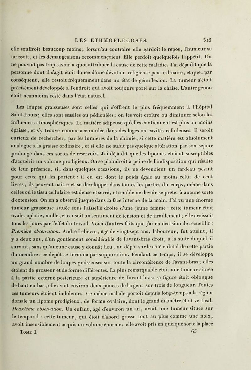 elle souffroit beaucoup moins; lorsqu’au contraire elle gardoit le repos, l’humeur se tarissoit, et les démangeaisons recommençoient. Elle perdoit quelquefois l’appétit. On ne pouvoit pas trop savoir à quoi attribuer la cause de cette maladie. J’ai déjà dit que la personne dont il s’agit étoit douée d’une dévotion religieuse peu ordinaire, et que, par conséquent, elle restoit fréquemment dans un état de génuflexion. La tumeur s’étoit précisément développée à l’endroit qui avoit toujours porté sur la chaise. L’autre genou étoit néanmoins resté dans l’état naturel. Les loupes graisseuses sont celles qui s’offrent le plus fréquemment à l’hôpital Saint-Louis; elles sont sessiles ou pédiculées; on les voit croître ou diminuer selon les influences atmosphériques. La matière adipeuse qu’elles contiennent est plus ou moins épaisse, et s’y trouve comme accumulée dans des loges ou cavités celluleuses. Il seroit curieux de rechercher, par les lumières de la chimie, si cette matière est absolument analogue à la graisse ordinaire, et si elle ne subit pas quelque altération par son séjour prolongé dans ces sortes de réservoirs. J’ai déjà dit que les lipomes étoient susceptibles d’acquérir un volume prodigieux. On se plaindroit à peine de l’indisposition qui résulte de leur présence, si, dans quelques occasions, ils ne devenoient un fardeau pesant pour ceux qui les portent : il en est dont le poids égale au moins celui de cent livres; ils peuvent naître et se développer dans toutes les parties du corps, même dans celles où le tissu cellulaire est dense et serré, et semble ne devoir se prêter à aucune sorte d’extension. On en a observé jusque dans la face interne de la main. J’ai vu une énorme tumeur graisseuse située sous l’aisselle droite d’une jeune femme : cette tumeur étoit ovale, aplatie, molle, et causoit un sentiment de tension et de tiraillement ; elle croissoit tous les jours par l’effet du travail. Voici d’autres faits que j’ai eu occasion de recueillir : Première observation. André Lelièvre , âgé de vingt-sept ans, laboureur, fut atteint, il y a deux ans, d’un gonflement considérable de l’avant-bras droit, à la suite duquel il survint, sans qu’aucune cause y donnât lieu , un dépôt sur le côté cubital de cette partie du membre : ce dépôt se termina par suppuration. Pendant ce temps, il se développa un grand nombre de loupes graisseuses sur toute la circonférence de l'avant-bras; elles étoient de grosseur et de forme différentes. La plus remarquable étoit une tumeur située à la partie externe postérieure et supérieure de l’avant-bras; sa figure étoit oblongue de haut en bas; elle avoit environ deux pouces de largeur sur trois de longueur. Toutes ces tumeurs étoient indolentes. Ce même malade portoit depuis long-temps à la région dorsale un lipome prodigieux, de forme ovalaire, dont le grand diamètre étoit vertical. Deuxième observation. Un enfant, âgé d’environ un an, avoit une tumeur située sur le temporal : cette tumeur, qui étoit d’abord grosse tout au plus comme une noix, avoit insensiblement acquis un volume énorme ; elle avoit pris en quelque sorte la place Tome I. 65