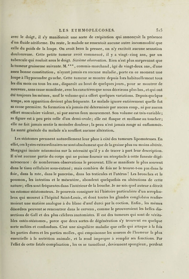 avec le doigt, il s’y manifestoit une sorte de crépitation qui annoncoit la présence d un fluide aériforme. Du reste, le malade ne ressentoit aucune autre incommodité que celle du poids de la loupe. On avoit beau la presser, on n’y excitoit aucune sensation douloureuse. Cette petite tumeur avoit commencé, il y a vingt-cinq ans, par un tubercule qui rouloit sous le doigt. Sixième observation. Rien n’est plus surprenant que la tumeur graisseuse suivante. M. * * * , commis-marchand , âgé de vingt-deux ans, d’une assez bonne constitution, n’ayant jamais eu aucune maladie, porte en ce moment une loupe à l'hypocondre gauche. Cette tumeur se montre depuis lors habituellement tous les dix mois ou tous les ans, disparoît au bout de quelques jours, pour se montrer de nouveau, sans cause manifeste, avec les caractères que nous décrirons plus bas, et qui ont été toujours les mêmes, sauf le volume qui a offert quelques variations. Depuis quelque temps, son apparition devient plus fréquente. Le malade ignore entièrement quelle fut sa cause première. Sa formation n’a jamais été déterminée par aucun coup, ni par aucun effort musculaire violent, ni par aucun faux mouvement. Son volume est très-variable ; sa figure est à peu près celle d’un demi-ovale; elle est flasque et mollasse au toucher; elle ne fait jamais sentir la moindre douleur; la peau n’est jamais rouge ni enflammée. La santé générale du malade n’a souffert aucune altération. Les stéatomes prennent naturellement leur place à côté des tumeurs lipomateuses. En effet , ces kystes extraordinaires ne sontabsolument que de la graisse plus ou moins altérée. Morgagni insiste néanmoins sur la nécessité qu’il y a de tracer à part leur description. Il n’est aucune partie du corps qui ne puisse fournir un réceptacle à cette funeste dégé- nérescence : de nombreuses observations le prouvent. Elle se manifeste le plus souvent dans le tissu cellulaire sous-cutané ; mais combien de fois ne le trouve-t-on pas dans le foie, dans la rate, dans le pancréas, dans les testicules et l’utérus ! Les bronches et le poumon, les intestins et le mésentère, abondent quelquefois en altérations de cette nature; elles sont fréquentes dans l’intérieur de la bouche. Je ne sais quel auteur a décrit un estomac stéatomateux. Je pourrois consigner ici l’histoire particulière d’un scrophu- leux qui mourut à l’hôpital Saint-Louis, et dont toutes les glandes conglobées renfer- moient une matière analogue à du blanc d’oeuf durci par la coction. Enfin , les mêmes désordres peuvent se rencontrer dans le cerveau , comme le prouveroient les belles dis- sections de Gall et des plus célèbres anatomistes. Il est des tumeurs qui sont de vérita- bles ostéo-stéatomes, parce que deux sortes de dégénération s’y trouvent en quelque sorte mêlées et confondues. C’est une singulière maladie que celle qui attaque à la fois les parties dures et les parties molles, qui empoisonne les sources de l’humeur la plus essentielle à la nutrition animale, et la rend impropre à remplir ses fonctions. Par l’effet de cette fatale complication , les os se tuméfient, deviennent spongieux, perdent