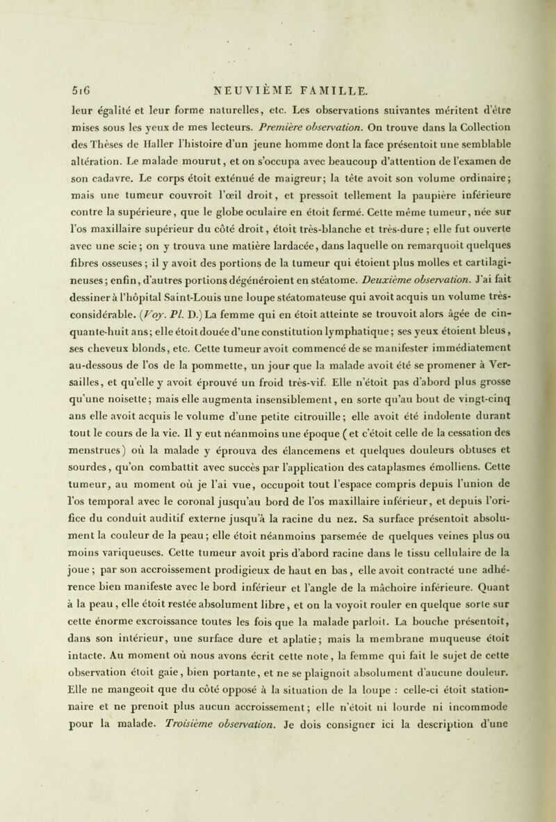 leur égalité et leur forme naturelles, etc. Les observations suivantes méritent detre mises sous les yeux de mes lecteurs. Première observation. On trouve dans la Collection des Thèses de Haller l'histoire d’un jeune homme dont la face présentoit une semblable altération. Le malade mourut, et on s’occupa avec beaucoup d’attention de l’examen de son cadavre. Le corps étoit exténué de maigreur; la tête avoit son volume ordinaire; mais une tumeur couvroit l’oeil droit, et pressoit tellement la paupière inférieure contre la supérieure, que le globe oculaire en étoit fermé. Cette même tumeur, née sur l’os maxillaire supérieur du côté droit, étoit très-blanche et très-dure ; elle fut ouverte avec une scie ; on y trouva une matière lardacée, dans laquelle on remarquoit quelques fibres osseuses ; il y avoit des portions de la tumeur qui étoient plus molles et cartilagi- neuses ; enfin, d’autres portions dégénéroient en stéatome. Deuxieme observation. J’ai fait dessiner à l’hôpital Saint-Louis une loupe stéatomateuse qui avoit acquis un volume très- considérable. (Voy. Pl. D.)La femme qui en étoit atteinte se trouvoit alors âgée de cin- quante-huit ans; elle étoit douée d’une constitution lymphatique; ses yeux étoient bleus, ses cheveux blonds, etc. Cette tumeur avoit commencé de se manifester immédiatement au-dessous de l’os de la pommette, un jour que la malade avoit été se promener à Ver- sailles, et quelle y avoit éprouvé un froid très-vif. Elle n’étoit pas d’abord plus grosse qu’une noisette; mais elle augmenta insensiblement, en sorte qu’au bout de vingt-cinq ans elle avoit acquis le volume d’une petite citrouille; elle avoit été indolente durant tout le cours de la vie. Il y eut néanmoins une époque ( et c’étoit celle de la cessation des menstrues) où la malade y éprouva des élancemens et quelques douleurs obtuses et sourdes, qu’on combattit avec succès par l’application des cataplasmes émolliens. Cette tumeur, au moment où je l’ai vue, occupoit tout l’espace compris depuis l’union de l’os temporal avec le coronal jusqu’au bord de l’os maxillaire inférieur, et depuis l’ori- fice du conduit auditif externe jusqu’à la racine du nez. Sa surface présentoit absolu- ment la couleur de la peau; elle étoit néanmoins parsemée de quelques veines plus ou moins variqueuses. Cette tumeur avoit pris d’abord racine dans le tissu cellulaire de la joue ; par son accroissement prodigieux de haut en bas , elle avoit contracté une adhé- rence bien manifeste avec le bord inférieur et l’angle de la mâchoire inférieure. Quant à la peau , elle étoit restée absolument libre, et on la voyoit rouler en quelque sorte sur cette énorme excroissance toutes les fois que la malade parloit. La bouche présentoit, dans son intérieur, une surface dure et aplatie; mais la membrane muqueuse étoit intacte. Au moment où nous avons écrit cette note, la femme qui fait le sujet de cette observation étoit gaie, bien portante, et ne se plaignoit absolument d'aucune douleur. Elle ne mangeoit que du côté opposé à la situation de la loupe : celle-ci étoit station- naire et ne prenoit plus aucun accroissement; elle n’étoit ni lourde ni incommode pour la malade. Troisième observation. Je dois consigner ici la description d'une