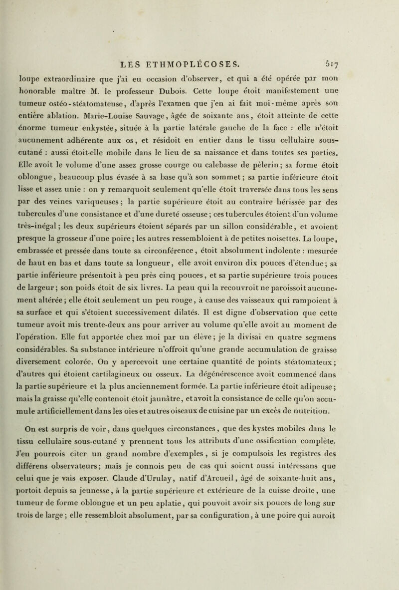 loupe extraordinaire que j’ai eu occasion d’observer, et qui a été opérée par mon honorable maître M. le professeur Dubois. Cette loupe étoit manifestement une tumeur ostéo-stéatomateuse, d’après l’examen que j’en ai fait moi-même après son entière ablation. Marie-Louise Sauvage, âgée de soixante ans, étoit atteinte de cette énorme tumeur enkystée, située à la partie latérale gauche de la face : elle n’étoit aucunement adhérente aux os, et résidoit en entier dans le tissu cellulaire sous- cutané : aussi étoit-elle mobile dans le lieu de sa naissance et dans toutes ses parties. Elle avoit le volume d’une assez grosse courge ou calebasse de pèlerin; sa forme étoit oblongue, beaucoup plus évasée à sa base qu’à son sommet; sa partie inférieure étoit lisse et assez unie : on y remarquoit seulement qu’elle étoit traversée dans tous les sens par des veines variqueuses ; la partie supérieure étoit au contraire hérissée par des tubercules d’une consistance et d’une dureté osseuse ; ces tubercules étoient d’un volume très-inégal; les deux supérieurs étoient séparés par un sillon considérable, et avoient presque la grosseur d’une poire ; les autres ressembloient à de petites noisettes. La loupe, embrassée et pressée dans toute sa circonférence , étoit absolument indolente : mesurée de haut en bas et dans toute sa longueur, elle avoit environ dix pouces d’étendue; sa partie inférieure présentoit à peu près cinq pouces, et sa partie supérieure trois pouces de largeur; son poids étoit de six livres. La peau qui la recouvroit ne paroissoit aucune- ment altérée ; elle étoit seulement un peu rouge, à cause des vaisseaux qui rampoient à sa surface et qui s’étoient successivement dilatés. Il est digne d’observation que cette tumeur avoit mis trente-deux ans pour arriver au volume qu’elle avoit au moment de l’opération. Elle fut apportée chez moi par un élève; je la divisai en quatre segmens considérables. Sa substance intérieure n’offroit qu’une grande accumulation de graisse diversement colorée. On y apercevoit une certaine quantité de points stéatomateux ; d’autres qui étoient cartilagineux ou osseux. La dégénérescence avoit commencé dans la partie supérieure et la plus anciennement formée. La partie inférieure étoit adipeuse ; mais la graisse qu’elle contenoit étoit jaunâtre, et avoit la consistance de celle qu’on accu- mule artificiellement dans les oies et autres oiseaux de cuisine par un excès de nutrition. On est surpris de voir, dans quelques circonstances, que des kystes mobiles dans le tissu cellulaire sous-cutané y prennent tous les attributs d’une ossification complète. J’en pourrois citer un grand nombre d’exemples , si je compulsois les registres des différens observateurs; mais je connois peu de cas qui soient aussi intéressans que celui que je vais exposer. Claude d’Urulay, natif d’Arcueil, âgé de soixante-huit ans, portoit depuis sa jeunesse, à la partie supérieure et extérieure de la cuisse droite, une tumeur de forme oblongue et un peu aplatie, qui pouvoit avoir six pouces de long sur trois de large ; elle ressemblât absolument, par sa configuration, à une poire qui auroit