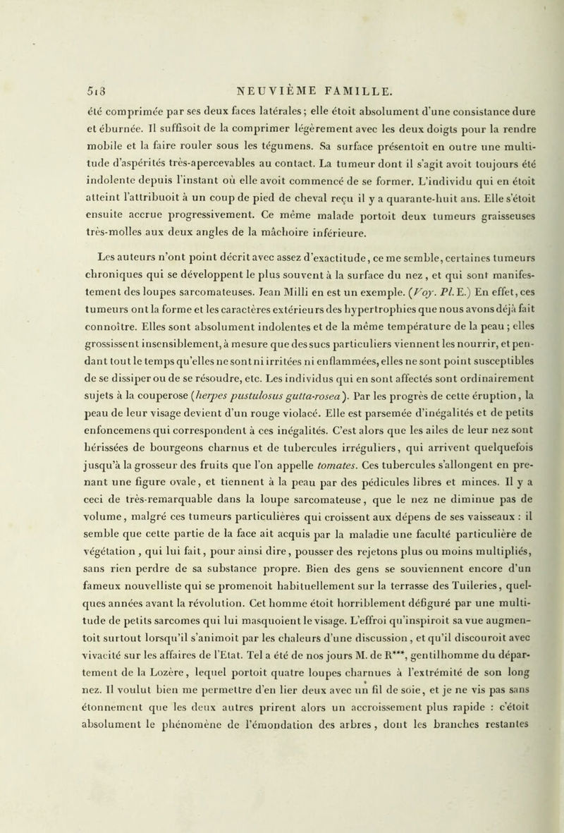 été comprimée par ses deux faces latérales; elle étoit absolument d'une consistance dure et éburnée. Il suffisoit de la comprimer légèrement avec les deux doigts pour la rendre mobile et la faire rouler sous les tégumens. Sa surface présentoit en outre une multi- tude d’aspérités très-apercevables au contact. La tumeur dont il s’agit avoit toujours été indolente depuis 1 instant où elle avoit commencé de se former. L’individu qui en étoit atteint l’attribuoit à un coup de pied de cheval reçu il y a quarante-huit ans. Elle s’étoit ensuite accrue progressivement. Ce même malade portoit deux tumeurs graisseuses très-molles aux deux angles de la mâchoire inférieure. Les auteurs n’ont point décrit avec assez d’exactitude, ce me semble, certaines tumeurs chroniques qui se développent le plus souvent à la surface du nez , et qui sont manifes- tement des loupes sarcomateuses. lean Milli en est un exemple. (Voy. Pl. E.) En effet, ces tumeurs ont la forme et les caractères extérieurs des hypertrophies que nous avons déjà fait connoître. Elles sont absolument indolentes et de la même température de la peau ; elles grossissent insensiblement, à mesure que des sucs particuliers viennent les nourrir, et pen- dant tout le temps qu’elles ne sont ni irritées ni enflammées, elles ne sont point susceptibles de se dissiper ou de se résoudre, etc. Les individus qui en sont affectés sont ordinairement sujets à la couperose (lierpes pustulosus gutta-rosea). Par les progrès de cette éruption, la peau de leur visage devient d'un rouge violacé. Elle est parsemée d’inégalités et de petits enfoncemens qui correspondent à ces inégalités. C’est alors que les ailes de leur nez sont hérissées de bourgeons charnus et de tubercules irréguliers, qui arrivent quelquefois jusqu’à la grosseur des fruits que l’on appelle tomates. Ces tubercules s’allongent en pre- nant une figure ovale, et tiennent à la peau par des pédicules libres et minces. U y a ceci de très-remarquable dans la loupe sarcomateuse, que le nez ne diminue pas de volume, malgré ces tumeurs particulières qui croissent aux dépens de ses vaisseaux : il semble que cette partie de la face ait acquis par la maladie une faculté particulière de végétation , qui lui fait, pour ainsi dire, pousser des rejetons plus ou moins multipliés, sans rien perdre de sa substance propre. Bien des gens se souviennent encore d’un fameux nouvelliste qui se promenoit habituellement sur la terrasse des Tuileries, quel- ques années avant la révolution. Cet homme étoit horriblement défiguré par une multi- tude de petits sarcomes qui lui masquoient le visage. L’effroi qu’inspiroit sa vue augmen- toit surtout lorsqu’il s’animoit par les chaleurs d’une discussion , et qu’il discouroit avec vivacité sur les affaires de l’Etat. Tel a été de nos jours M. de R***, gentilhomme du dépar- tement de la Lozère, lequel portoit quatre loupes charnues à l’extrémité de son long ♦ nez. U voulut bien me permettre d’en lier deux avec un fil de soie, et je ne vis pas sans étonnement que les deux autres prirent alors un accroissement plus rapide : c’étoit absolument le phénomène de l’émondation des arbres , dont les branches restantes