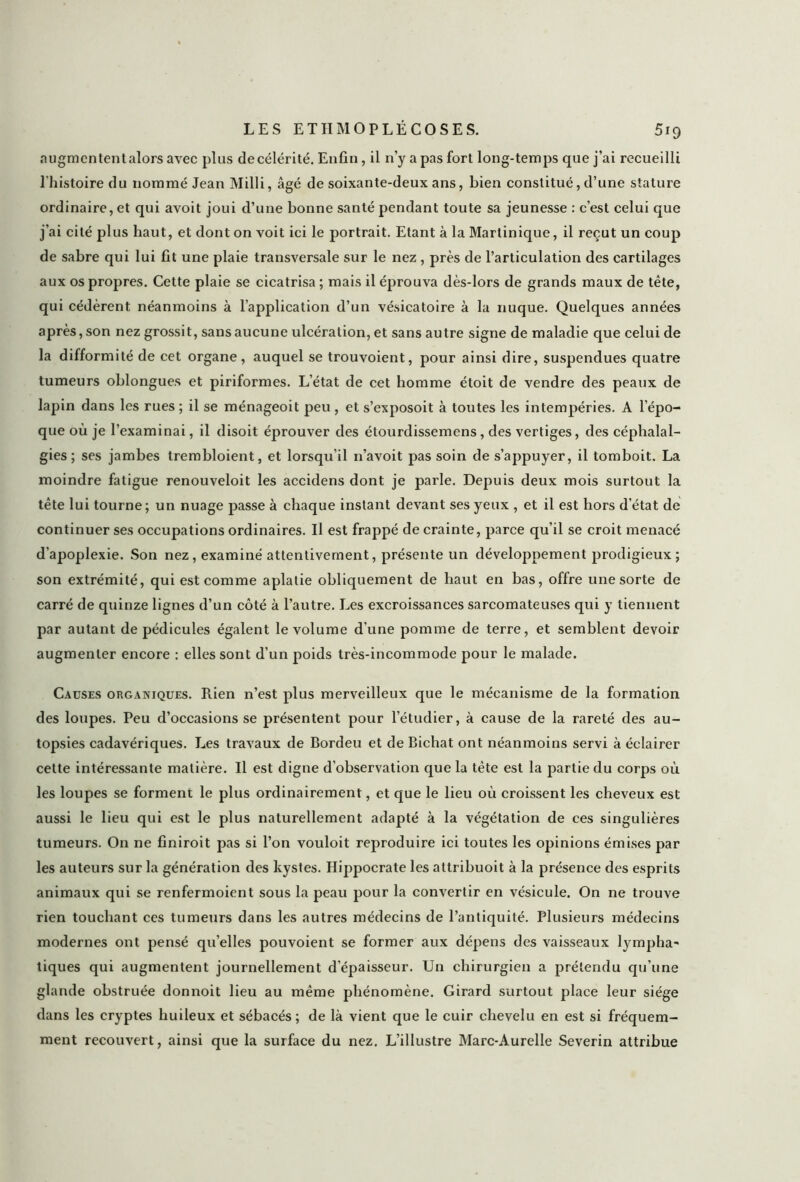 augmentent alors avec plus decélérité. Enfin, il n’y a pas fort long-temps que j’ai recueilli l’histoire du nommé Jean Milli, âgé de soixante-deux ans, bien constitué, d’une stature ordinaire, et qui avoit joui d’une bonne santé pendant toute sa jeunesse : c’est celui que j’ai cité plus haut, et dont on voit ici le portrait. Etant à la Martinique, il reçut un coup de sabre qui lui fit une plaie transversale sur le nez , près de l’articulation des cartilages aux os propres. Cette plaie se cicatrisa ; mais il éprouva dès-lors de grands maux de tête, qui cédèrent néanmoins à l’application d’un vésicatoire à la nuque. Quelques années après, son nez grossit, sans aucune ulcération, et sans autre signe de maladie que celui de la difformité de cet organe, auquel se trouvoient, pour ainsi dire, suspendues quatre tumeurs oblongues et piriformes. L’état de cet homme étoit de vendre des peaux de lapin dans les rues ; il se ménageoit peu, et s’exposoit à toutes les intempéries. A l’épo- que où je l’examinai, il disoit éprouver des étourdissemens, des vertiges, des céphalal- gies ; ses jambes trembloient, et lorsqu’il n’avoit pas soin de s’appuyer, il tomboit. La moindre fatigue renouveloit les accidens dont je parle. Depuis deux mois surtout la tête lui tourne; un nuage passe à chaque instant devant ses yeux , et il est hors d’état de continuer ses occupations ordinaires. Il est frappé de crainte, parce qu’il se croit menacé d’apoplexie. Son nez, examiné attentivement, présente un développement prodigieux ; son extrémité, qui est comme aplatie obliquement de haut en bas, offre une sorte de carré de quinze lignes d’un côté à l’autre. Les excroissances sarcomateuses qui y tiennent par autant de pédicules égalent le volume d’une pomme de terre, et semblent devoir augmenter encore : elles sont d’un poids très-incommode pour le malade. Causes organiques. Rien n’est plus merveilleux que le mécanisme de la formation des loupes. Peu d’occasions se présentent pour l’étudier, à cause de la rareté des au- topsies cadavériques. Les travaux de Bordeu et de Bichat ont néanmoins servi à éclairer celte intéressante matière. Il est digne d’observation que la tête est la partie du corps où les loupes se forment le plus ordinairement, et que le lieu où croissent les cheveux est aussi le lieu qui est le plus naturellement adapté à la végétation de ces singulières tumeurs. O11 ne finiroit pas si l’on vouloit reproduire ici toutes les opinions émises par les auteurs sur la génération des kystes. Hippocrate les attribuoit à la présence des esprits animaux qui se renfermoient sous la peau pour la convertir en vésicule. On ne trouve rien touchant ces tumeurs dans les autres médecins de l’antiquité. Plusieurs médecins modernes ont pensé quelles pouvoient se former aux dépens des vaisseaux lympha- tiques qui augmentent journellement d'épaisseur. Un chirurgien a prétendu qu’une glande obstruée donnoit lieu au même phénomène. Girard surtout place leur siège dans les cryptes huileux et sébacés; de là vient que le cuir chevelu en est si fréquem- ment recouvert, ainsi que la surface du nez. L’illustre Marc-Aurelle Severin attribue