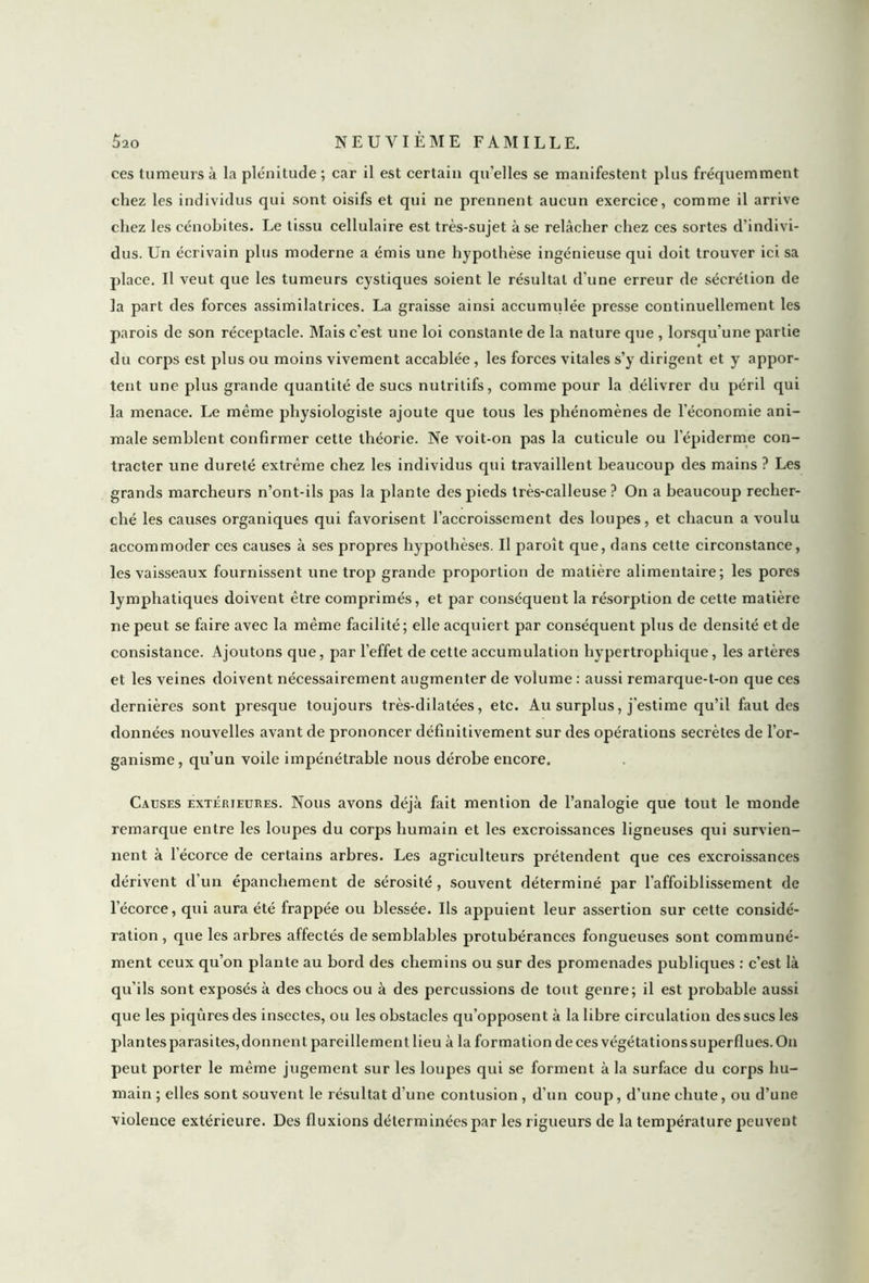 ces tumeurs à la plénitude ; car il est certain qu'elles se manifestent plus fréquemment chez les individus qui sont oisifs et qui ne prennent aucun exercice, comme il arrive chez les cénobites. Le tissu cellulaire est très-sujet à se relâcher chez ces sortes d’indivi- dus. Un écrivain plus moderne a émis une hypothèse ingénieuse qui doit trouver ici sa place. Il veut que les tumeurs cystiques soient le résultat d'une erreur de sécrétion de la part des forces assimilatrices. La graisse ainsi accumulée presse continuellement les parois de son réceptacle. Mais c’est une loi constante de la nature que , lorsqu'une partie du corps est plus ou moins vivement accablée, les forces vitales s’y dirigent et y appor- tent une plus grande quantité de sucs nutritifs, comme pour la délivrer du péril qui la menace. Le même physiologiste ajoute que tous les phénomènes de l’économie ani- male semblent confirmer cette théorie. Ne voit-on pas la cuticule ou l’épiderme con- tracter une dureté extrême chez les individus qui travaillent beaucoup des mains ? Les grands marcheurs n’ont-ils pas la plante des pieds très-calleuse ? On a beaucoup recher- ché les causes organiques qui favorisent l’accroissement des loupes, et chacun a voulu accommoder ces causes à ses propres hypothèses. Il paroît que, dans cette circonstance, les vaisseaux fournissent une trop grande proportion de matière alimentaire; les pores lymphatiques doivent être comprimés, et par conséquent la résorption de cette matière ne peut se faire avec la même facilité; elle acquiert par conséquent plus de densité et de consistance. Ajoutons que, par l’effet de cette accumulation hypertrophique, les artères et les veines doivent nécessairement augmenter de volume : aussi remarque-t-on que ces dernières sont presque toujours très-dilatées, etc. Au surplus, j'estime qu’il faut des données nouvelles avant de prononcer définitivement sur des opérations secrètes de l’or- ganisme, qu’un voile impénétrable nous dérobe encore. Causes extérieures. Nous avons déjà fait mention de l’analogie que tout le monde remarque entre les loupes du corps humain et les excroissances ligneuses qui survien- nent à l’écorce de certains arbres. Les agriculteurs prétendent que ces excroissances dérivent d’un épanchement de sérosité, souvent déterminé par l'affoiblissement de l’écorce, qui aura été frappée ou blessée. Ils appuient leur assertion sur cette considé- ration, que les arbres affectés de semblables protubérances fongueuses sont communé- ment ceux qu’on plante au bord des chemins ou sur des promenades publiques : c’est là qu’ils sont exposés à des chocs ou à des percussions de tout genre; il est probable aussi que les piqûres des insectes, ou les obstacles qu’opposent à la libre circulation des sucs les plantes parasites,donnent pareillement lieu à la formation de ces végétationssuperflues.On peut porter le même jugement sur les loupes qui se forment à la surface du corps hu- main ; elles sont souvent le résultat d’une contusion , d’un coup, d’une chute, ou d’une violence extérieure. Des fluxions déterminées par les rigueurs de la température peuvent