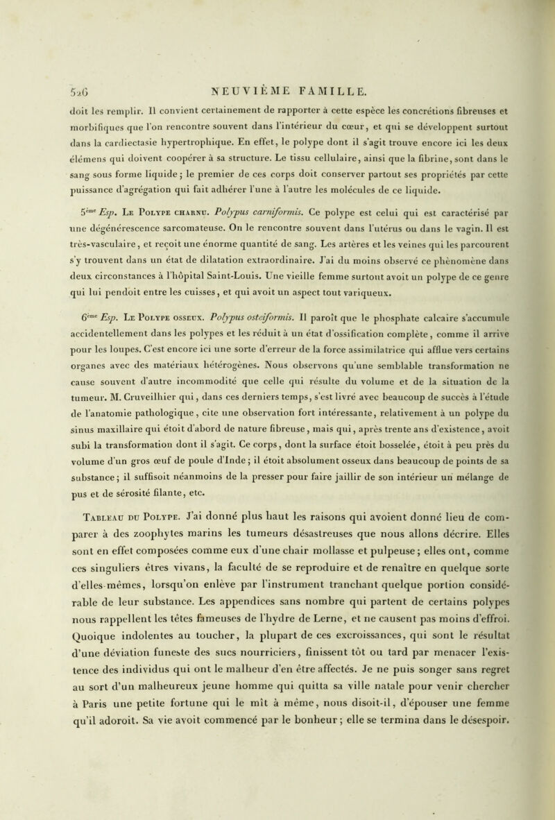 doit les remplir. Il convient certainement de rapporter à cette espèce les concrétions fibreuses et morbifiques que l’on rencontre souvent dans l’intérieur du cœur, et qui se développent surtout dans la cardiectasie hypertrophique. En effet, le polype dont il s’agit trouve encore ici les deux élémens qui doivent coopérer à sa structure. Le tissu cellulaire, ainsi que la fibrine,sont dans le sang sous forme liquide; le premier de ces corps doit conserver partout ses propriétés par cette puissance d’agrégation qui fait adhérer l’une à l'autre les molécules de ce liquide. 5*mc Esp. Le Polype charnu. Poljpus carniformis. Ce polype est celui qui est caractérisé par une dégénérescence sarcomateuse. On le rencontre souvent dans l’utérus ou dans le vagin. Il est très-vasculaire, et reçoit une énorme quantité de sang. Les artères et les veines qui les parcourent s’y trouvent dans un état de dilatation extraordinaire. J’ai du moins observé ce phénomène dans deux circonstances à l’hôpital Saint-Louis. Une vieille femme surtout avoit un polype de ce genre qui lui pendoit entre les cuisses, et qui avoit un aspect tout variqueux. 6ème Esp. Le Polype osseux. Poljpus osteiformis. Il paroît que le phosphate calcaire s’accumule accidentellement dans les polypes et les réduit à un état d’ossification complète, comme il arrive pour les loupes. Cest encore ici une sorte d’erreur de la force assimilatrice qui afflue vers certains organes avec des matériaux hétérogènes. Nous observons qu’une semblable transformation ne cause souvent d’autre incommodité que celle qui résulte du volume et de la situation de la tumeur. M. Cruveilhier qui, dans ces derniers temps, s’est livré avec beaucoup de succès à l'étude de l’anatomie pathologique, cite une observation fort intéressante, relativement à un polype du sinus maxillaire qui étoit d’abord de nature fibreuse, mais qui, après trente ans d’existence, avoit subi la transformation dont il s’agit. Ce corps, dont la surface étoit bosselée, étoit à peu près du volume d’un gros œuf de poule d’Inde ; il étoit absolument osseux dans beaucoup de points de sa substance; il suffisoit néanmoins de la presser pour faire jaillir de son intérieur un mélange de pus et de sérosité filante, etc. Tableau du Polype. J’ai donné plus haut les raisons qui avoient donné lieu de com- parer à des zoophytes marins les tumeurs désastreuses que nous allons décrire. Elles sont en effet composées comme eux d’une chair mollasse et pulpeuse ; elles ont, comme ces singuliers êtres vivans, la faculté de se reproduire et de renaître en quelque sorte d’elles mêmes, lorsqu’on eidève par l'instrument tranchant quelque portion considé- rable de leur substance. Les appendices sans nombre qui partent de certains polypes nous rappellent les têtes fameuses de l’hydre de Lerne, et ne causent pas moins d’effroi. Quoique indolentes au toucher, la plupart de ces excroissances, qui sont le résultat d’une déviation funeste des sucs nourriciers, finissent tôt ou tard par menacer l’exis- tence des individus qui ont le malheur d'en être affectés. Je ne puis songer sans regret au sort d’un malheureux jeune homme qui quitta sa ville natale pour venir chercher à Paris une petite fortune qui le mît à même, nous disoit-il, d’épouser une femme qu’il adoroit. Sa vie avoit commencé par le bonheur ; elle se termina dans le désespoir.