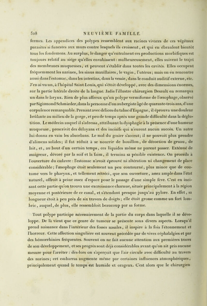 fermes. Les appendices des polypes ressemblent aux racines vivaces de ces végétaux parasites si funestes aux murs contre lesquels ils croissent, et qui en ébranlent bientôt tous les fondemens. Au surplus, le danger qu’entraînent ces productions morbifiques est toujours relatif au siège qu’elles envahissent: malheureusement, elles suivent le trajet des membranes muqueuses, et peuvent s’établir dans toutes les cavités. Elles occupent fréquemment les narines, les sinus maxillaires , le vagin , l’utérus ; mais on en rencontre aussi dans l’estomac, dans les intestins, dans la vessie, dans le conduit auditif externe, etc. J’en ai vu un, à l’hôpital Saint-Louis, qui s’étoit développé, avec des dimensions énormes, sur la partie latérale droite de la langue. Jadis l’illustre chirurgien Desault en remarqua un dans le larynx. Rien de plus affreux qu’un polype vermiforme de l'oesophage, observé par Sigismond Schmieder,dans la personne d’un aubergiste âgé de quarante-trois ans, du ne corpulence remarquable. Prenant avec délices du tabac d’Espagne, il éprouva unedouleur bridante au milieu de la gorge, et peu de temps après une grande difficulté dans la déglu- tition. Le médecin auquel il s’adressa,attribuant la dysphagie à la présence d’une humeur muqueuse, prescrivit des délayans et des incisifs qui n’eurent aucun succès. Un autre lui donna en vain les absorbans. Le mal du gosier s’accrut; il ne pouvoit plus prendre d’alimens solides ; il fut réduit à se nourrir de bouillon, de décoction de gruau, de lait, et, au bout d’un certain temps, ces liquides même ne purent passer. Exténué de maigreur, dévoré par la soif et la faim, il termina sa pénible existence. On procéda à l’ouverture du cadavre : l’estomac n’avoit éprouvé ni altération ni changement de place considérable; l’oesophage étoit seulement un peu contourné, plus mince que de cou- tume vers le pharynx, et tellement rétréci, que son ouverture, assez ample dans l’état naturel, offroit à peine assez d’espace pour le passage d’une simple fève. C’est en inci- sant cette partie qu’on trouva une excroissance charnue, située principalement à la région moyenne et postérieure de ce canal, et s’étendant presque jusqu’au pylore. En effet, sa longueur étoit à peu près de six travers de doigts ; elle étoit grosse comme un fort lom- bric, auquel, de plus, elle ressembloit beaucoup par sa forme. Tout polype participe nécessairement de la partie du corps dans laquelle il se déve- loppe. De là vient que ce genre de tumeur se présente sous divers aspects. Lorsqu’il prend naissance dans l’intérieur des fosses nasales, il inspire à la fois l'étonnement et l’horreur. Cette affection singulière est souvent précédée par de vives céphalalgies et par des hémorrhinies fréquentes. Souvent on ne fait aucune attention aux premières traces de son développement, et ses progrès sont déjà considérables avant qu’on ait pris aucune mesure pour l’arrêter : dès-lors on s’aperçoit que l’air circule avec difficulté au travers des narines; eet embarras augmente même par certaines influences atmosphériques, principalement quand le temps est humide et orageux. C’est alors que le chirurgien