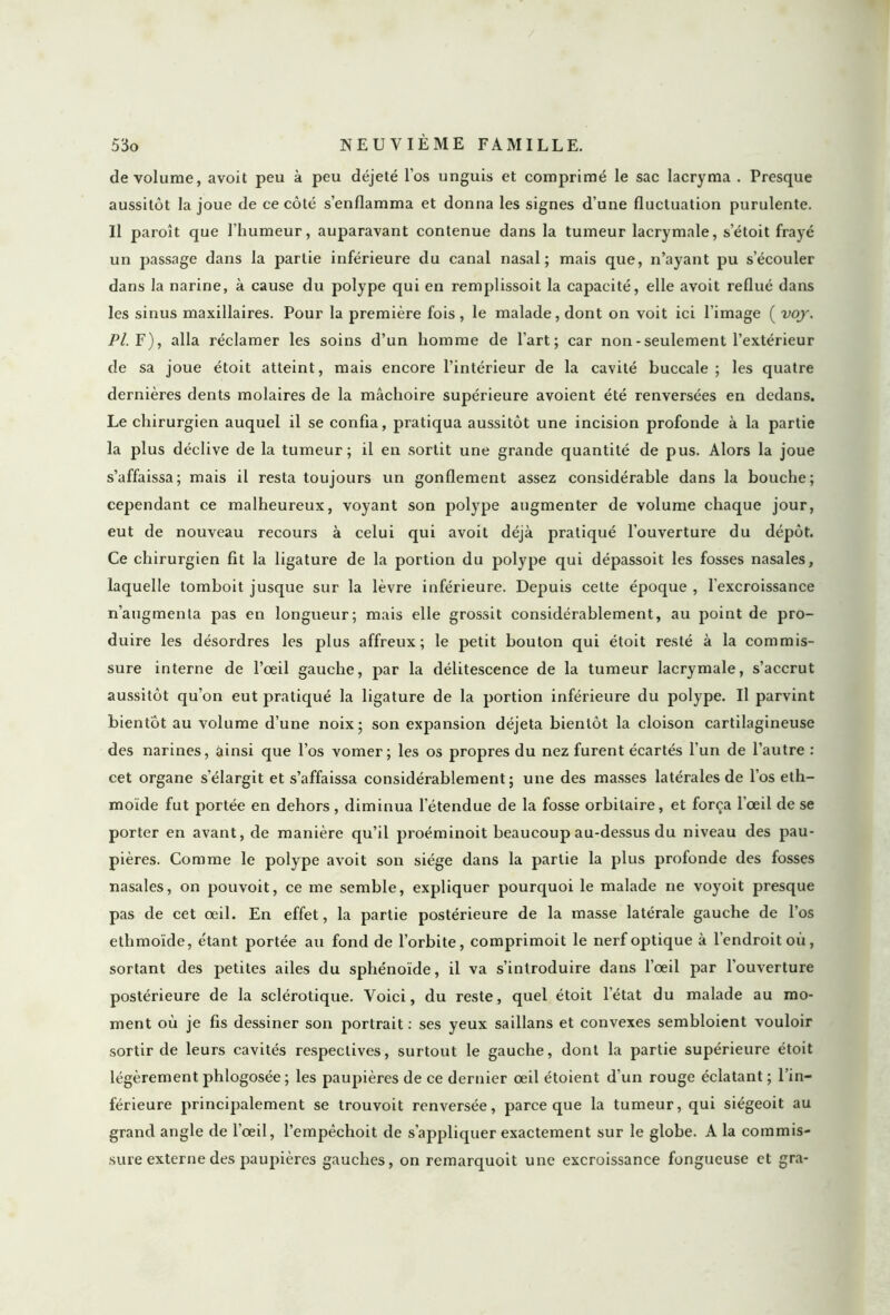 de volume, avoit peu à peu déjeté l’os unguis et comprimé le sac lacryma . Presque aussitôt la joue de ce côté s’enflamma et donna les signes d’une fluctuation purulente. Il paroît que l'humeur, auparavant contenue dans la tumeur lacrymale, s’étoit frayé un passage dans la partie inférieure du canal nasal; mais que, n’ayant pu s’écouler dans la narine, à cause du polype qui en remplissoit la capacité, elle avoit reflué dans les sinus maxillaires. Pour la première fois, le malade, dont on voit ici l'image ( voj. Pl. F), alla réclamer les soins d’un homme de l'art; car non - seulement l’extérieur de sa joue étoit atteint, mais encore l’intérieur de la cavité buccale ; les quatre dernières dents molaires de la mâchoire supérieure avoient été renversées en dedans. Le chirurgien auquel il se confia, pratiqua aussitôt une incision profonde à la partie la plus déclive de la tumeur; il en sortit une grande quantité de pus. Alors la joue s’affaissa; mais il resta toujours un gonflement assez considérable dans la bouche; cependant ce malheureux, voyant son polype augmenter de volume chaque jour, eut de nouveau recours à celui qui avoit déjà pratiqué l’ouverture du dépôt. Ce chirurgien fit la ligature de la portion du polype qui dépassoit les fosses nasales, laquelle tomboit jusque sur la lèvre inférieure. Depuis cette époque , l’excroissance n’augmenta pas en longueur; mais elle grossit considérablement, au point de pro- duire les désordres les plus affreux; le petit bouton qui étoit resté à la commis- sure interne de l’œil gauche, par la délitescence de la tumeur lacrymale, s’accrut aussitôt qu’on eut pratiqué la ligature de la portion inférieure du polype. Il parvint bientôt au volume d’une noix; son expansion déjeta bientôt la cloison cartilagineuse des narines, ainsi que l’os vomer ; les os propres du nez furent écartés l’un de l’autre : cet organe s’élargit et s’affaissa considérablement; une des masses latérales de l’os eth- moïde fut portée en dehors , diminua l’étendue de la fosse orbitaire, et força l’œil de se porter en avant, de manière qu’il proéminoit beaucoup au-dessus du niveau des pau- pières. Comme le polype avoit son siège dans la partie la plus profonde des fosses nasales, on pouvoit, ce me semble, expliquer pourquoi le malade ne voyoit presque pas de cet œil. En effet, la partie postérieure de la masse latérale gauche de l’os ethmoïde, étant portée au fond de l’orbite, comprimoit le nerf optique à l’endroit où, sortant des petites ailes du sphénoïde, il va s’introduire dans l’œil par l'ouverture postérieure de la sclérotique. Voici, du reste, quel étoit l’état du malade au mo- ment où je fis dessiner son portrait : ses yeux saillans et convexes sembloient vouloir sortir de leurs cavités respectives, surtout le gauche, dont la partie supérieure étoit légèrement phlogosée ; les paupières de ce dernier œil étoient d’un rouge éclatant ; l’in- férieure principalement se trouvoit renversée, parce que la tumeur, qui siégeoit au grand angle de l’œil, l’empèchoit de s’appliquer exactement sur le globe. A la commis- sure externe des paupières gauches, on rcmarquoit une excroissance fongueuse et gra-