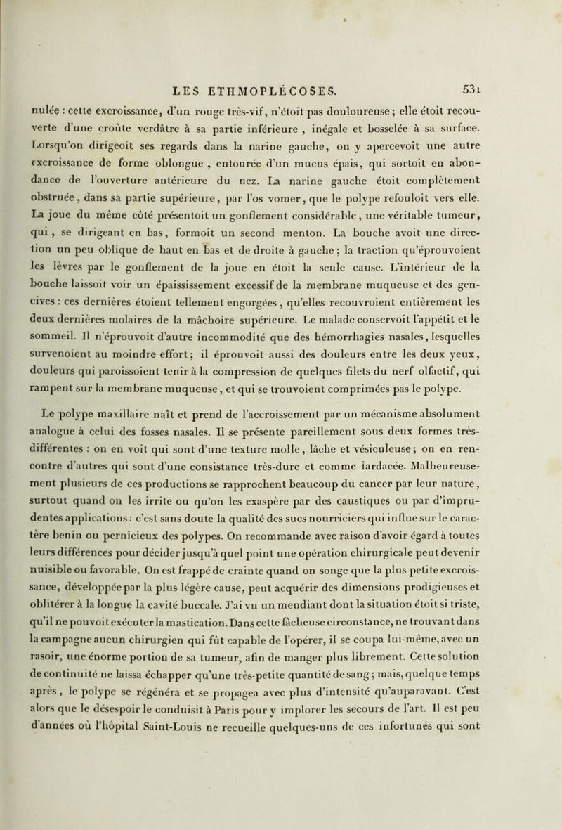 nulée : cette excroissance, d’un rouge très-vif, n’étoit pas douloureuse ; elle étoit recou- verte d’une croûte verdâtre à sa partie inférieure , inégale et bosselée à sa surface. Lorsqu’on dirigeoit ses regards dans la narine gauche, on y apercevoit une autre excroissance de forme oblongue , entourée d’un mucus épais, qui sortait en abon- dance de l’ouverture antérieure du nez. La narine gauche étoit complètement obstruée, dans sa partie supérieure, par l’os vomer, que le polype refouloit vers elle. La joue du même côté présentoit un gonflement considérable, une véritable tumeur, qui, se dirigeant en bas, formoit un second menton. La bouche avoit une direc- tion un peu oblique de haut en bas et de droite à gauche ; la traction qu’éprouvoient les lèvres par le gonflement de la joue en étoit la seule cause. L’intérieur de la bouche laissoit voir un épaississement excessif de la membrane muqueuse et des gen- cives : ces dernières étoient tellement engorgées, qu’elles recouvroient entièrement les deux dernières molaires de la mâchoire supérieure. Le malade conservoit l’appétit et le sommeil. Il n’éprouvoit d’autre incommodité que des hémorrhagies nasales, lesquelles survenoient au moindre effort; il éprouvoit aussi des douleurs entre les deux yeux, douleurs qui paroissoient tenir à la compression de quelques filets du nerf olfactif, qui rampent sur la membrane muqueuse, et qui se trouvoient comprimées pas le polype. Le polype maxillaire naît et prend de l’accroissement par un mécanisme absolument analogue à celui des fosses nasales. Il se présente pareillement sous deux formes très- différentes : on en voit qui sont d’une texture molle, lâche et vésiculeuse; on en ren- contre d’autres qui sont d’une consistance très-dure et comme iardacée. Malheureuse- ment plusieurs de ces productions se rapprochent beaucoup du cancer par leur nature, surtout quand on les irrite ou qu’on les exaspère par des caustiques ou par d’impru- dentes applications : c’est sans doute la qualité des sucs nourriciers qui influe sur le carac- tère bénin ou pernicieux des polypes. On recommande avec raison d’avoir égard à toutes leurs différences pour décider jusqu’à quel point une opération chirurgicale peut devenir nuisible ou favorable. On est frappé de crainte quand on songe que la plus petite excrois- sance, développée par la plus légère cause, peut acquérir des dimensions prodigieuses et oblitérer à la longue la cavité buccale. J’ai vu un mendiant dont la situation étoit si triste, qu’il ne pouvoit exécuter la mastication. Dans cette fâcheuse circonstance, ne trouvant dans la campagne aucun chirurgien qui fût capable de l’opérer, il se coupa lui-même, avec un rasoir, une énorme portion de sa tumeur, afin de manger plus librement. Cette solution de continuité ne laissa échapper qu’une très-petite quantité de sang; mais, quelque temps après, le polype se régénéra et se propagea avec plus d’intensité qu’auparavant. C’est alors que le désespoir le conduisit à Paris pour y implorer les secours de l’art. Il est peu d'années où l’hôpital Saint-Louis ne recueille quelques-uns de ces infortunés qui sont