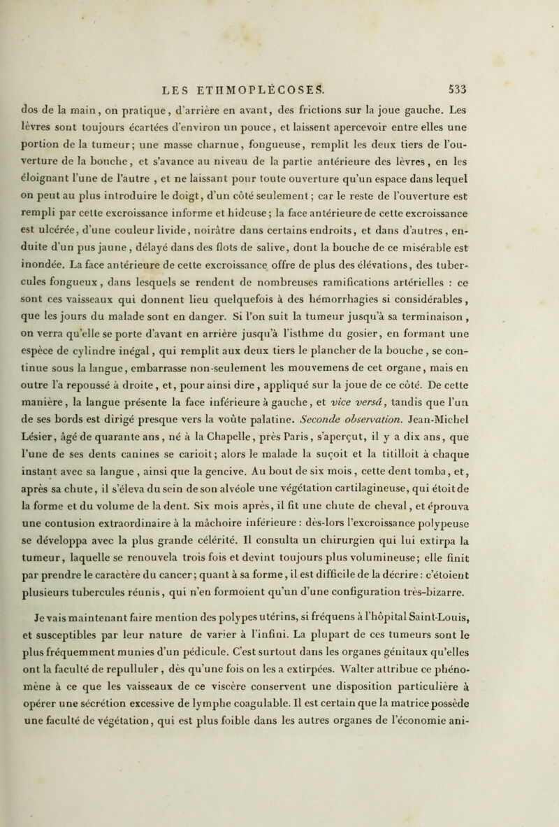 dos de la main, on pratique, d’arrière en avant, des frictions sur la joue gauche. Les lèvres sont toujours écartées d’environ un pouce, et laissent apercevoir entre elles une portion de la tumeur; une masse charnue, fongueuse, remplit les deux tiers de l’ou- verture de la bouche, et s’avance au niveau de la partie antérieure des lèvres, en les éloignant l’une de l’autre , et ne laissant pour toute ouverture qu’un espace dans lequel on peut au plus introduire le doigt, d’un côté seulement ; car le reste de l’ouverture est rempli par cette excroissance informe et hideuse; la face antérieure de cette excroissance est ulcérée, d’une couleur livide, noirâtre dans certains endroits, et dans d’autres, en- duite d’un pus jaune , délayé dans des flots de salive, dont la bouche de ce misérable est inondée. La face antérieure de cette excroissance offre de plus des élévations, des tuber- cules fongueux, dans lesquels se rendent de nombreuses ramifications artérielles : ce sont ces vaisseaux qui donnent lieu quelquefois à des hémorrhagies si considérables, que les jours du malade sont en danger. Si l’on suit la tumeur jusqu’à sa terminaison , on verra quelle se porte d’avant en arrière jusqu’à l’isthme du gosier, en formant une espèce de cylindre inégal, qui remplit aux deux tiers le plancher de la bouche , se con- tinue sous la langue, embarrasse non-seulement les mouvemens de cet organe, mais en outre l'a repoussé à droite, et, pour ainsi dire , appliqué sur la joue de ce côté. De cette manière, la langue présente la face inférieure à gauche, et vice versa, tandis que l’un de ses bords est dirigé presque vers la voûte palatine. Seconde observation. Jean-Michel Lésier, âgé de quarante ans, né à la Chapelle, près Paris, s’aperçut, il y a dix ans, que l’une de ses dents canines se carioit; alors le malade la suçoit et la titilloit à chaque instant avec sa langue , ainsi que la gencive. Au bout de six mois , cette dent tomba, et, après sa chute, il s’éleva du sein de son alvéole une végétation cartilagineuse, qui étoitde la forme et du volume de larlent. Six mois après, il fit une chute de cheval, et éprouva une contusion extraordinaire à la mâchoire inférieure : dès-lors l’excroissance polypeuse se développa avec la plus grande célérité. Il consulta un chirurgien qui lui extirpa la tumeur, laquelle se renouvela trois fois et devint toujours plus volumineuse; elle finit par prendre le caractère du cancer; quant à sa forme, il est difficile de la décrire : c’étoient plusieurs tubercules réunis, qui n'en formoient qu’un d’une configuration très-bizarre. Je vais maintenant faire mention des polypes utérins, si fréquens à l’hôpital Saint-Louis, et susceptibles par leur nature de varier à l'infini. La plupart de ces tumeurs sont le plus fréquemment munies d’un pédicule. C’est surtout dans les organes génitaux qu’elles ont la faculté de repulluler , dès qu’une fois on les a extirpées. Walter attribue ce phéno- mène à ce que les vaisseaux de ce viscère conservent une disposition particulière à opérer une sécrétion excessive de lymphe coagulable. Il est certain que la matrice possède une faculté de végétation, qui est plus foible dans les autres organes de l’économie ani-