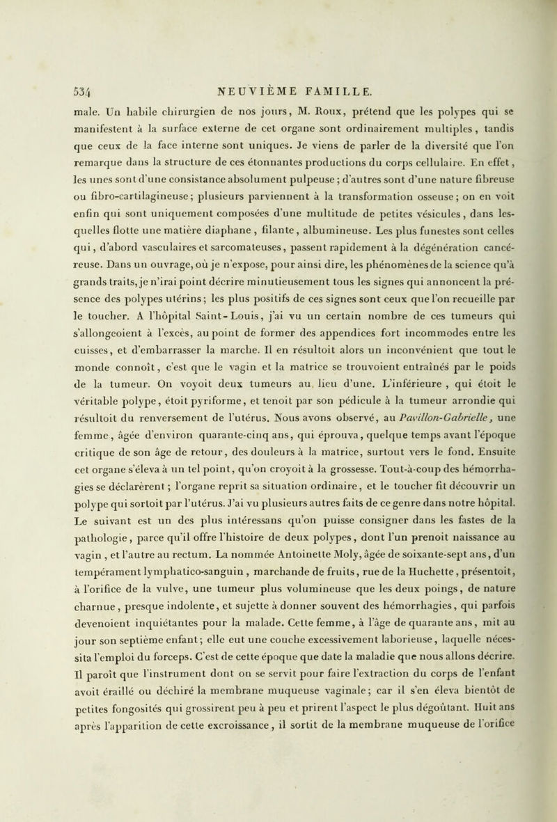 male. Un habile chirurgien de nos jours, M. Roux, prétend que les polypes qui se manifestent à la surface externe de cet organe sont ordinairement multiples, tandis que ceux de la face interne sont uniques. Je viens de parler de la diversité que l’on remarque dans la structure de ces étonnantes productions du corps cellulaire. En effet, les unes sont d’une consistance absolument pulpeuse ; d'autres sont d’une nature fibreuse ou fibro-cartilagineuse ; plusieurs parviennent à la transformation osseuse; on en voit enfin qui sont uniquement composées d’une multitude de petites vésicules, dans les- quelles flotte une matière diaphane , filante, albumineuse. Les plus funestes sont celles qui, d’abord vasculaires et sarcomateuses, passent rapidement à la dégénération cancé- reuse. Dans un ouvrage, où je n’expose, pour ainsi dire, les phénomènes de la science qu’à grands traits, je n’irai point décrire minutieusement tous les signes qui annoncent la pré- sence des polypes utérins; les plus positifs de ces signes sont ceux que l’on recueille par le toucher. A l’hôpital Saint-Louis, j’ai vu un certain nombre de ces tumeurs qui s’allongeoient à l’excès, au point de former des appendices fort incommodes entre les cuisses, et d’embarrasser la marche. Il en résultoit alors un inconvénient que tout le monde connoît, c’est que le vagin et la matrice se trouvoient entraînés par le poids de la tumeur. On voyoit deux tumeurs au, lieu d’une. L’inférieure , qui étoit le véritable polype, étoit pyriforme, et tenoit par son pédicule à la tumeur arrondie qui résultoit du renversement de l’utérus. Nous avons observé, au Pavillon-Gabrielle, une femme, âgée d’environ quarante-cinq ans, qui éprouva, quelque temps avant l'époque critique de son âge de retour, des douleurs à la matrice, surtout vers le fond. Ensuite cet organe s’éleva à Tin tel point, qu’on croyoit à la grossesse. Tout-à-coup des hémorrha- gies se déclarèrent ; l’organe reprit sa situation ordinaire, et le toucher fit découvrir un polype qui sorloit par l’utérus. J’ai vu plusieurs autres faits de ce genre dans notre hôpital. Le suivant est un des plus intéressans qu’on puisse consigner dans les fastes de la pathologie, parce qu’il offre l'histoire de deux polypes, dont l’un prenoit naissance au vagin , et l’autre au rectum. La nommée Antoinette Moly, âgée de soixante-sept ans, d’un tempérament lymphatico-sanguin , marchande de fruits, rue de la Huchette, présentoit, à l’orifice de la vulve, une tumeur plus volumineuse que les deux poings, de nature charnue , presque indolente, et sujette à donner souvent des hémorrhagies, qui parfois devenoient inquiétantes pour la malade. Cette femme, à l’âge de quarante ans, mit au jour son septième enfant; elle eut une couche excessivement laborieuse, laquelle néces- sita l’emploi du forceps. C’est de cette époque que date la maladie que nous allons décrire. U paroît que l'instrument dont on se servit pour faire l'extraction du corps de l'enfant avoit éraillé ou déchiré la membrane muqueuse vaginale; car il s’en éleva bientôt de petites fongosités qui grossirent peu à peu et prirent l’aspect le plus dégoûtant. Huit ans après l’apparition de cette excroissance, il sortit de la membrane muqueuse de l'orifice