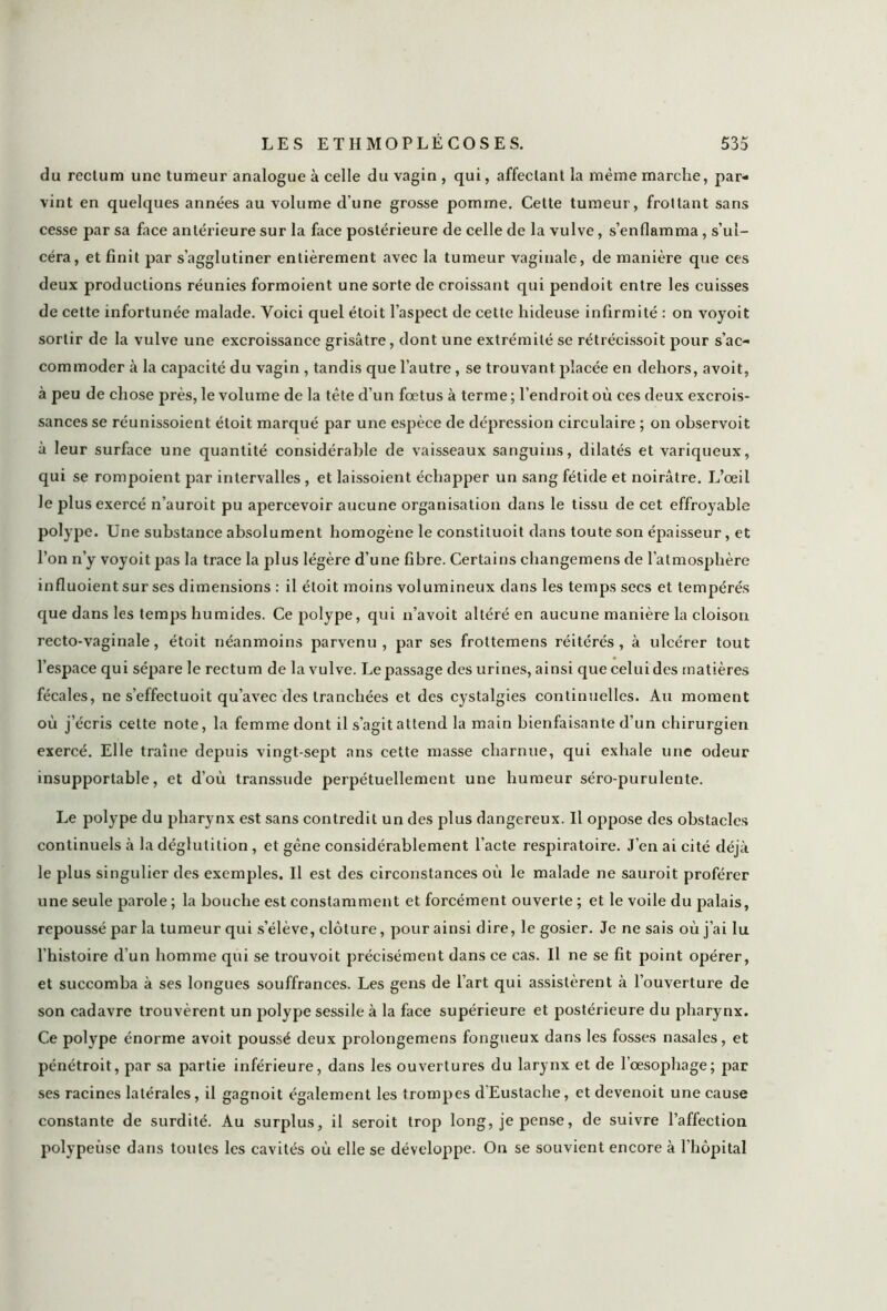 du rectum une tumeur analogue à celle du vagin , qui, affectant la même marche, par- vint en quelques années au volume d’une grosse pomme. Cette tumeur, frottant sans cesse par sa face antérieure sur la face postérieure de celle de la vulve, s’enflamma , s’ul- céra, et finit par s’agglutiner entièrement avec la tumeur vaginale, de manière que ces deux productions réunies formoient une sorte de croissant qui pendoit entre les cuisses de cette infortunée malade. Voici quel étoit l’aspect de cette hideuse infirmité : on voyoit sortir de la vulve une excroissance grisâtre, dont une extrémité se rétrécissoit pour s’ac- commoder à la capacité du vagin , tandis que l’autre, se trouvant placée en dehors, avoit, à peu de chose près, le volume de la tête d’un fœtus à terme ; l’endroit où ces deux excrois- sances se réunissoient étoit marqué par une espèce de dépression circulaire ; on observoit à leur surface une quantité considérable de vaisseaux sanguins, dilatés et variqueux, qui se rompoient par intervalles , et laissoient échapper un sang fétide et noirâtre. L’œil le plus exercé n’auroit pu apercevoir aucune organisation dans le tissu de cet effroyable polype. Une substance absolument homogène le constituoit dans toute son épaisseur, et l’on n’y voyoit pas la trace la plus légère d’une fibre. Certains changemens de l’atmosphère influoient sur ses dimensions : il étoit moins volumineux dans les temps secs et tempérés que dans les temps humides. Ce polype, qui n’avoit altéré en aucune manière la cloison recto-vaginale, étoit néanmoins parvenu, par ses frottemens réitérés, à ulcérer tout l’espace qui sépare le rectum de la vulve. Le passage des urines, ainsi que celui des matières fécales, ne s’effectuoit qu’avec des tranchées et des cystalgies continuelles. Au moment où j’écris cette note, la femme dont il s’agit attend la main bienfaisante d’un chirurgien exercé. Elle traîne depuis vingt-sept ans cette masse charnue, qui exhale une odeur insupportable, et d’où transsude perpétuellement une humeur séro-purulente. Le polype du pharynx est sans contredit un des plus dangereux. Il oppose des obstacles continuels à la déglutition , et gêne considérablement l’acte respiratoire. J’en ai cité déjà le plus singulier des exemples. Il est des circonstances où le malade ne sauroit proférer une seule parole ; la bouche est constamment et forcément ouverte ; et le voile du palais, repoussé par la tumeur qui s’élève, clôture, pour ainsi dire, le gosier. Je ne sais où j’ai lu l’histoire d’un homme qui se trouvoit précisément dans ce cas. Il ne se fit point opérer, et succomba à ses longues souffrances. Les gens de l’art qui assistèrent à l’ouverture de son cadavre trouvèrent un polype sessile à la face supérieure et postérieure du pharynx. Ce polype énorme avoit poussé deux prolongemens fongueux dans les fosses nasales, et pénétroit, par sa partie inférieure, dans les ouvertures du larynx et de l’œsophage; par ses racines latérales, il gagnoit également les trompes d’Eustache, et devenoit une cause constante de surdité. Au surplus, il seroit trop long, je pense, de suivre l’affection polypeùse dans toutes les cavités où elle se développe. On se souvient encore à l'hôpital