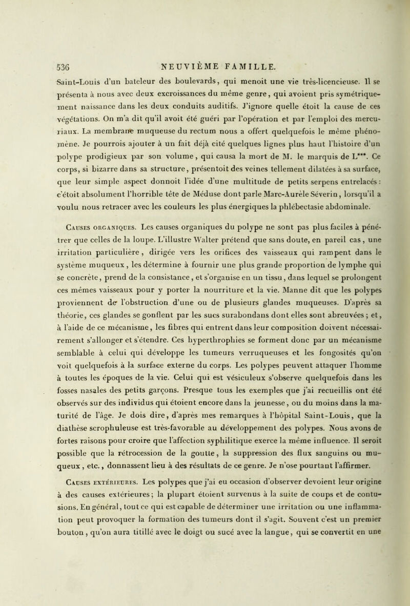 Saint-Louis d’un bateleur des boulevards, qui menoit une vie très-licencieuse, lise présenta à nous avec deux excroissances du même genre, qui avoient pris symétrique- ment naissance dans les deux conduits auditifs. J’ignore quelle étoit la cause de ces végétations. On m’a dit qu’il avoit été guéri par l’opération et par l'emploi des mercu- riaux. La membrane muqueuse du rectum nous a offert quelquefois le même phéno- mène. Je pourrois ajouter à un fait déjà cité quelques lignes plus haut l’histoire d’un polype prodigieux par son volume, qui causa la mort de M. le marquis de L***. Ce corps, si bizarre dans sa structure, présentoit des veines tellement dilatées à sa surface, que leur simple aspect donnoit l'idée d’une multitude de petits serpens entrelacés : c’étoit absolument l’horrible tête de Méduse dont parle Marc-Aurèle Séverin, lorsqu'il a voulu nous retracer avec les couleurs les plus énergiques la phlébectasie abdominale. Causes organiques. Les causes organiques du polype ne sont pas plus faciles à péné- trer que celles de la loupe. L’illustre Walter prétend que sans doute, en pareil cas , une irritation particulière, dirigée vers les orifices des vaisseaux qui rampent dans le système muqueux , les détermine à fournir une plus grande proportion de lymphe qui se concrète, prend de la consistance, et s’organise en un tissu, dans lequel se prolongent ces mêmes vaisseaux pour y porter la nourriture et la vie. Manne dit que les polypes proviennent de l’obstruction d’une ou de plusieurs glandes muqueuses. D'après sa théorie, ces glandes se gonflent par les sucs surabondans dont elles sont abreuvées ; et, à l’aide de ce mécanisme, les fibres qui entrent dans leur composition doivent nécessai- rement s’allonger et s’étendre. Ces hyperthrophies se forment donc par un mécanisme semblable à celui qui développe les tumeurs verruqueuses et les fongosités qu’on voit quelquefois à la surface externe du corps. Les polypes peuvent attaquer l’homme à toutes les époques de la vie. Celui qui est vésiculeux s’observe quelquefois dans les fosses nasales des petits garçons. Presque tous les exemples que j’ai recueillis ont été observés sur des individus qui étoient encore dans la jeunesse, ou du moins dans la ma- turité de l’âge. Je dois dire, d’après mes remarques à l’hôpital Saint-Louis, que la diathèse scrophuleuse est très-favorable au développement des polypes. Nous avons de fortes raisons pour croire que l’affection syphilitique exerce la même influence. Il seroit possible que la rétrocession de la goutte, la suppression des flux sanguins ou mu- queux , etc., donnassent lieu à des résultats de ce genre. Je n’ose pourtant l’affirmer. Causes extérieures. Les polypes que j’ai eu occasion d’observer dévoient leur origine à des causes extérieures; la plupart étoient survenus à la suite de coups et de contu- sions. En général, tout ce qui est capable de déterminer une irritation ou une inflamma- tion peut provoquer la formation des tumeurs dont il s’agit. Souvent c’est un premier bouton, qu’on aura titillé avec le doigt ou sucé avec la langue, qui se convertit en une