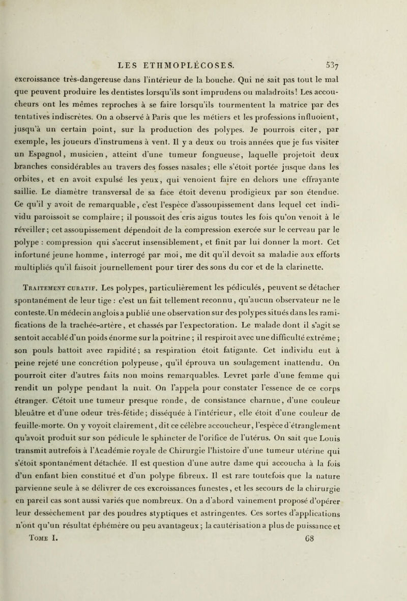 excroissance très-dangereuse dans l'intérieur de la bouche. Qui ne sait pas tout le mal que peuvent produire les dentistes lorsqu’ils sont imprudens ou maladroits! Les accou- cheurs ont les mêmes reproches à se faire lorsqu’ils tourmentent la matrice par des tentatives indiscrètes. On a observé à Paris que les métiers et les professions influoient, jusqu’à un certain point, sur la production des polypes. Je pourrois citer, par exemple, les joueurs d’instrumens à vent. Il y a deux ou trois années que je fus visiter un Espagnol, musicien, atteint d’une tumeur fongueuse, laquelle projetoit deux branches considérables au travers des fosses nasales; elle s’étoit portée jusque dans les orbites, et en avoit expulsé les yeux, qui venoient faire en dehors une effrayante saillie. Le diamètre transversal de sa face étoit devenu prodigieux par son étendue. Ce qu’il y avoit de remarquable, c’est l’espèce d’assoupissement dans lequel cet indi- vidu paroissoit se complaire; il poussoit des cris aigus toutes les fois qu’on venoit à le réveiller; cet assoupissement dépendoit de la compression exercée sur le cerveau par le polype : compression qui s’accrut insensiblement, et finit par lui donner la mort. Cet infortuné jeune homme, interrogé par moi, me dit qu’il devoit sa maladie aux efforts multipliés qu'il faisoit journellement pour tirer des sons du cor et de la clarinette. Traitement curatif. Les polypes, particulièrement les pédiculés, peuvent se détacher spontanément de leur tige : c’est un fait tellement reconnu, qu’aucun observateur ne le conteste. Un médecin angloisa publié une observation sur des polypes situés dans les rami- fications de la trachée-artère, et chassés par l’expectoration. Le malade dont il s’agit se sentoit accablé d'un poids énorme sur la poitrine ; il respiroit avec une difficulté extrême ; son pouls battoit avec rapidité; sa respiration étoit fatigante. Cet individu eut à peine rejeté une concrétion polypeuse, qu’il éprouva un soulagement inattendu. On pourroit citer d’autres faits non moins remarquables. Levret parle d’une femme qui rendit un polype pendant la nuit. On l’appela pour constater l’essence de ce corps étranger. C’étoit une tumeur presque ronde, de consistance charnue, d’une couleur bleuâtre et d’une odeur très-fétide; disséquée à l’intérieur, elle étoit d’une couleur de feuille-morte. On y voyoit clairement, dit ce célèbre accoucheur, l’espèce d'étranglement qu’avoit produit sur son pédicule le sphincter de l’orifice de l’utérus. On sait que Louis transmit autrefois à l’Académie royale de Chirurgie l’histoire d’une tumeur utérine qui s’étoit spontanément détachée. Il est question d’une autre dame qui accoucha à la fois d’un enfant bien constitué et d’un polype fibreux. Il est rare toutefois que la nature parvienne seule à se délivrer de ces excroissances funestes, et les secours de la chirurgie en pareil cas sont aussi variés que nombreux. On a d’abord vainement proposé d’opérer leur dessèchement par des poudres styptiques et astringentes. Ces sortes d’applications n’ont qu’un résultat éphémère ou peu avantageux ; la cautérisation a plus de puissance et