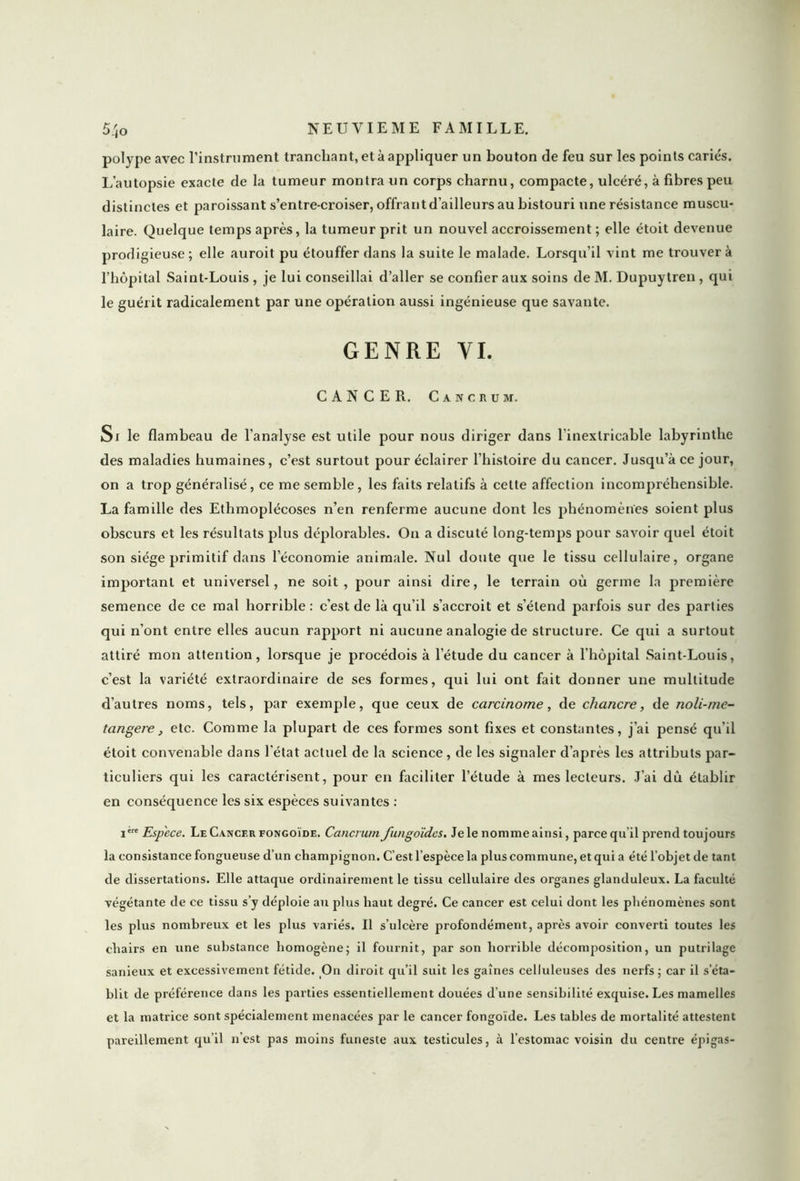 polype avec l’instrument tranchant, et à appliquer un bouton de feu sur les points carie's. I/autopsie exacte de la tumeur montra un corps charnu, compacte, ulcéré, à fibres peu distinctes et paroissant s’entre-croiser, offrant d’ailleurs au bistouri une résistance muscu- laire. Quelque temps après, la tumeur prit un nouvel accroissement ; elle étoit devenue prodigieuse; elle auroit pu étouffer dans la suite le malade. Lorsqu’il vint me trouvera l’hôpital Saint-Louis , je lui conseillai d’aller se confier aux soins de M. Dupuytren , qui le guérit radicalement par une opération aussi ingénieuse que savante. GENRE VI. CANCER. Cancrum. Si le flambeau de l’analyse est utile pour nous diriger dans l’inextricable labyrinthe des maladies humaines, c’est surtout pour éclairer l’histoire du cancer. Jusqu’à ce jour, on a trop généralisé, ce me semble, les faits relatifs à cette affection incompréhensible. La famille des Ethmoplécoses n’en renferme aucune dont les phénomènes soient plus obscurs et les résultats plus déplorables. O11 a discuté long-temps pour savoir quel étoit son siège primitif dans l’économie animale. Nul doute que le tissu cellulaire, organe important et universel, ne soit, pour ainsi dire, le terrain où germe la première semence de ce mal horrible: c’est de là qu’il s’accroit et s’étend parfois sur des parties qui n’ont entre elles aucun rapport ni aucune analogie de structure. Ce qui a surtout attiré mon attention, lorsque je procédois à l’étude du cancer à l’hôpital Saint-Louis, c’est la variété extraordinaire de ses formes, qui lui ont fait donner une multitude d’autres noms, tels, par exemple, que ceux de carcinome, de chancre, de noli-me- tangere, etc. Comme la plupart de ces formes sont fixes et constantes, j’ai pensé qu’il étoit convenable dans l’état actuel de la science, de les signaler d’après les attributs par- ticuliers qui les caractérisent, pour en faciliter l’étude à mes lecteurs. T’ai dù établir en conséquence les six espèces suivantes : iere Espece. Le Cancer fongoïde. Cerneront Jiingoïdes. Je le nomme ainsi, parce qu il prend toujours la consistance fongueuse d’un champignon. C’est l’espèce la plus commune, et qui a été l’objet de tant de dissertations. Elle attaque ordinairement le tissu cellulaire des organes glanduleux. La faculté végétante de ce tissu s’y déploie au plus haut degré. Ce cancer est celui dont les phénomènes sont les plus nombreux et les plus variés. Il s’ulcère profondément, après avoir converti toutes les chairs en une substance homogène; il fournit, par son horrible décomposition, un putrilage sanieux et excessivement fétide. On diroit qu’il suit les gaines celluleuses des nerfs ; car il s’éta- blit de préférence dans les parties essentiellement douées d’une sensibilité exquise. Les mamelles et la matrice sont spécialement menacées par le cancer fongoïde. Les tables de mortalité attestent pareillement qu’il n’est pas moins funeste aux testicules, à l’estomac voisin du centre épigas-