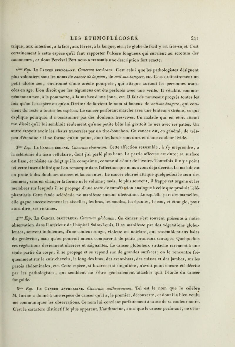 trique, aux intestins , à la face, aux lèvres, à la langue, etc. ; le globe de l’œil y est très-sujet. C’est certainement à cette espèce qu’il faut rapporter l’ulcère fongueux qui survient au scrotum des ramoneurs , et dont Percival Pott nous a transmis une description fort exacte. 2eme Esp. Le Cancer perforant. Cancrum terebrans. C’est celui que les pathologistes désignent plus volontiers sous les noms de cancer de la peau, de noli-me-tangere, etc. C’est ordinairement un petit ulcère sec , environné d’une aréole pourprée , qui attaque surtout les personnes avan- cées en âge. L’on diroit que les tégumens ont été perforés avec une vrille. Il s’établit commu- nément au nez, à la pommette, à la surface d’une joue, etc. Il fait de nouveaux progrès toutes les fois qu’on l’exaspère ou qu’on l'irrite : de là vient le nom si fameux de noli-me-tangere, qui con- vient du reste à toutes les espèces. Le cancer perforant marche avec une lenteur extrême, ce qui explique pourquoi il n’occasionne pas des douleurs très-vives. Un malade qui en étoit atteint me disoit qu’il lui sembloit seulement qu’une petite bête lui gi’attoit le nez avec ses pattes. Un autre croyoit avoir les chairs traversées par un tire-bouchon. Ce cancer est, en général, de très- peu détendue : il ne forme qu’un point, dont les bords sont durs et d’une couleur livide. 3tmt Esp. Le Cancer ébdrné. Cancrum eburneum. Cette affection ressemble, à s’y méprendre, à la sclérémie du tissu cellulaire, dont j’ai parlé plus haut. La partie affectée est dure; sa surface est lisse, et résiste au doigt qui la comprime, comme si c’étoit de l’ivoire. Toutefois il n’y a point ici cette insensibilité que l’on remarque dans l’affection que nous avons déjà décrite. Le malade est en proie à des douleurs atroces et lancinantes. Le cancer éburné attaque quelquefois le sein des femmes , sans en changer la forme ni le volume ; mais, le plus souvent, il frappe cet organe et les membres sur lesquels il se propage d’une sorte de tuméfaction analogue à celle que produit l’élé- phantiasis. Cette fatale sclérémie ne manifeste aucune ulcération. Lorsqu’elle part des mamelles, elle gagne successivement les aisselles, les bras, les coudes, les épaules, le cou, et étrangle, pour ainsi dire, ses victimes. 4'me Esp. Le Cancer globuleux. Cancrum globosum. Ce cancer s’est souvent présenté à notre observation dans l’intérieur de l’hôpital Saint-Louis. Il se manifeste par des végétations globu- leuses, souvent indolentes, d’une couleur rouge, violette ou noirâtre, qui ressemblent aux baies du genévrier, mais qu’on pourroit mieux comparer à de petits pruneaux sauvages. Quelquefois ces végétations deviennent ulcérées et saignantes. Le cancer globuleux s’attache rarement à une seule partie du corps; il se propage et se répand sur de grandes surfaces; on le rencontre fré- quemment sur le cuir chevelu, le long des bras, des avant-bras, des cuisses et des jambes, sur les parois abdominales, etc. Cette espèce, si bizarre et si singulière, n’avoit point encore été décrite par les pathologistes , qui semblent ne setre généralement attachés qu’à l’étude du cancer fongoïde. Esp. Le Cancer anthracine. Cancrum anthracineum. Tel est le nom que le célèbre M. Jurine a donné à une espèce de cancer qu’il a, le premier, découverte, et dont il a bien voulu me communiquer les observations. Ce nom lui convient parfaitement à cause de sa couleur noire. C’est le caractère distinctif le plus apparent. L’anthracine, ainsi que le cancer perforant, ne seta-