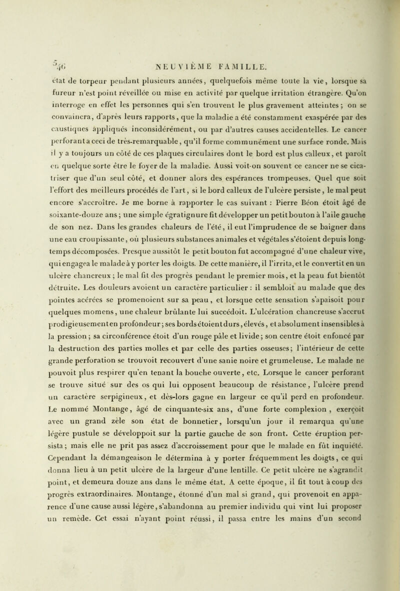 clat de torpeur pendant plusieurs années, quelquefois même toute la vie, lorsque sa fureur n’est point réveillée ou mise en activité par quelque irritation étrangère. Qu’on interroge en effet les personnes qui s’en trouvent le plus gravement atteintes; on se convaincra, d'après leurs rapports, que la maladie a été constamment exaspérée par des caustiques appliqués inconsidérément, ou par d’autres causes accidentelles. Le cancer perforant a ceci de très-remarquable, qu’il forme communément une surface ronde. Mais j1 y a toujours un côté de ces plaques circulaires dont le bord est plus calleux, et paroît en quelque sorte être le foyer de la maladie. Aussi voit-on souvent ce cancer ne se cica- triser que d’un seul côté, et donner alors des espérances trompeuses. Quel que soit l'effort des meilleurs procédés de l’art, si le bord calleux de l’ulcère persiste, le mal peut encore s’accroître. Je me borne à rapporter le cas suivant : Pierre Béon étoit âgé de soixante-douze ans ; une simple égratignure fit développer un petit bouton à l’aile gauche de son nez. Dans les grandes chaleurs de l’été, il eut l’imprudence de se baigner dans une eau croupissante, où plusieurs substances animales et végétales s’étoient depuis long- temps décomposées. Presque aussitôt le petit bouton fut accompagné d’une chaleur vive, qui engagea le malade à y porter les doigts. De cette manière, il l’irrita, et le convertit en un ulcère chancreux ; le mal fit des progrès pendant le premier mois, et la peau fut bientôt détruite. Les douleurs avoient un caractère particulier : il sembloit au malade que des pointes acérées se promenoient sur sa peau, et lorsque celte sensation s’apaisoit pour quelques momens, une chaleur brûlante lui succédoit. L’ulcération chancreuse s’accrut prodigieusement en profondeur ; ses bords étoient durs, élevés, et absolument insensibles à la pression ; sa circonférence étoit d’un rouge pâle et livide ; son centre étoit enfoncé par la destruction des parties molles et par celle des parties osseuses; l'intérieur de cette grande perforation se trouvoit recouvert cl’une sanie noire et grumeleuse. Le malade ne pouvoit plus respirer qu’en tenant la bouche ouverte, etc. Lorsque le cancer perforant se trouve situé sur des os qui lui opposent beaucoup de résistance, l’ulcère prend un caractère serpigineux, et dès-lors gagne en largeur ce qu’il perd en profondeur. Le nommé Montange, âgé de cinquante-six ans, d’une forte complexion , exerçoit avec un grand zèle son état de bonnetier, lorsqu’un jour il remarqua qu'une légère pustule se développoit sur la partie gauche de son front. Cette éruption per- sista ; mais elle ne prit pas assez d’accroissement pour que le malade en fut inquiété. Cependant la démangeaison le détermina à y porter fréquemment les doigts, ce qui donna lieu à un petit ulcère de la largeur d’une lentille. Ce petit ulcère ne s'agrandit point, et demeura douze ans dans le même état. A cette époque, il fit tout à coup des progrès extraordinaires. Montange, étonné d’un mal si grand, qui provenoit en appa- rence d’une cause aussi légère, s’abandonna au premier individu qui vint lui proposer un remède. Cet essai n’ayant point réussi, il passa entre les mains d'un second