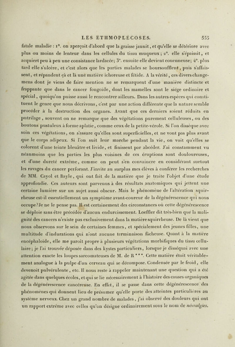 fatale maladie : i°. on aperçoit d'abord que la graisse jaunit, et qu’elle se détériore avec plus ou moins de lenteur dans les cellules du tissu muqueux; a°. elle s’épaissit, et acquiert peu à peu une consistance lardacée; 3°. ensuite elle devient couenneuse; 4°. plus tard elle s’ulcère, et c’est alors que les parties malades se boursoufflent, puis s’affais- sent, et répandent çà et là une matière ichoreuse et fétide. A la vérité , ces divers change- mens dont je viens de faire mention ne se remarquent d’une manière distincte et frappante que dans le cancer fongoïde, dont les mamelles sont le siège ordinaire et spécial, quoiqu’on puisse aussi le rencontrer ailleurs. Dans les autres espèces qui consti- tuent le genre que nous décrivons, c’est par une action différente que la nature semble procéder à la destruction des organes. Avant que ces derniers soient réduits en putrilage , souvent on ne remarque que des végétations purement celluleuses, ou des boutons pustuleux à forme aplatie, comme ceux de la petite-vérole. Si l’on dissèque avec soin ces végétations, on s’assure qu’elles sont superficielles, et ne vont pas plus avant que le corps adipeux. Si l’on suit leur marche pendant la vie, on voit qu’elles se colorent d’une teinte bleuâtre et livide, et finissent par abcéder. J'ai constamment vu néanmoins que les parties les plus voisines de ces éruptions sont douloureuses, et d’une dureté extrême, comme on peut s’en convaincre en considérant surtout les ravages du cancer perforant. J’invite au surplus mes élèves à conférer les recherches de MM. Cayol et Bayle, qui ont fait de la matière que je traite l’objet d’une étude approfondie. Ces auteurs sont parvenus à des résultats anatomiques qui jettent une certaine lumière sur un sujet aussi obscur. Mais le phénomène de l’altération squir- rheuse est-il essentiellement un symptôme avant-coureur de la dégénérescence qui nous occupe?Je ne le pense pas. Il est certainement des circonstances où cette dégénérescence se déploie sans être précédée d’aucun endurcissement. Loeffler dit très-bien que la mali- gnité des cancers n’existe pas exclusivement dans la matière squirrheuse. De là vient que nous observons sur le sein de certaines femmes, et spécialement des jeunes filles, une multitude d'indurations qui n’ont aucune terminaison fâcheuse. Quant à la matière encéphaloïde, elle me paroît propre à plusieurs végétations morbifiques du tissu cellu- laire; je l’ai trouvée déposée dans des kystes particuliers, lorsque je disséquai avec une attention exacte les loupes sarcomateuses de M. de R * * *. Cette matière étoit véritable- ment analogue à la pulpe d’un cerveau qui se décompose. Condensée par le froid , elle devenoit pulvérulente, etc. Il nous reste à rappeler maintenant une question qui a été agitée dans quelques écoles, et qui se lie nécessairement à l'histoire des causes organiques de la dégénérescence cancéreuse. En effet, il se passe dans cette dégénérescence des phénomènes qui donnent lieu de présumer qu’elle porte des atteintes particulières au système nerveux. Chez un grand nombre de malades, j’ai observé des douleurs qui ont un rapport extrême avec celles qu’on désigne ordinairement sous le nom de névralgies.