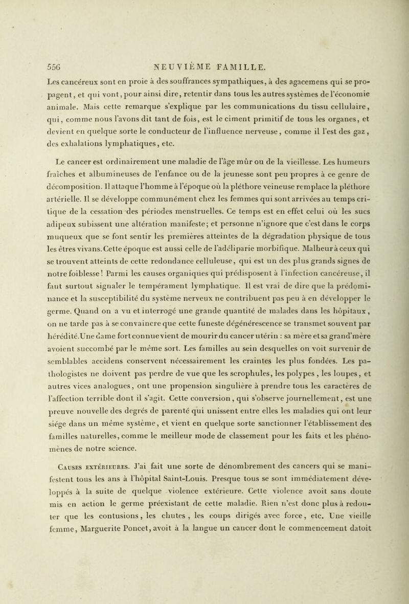 Les cancéreux sont en proie à des souffrances sympathiques, à des agacemens qui se pro- pagent, et qui vont, pour ainsi dire, retentir dans tous les autres systèmes de l’économie animale. Mais cette remarque s’explique par les communications du tissu cellulaire, qui, comme nous l’avons dit tant de fois, est le ciment primitif de tous les organes, et devient en quelque sorte le conducteur de l'influence nerveuse, comme il l’est des gaz , des exhalations lymphatiques, etc. Le cancer est ordinairement une maladie de 1 âge mûr ou de la vieillesse. Les humeurs fraîches et albumineuses de l’enfance ou de la jeunesse sont peu propres à ce genre de décomposition. Il attaque l’homme à l’époque où la pléthore veineuse remplace la pléthore artérielle. Il se développe communément chez les femmes qui sont arrivées au temps cri- tique de la cessation des périodes menstruelles. Ce temps est en effet celui où les sucs adipeux subissent une altération manifeste; et personne n’ignore que c’est dans le corps muqueux que se font sentir les premières atteintes de la dégradation physique de tous les êtres vivans. Cette époque est aussi celle de l’adéliparie morbifique. Malheur à ceux qui se trouvent atteints de cette redondance celluleuse, qui est un des plus grands signes de notrefoiblesse! Parmi les causes organiques qui prédisposent à l’infection cancéreuse, il faut surtout signaler le tempérament lymphatique. Il est vrai de dire que la prédomi- nance et la susceptibilité du système nerveux ne contribuent pas peu à en développer le germe. Quand on a vu et interrogé une grande quantité de malades dans les hôpitaux, on ne tarde pas à se convaincre que cette funeste dégénérescence se transmet souvent par hérédité.Une dame fortconnuevient de mourirdu cancerutérin : sa mèreetsa grand’mère avoient succombé par le même sort. Les familles au sein desquelles on voit survenir de semblables accidens conservent nécessairement les craintes les plus fondées. Les pa- thologistes ne doivent pas perdre de vue que les scrophules, les polypes , les loupes, et autres vices analogues, ont une propension singulière à prendre tous les caractères de l’affection terrible dont il s’agit. Cette conversion, qui s’observe journellement, est une preuve nouvelle des degrés de parenté qui unissent entre elles les maladies qui ont leur siège dans un même système, et vient en quelque sorte sanctionner l’établissement des familles naturelles, comme le meilleur mode de classement pour les faits et les phéno- mènes de notre science. Causes extérieures. J’ai fait une sorte de dénombrement des cancers qui se mani- festent tous les ans à l’hôpital Saint-Louis. Presque tous se sont immédiatement déve- loppés à la suite de quelque violence extérieure. Cette violence avoit sans doute mis en action le germe préexistant de cette maladie. Rien n’est donc plus à redou- ter t[ue les contusions, les chutes, les coups dirigés avec force, etc. Une vieille femme, Marguerite Poncet, avoit à la langue un cancer dont le commencement datoit
