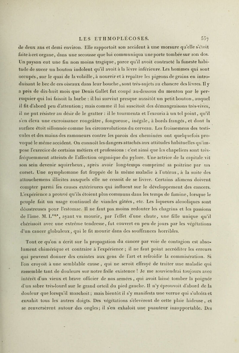 de deux ans et demi environ. Elle rapportoit son accident à une morsure qu’elle s’étoit faite à cet organe, dans une secousse que lui communiqua uneporte tombée sur son dos. Un paysan eut une fin non moins tragique, parce qu’il avoit contracté la funeste habi- tude de sucer un bouton indolent qu’il avoit à la lèvre inférieure. Les hommes qui sont occupés , sur le quai de la volaille, à nourrir et à repaître les pigeons de grains en intro- duisant le bec de ces oiseaux dans leur bouche, sont très-sujets au chancre des lèvres. Il y a près de dix-huit mois que Denis Gallet fut coupé au-dessous du menton par le per- ruquier qui lui faisoit la barbe : il lui survint presque aussitôt un petit bouton , auquel il fit d’abord peu d’attention; mais comme il lui suscitoit des démangeaisons très-vives, il ne put résister au désir de le gratter : il le tourmenta et l'excoria à un tel point, qu’il s’en éleva une excroissance rougeâtre , fongueuse, inégale, à bords frangés, et dont la surface étoit sillonnée comme les circonvolutions du cerveau. Les froissemens des testi- cules et des mains des ramoneurs contre les parois des cheminées ont quelquefois pro- voqué le même accident. On connoît les dangers attachés aux attitudes habituelles qu’im- pose l’exercice de certains métiers et professions : c’est ainsi que les chapeliers sont très- fréquemment atteints de l’affection organique du pylore. Une actrice de la capitale vit son sein devenir squirrheux, après avoir long-temps comprimé sa poitrine par un corset. Une nymphomane fut frappée de la même maladie à l’utérus, à la suite des attouchemens illicites auxquels elle ne cessoit de se livrer. Certains alimens doivent compter parmi les causes extérieures qui influent sur le développement des cancers. L’expérience a prouvé qu’ils étoient plus communs dans les temps de famine, lorsque le peuple fait un usage continuel de viandes gâtées, etc. Les liqueurs alcooliques sont désastreuses pour l’estomac. Il ne faut pas moins redouter les chagrins et les passions de lame. M. L***, ayant vu mourir, par l’effet d’une chute, une fille unique qu’il chérissoit avec une extrême tendresse, fut couvert en peu de jours par les végétations d’un cancer globuleux, qui le fit mourir dans des souffrances horribles. Tout ce qu’on a écrit sur la propagation du cancer par voie de contagion est abso- lument chimérique et contraire à l’expérience ; il ne faut point accréditer les erreurs qui peuvent donner des craintes aux gens de l’art et refroidir la commisération. Si l’on croyoit à une semblable cause , qui ne seroit effrayé de traiter une maladie qui rassemble tant de douleurs sur notre frêle existence ! Je me souviendrai toujours avec intérêt d’un vieux et brave officier de nos armées , qui avoit laissé tomber la poignée d'un sabre très-lourd sur le grand orteil du pied gauche. Il n’y éprouvoit d’abord de la douleur que lorsqu’il marchoit; mais bientôt il s’y manifesta une verrue qui s’ulcéra et envahit tous les antres doigts. Des végétations s’élevèrent de cette plaie hideuse , et se renversèrent autour des ongles; il s’en exhaloit une puanteur insupportable. Des