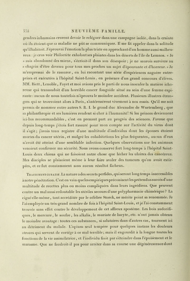 gendres inhumains crurent devoir le reléguer dans une campagne isolée, dans la crainte où ils étoient que sa maladie ne put se communiquer. Il me fit appeler dans la solitude qu’ilhabitoit. J éprouvai l’émotion la plus triste en approchant d’un hommeaussi malheu- reux : je crus voir Pliiloctète exhalant ses plaintes dans les déserts de l’île de Lemnos. « Je » suis abandonné des miens, s’écrioit-il dans son désespoir; je ne saurois survivre au » chagrin d’être devenu pour tous mes proches un sujet d’épouvante et d’horreur. » Je m’empressai de le rassurer , en lui racontant une série d’expériences naguère entre- prises et exécutées à l’hôpital Saint-Louis, en présence d’un grand concours d’élèves. MM. Biett, Lenoble, Fayet et moi avions pris le parti de nous inoculer la matière icho- reuse qui transsudoit d’un horrible cancer fongoïde situé au sein d’une femme expi- rante: aucun de nous toutefois n’éprouva le moindre accident. Plusieurs illustres étran- gers qui se trouvoient alors à Paris, s'intéressèrent vivement à nos essais. Qu’il me soit permis de nommer entre autres S. R. I. le grand duc Alexandre de Wurtemberg , que sa philanthropie et ses lumières rendent si cher à l’humanité! Si les princes deviennent ici-bas recommandables , c’est en prenant part au progrès des sciences. J’avoue que depuis long-temps j’étois fort rassuré pour mon compte sur l’activité du virus dont il s’agit; j’avois tenu registre d’une multitude d’individus dont les épouses étoient mortes du cancer utérin, et malgré les cohabitations les plus fréquentes, aucun d'eux n’avoit été atteint d’une semblable infection. Quelques observations sur les animaux venoient confirmer ma sécurité. Nous avons conservé fort long-temps à l’hôpital Saint- Louis deux chiens qui ne faisoient autre chose que lécher les ulcères des cancéreux. Mes disciples se plaisoient même à leur faire avaler des tumeurs qu’on avoit extir- pées, et ce fut constamment sans aucun résultat fâcheux. Traitement curatif. La nature a des secrets perfides, qui seront long temps inaccessibles à notre pénétration. C’est en vain que les empiriques préconisent les prétendus succès d’une multitude de recettes plus ou moins compliquées dans leurs ingrédiens. Que peuvent contre un mal aussi redoutable les stériles secours d’une polypharmacie chimérique ? La ciguë elle-même , tant accréditée par le célèbre Storck, ne mérite point sa renommée. Je l’ai employée un très-grand nombre de fois à 1 hôpital Saint-Louis, et je 1 ai constamment trouvée sans effet contre le développement de cet affreux apostème. Les bois sudorifi- ques, le mercure, le soufre , les alkalis, le muriate de baryte, etc. n ont jamais obtenu le moindre avantage : toutes ces substances, si salutaires dans d’autres cas, tournent ici au détriment du malade. L’opium seul tempère pour quelques instans les douleurs atroces qui servent de cortège à ce mal terrible; mais il engourdit à la longue toutes les fonctions de la vie assimilatrice, et l’individu finit par s’éteindre dans l’épuisement et le marasme. Que ne faudroit-il pas pour arrêter dans sa course une dégénérescence dont