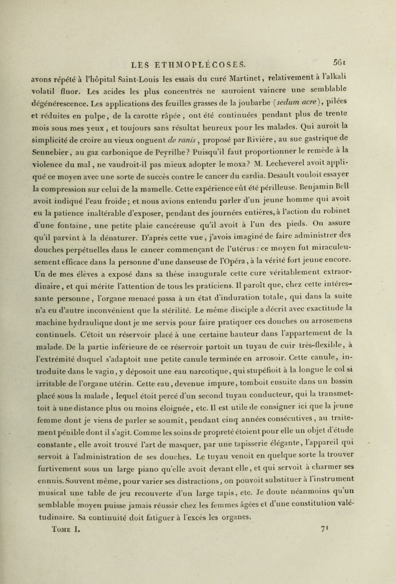 avons répété à l’hôpital Saint-Louis les essais du curé Martinet, relativement à lalkali volatil fluor. Les acides les plus concentrés ne sauroient vaincre une semblable dégénérescence. Les applications des feuilles grasses de la joubarbe (seclurn acre), pilées et réduites en pulpe, de la carotte râpée, ont été continuées pendant plus de trente mois sous mes yeux , et toujours sans résultat heureux pour les malades. Qui auroit la simplicité de croire au vieux onguent de ranis , proposé par Rivière, au suc gastrique de Sennebier, au gaz carbonique de Peyrilhe? Puisqu'il faut proportionner le remède à la violence du mal, ne vaudroit-il pas mieux adopter lemoxa? M. Lecheverel avoit appli- qué ce moyen avec une sorte de succès contre le cancer du cardia. Desault vouloit essa^ei la compression sur celui de la mamelle. Cette expérience eût été périlleuse. Benjamin Bell avoit indiqué l’eau froide; et nous avions entendu parler d’un jeune homme qui avoit eu la patience inaltérable d’exposer, pendant des journées entières, à l’action du robinet d'une fontaine, une petite plaie cancéreuse qu’il avoit à l’un des pieds. On assure qu’il parvint à la dénaturer. D’après cette vue, j’avois imaginé de faire administier des douches perpétuelles dans le cancer commençant de l’utérus : ce moyen fut miraculeu- sement efficace dans la personne d’une danseuse de l’Opéra, à la vérité fort jeune encore. Un de mes élèves a exposé dans sa thèse inaugurale cette cure véritablement extraor- dinaire, et qui mérite l'attention de tous les praticiens. U paroit que, chez cette intéies- sante personne, l’organe menacé passa à un état cl induration totale, qui dans la suite n’a eu d’autre inconvénient que la stérilité. Le même disciple a décrit avec exactitude la machine hydraulique dont je me servis pour faire pratiquer ces douches ou arrosemens continuels. C’éloit un réservoir placé à une certaine hauteur dans 1 appartement de la malade. De la partie inférieure de ce réservoir partoit un tuyau de cuir très-flexible, à l'extrémité duquel s’adaptoit une petite canule terminée en arrosoir. Cette canule, in- troduite dans le vagin, y déposoit une eau narcotique, qui stupéfioit à la longue le col si irritable de l’organe utérin. Cette eau, devenue impure, tomboit ensuite dans un bassin placé sous la malade , lequel étoit percé d’un second tuyau conducteur, qui la transmet- toit à une distance plus ou moins éloignée, etc. Il est utile de consigner ici que la jeune femme dont je viens de parler se soumit, pendant cinq années consécutives , au traite- ment pénible dont il s’agit. Comme les soins de propreté étoient pour elle un objet d étude constante, elle avoit trouvé l’art de masquer, par une tapisserie élégante, lappareil qui servoit à l’administration de ses douches. Le tuyau venoit en quelque sorte la trouver furtivement sous un large piano qu’elle avoit devant elle, et qui servoit à charmer ses ennuis. Souvent même, pour varier ses distractions, on pouvoit substituer a 1 instrument musical une table de jeu recouverte d’un large tapis, etc. Je doute néanmoins qu un semblable moyen puisse jamais réussir chez les femmes âgées et d une constitution valé- tudinaire. Sa continuité doit fatiguer à l'excès les organes. Tome I. 71