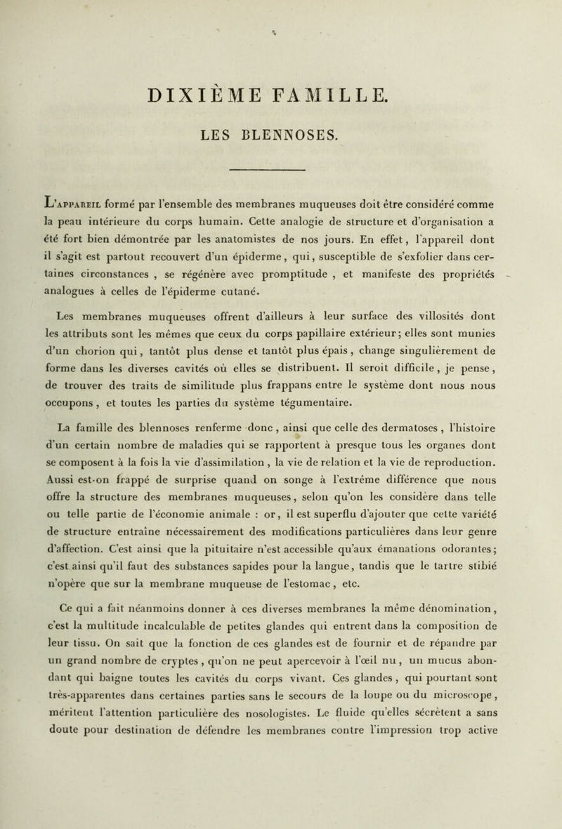 LES BLENNOSES. L’appareil formé par l’ensemble des membranes muqueuses doit être considéré comme la peau intérieure du corps humain. Cette analogie de structure et d’organisation a été fort bien démontrée par les anatomistes de nos jours. En effet, l'appareil dont il s’agit est partout recouvert d’un épiderme, qui, susceptible de s’exfolier dans cer- taines circonstances , se régénère avec promptitude , et manifeste des propriétés analogues à celles de l’épiderme cutané. Les membranes muqueuses offrent d’ailleurs à leur surface des villosités dont les attributs sont les mêmes que ceux du corps papillaire extérieur; elles sont munies d’un chorion qui, tantôt plus dense et tantôt plus épais, change singulièrement de forme dans les diverses cavités où elles se distribuent. Il seroit difficile, je pense, de trouver des traits de similitude plus frappans entre le système dont nous nous occupons , et toutes les parties du système tégumentaire. La famille des blennoses renferme donc , ainsi que celle des dermatoses , l’histoire d’un certain nombre de maladies qui se rapportent à presque tous les organes dont se composent à la fois la vie d’assimilation , la vie de relation et la vie de reproduction. Aussi est-on frappé de surprise quand on songe à l’extrême différence que nous offre la structure des membranes muqueuses, selon qu’on les considère dans telle ou telle partie de l’économie animale : or, il est superflu d’ajouter que celte variété de structure entraîne nécessairement des modifications particulières dans leur genre d’affection. C’est ainsi que la pituitaire n’est accessible qu’aux émanations odorantes; c’est ainsi qu’il faut des substances sapides pour la langue, tandis que le tartre stibié n’opère que sur la membrane muqueuse de l’estomac, etc. Ce qui a fait néanmoins donner à ces diverses membranes la même dénomination, c’est la multitude incalculable de petites glandes qui entrent dans la composition de leur tissu. On sait que la fonction de ces glandes est de fournir et de répandre par un grand nombre de cryptes, qu’on ne peut apercevoir à l’œil nu, un mucus abon- dant qui baigne toutes les cavités du corps vivant. Ces glandes, qui pourtant sont très-apparentes dans certaines parties sans le secours de la loupe ou du microscope, méritent l’attention particulière des nosologistes. Le fluide quelles sécrètent a sans doute pour destination de défendre les membranes contre l'impression trop active