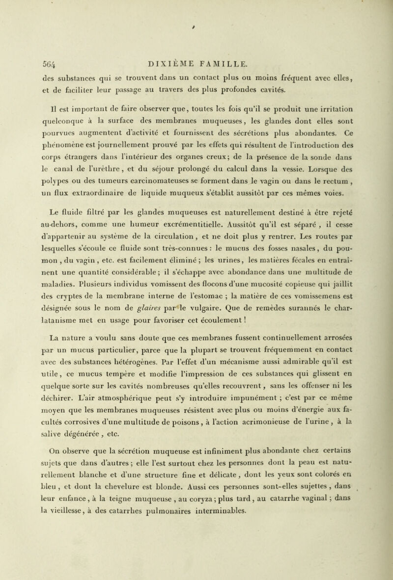 des substances qui se trouvent dans un contact plus ou moins fréquent avec elles, et de faciliter leur passage au travers des plus profondes cavités. Il est important de faire observer que, toutes les fois qu’il se produit une irritation quelconque à la surface des membranes muqueuses, les glandes dont elles sont pourvues augmentent d’activité et fournissent des sécrétions plus abondantes. Ce phénomène est journellement prouvé par les effets qui résultent de l’introduction des corps étrangers dans l’intérieur des organes creux; de la présence de la sonde dans le canal de l’urèthre, et du séjour prolongé du calcul dans la vessie. Lorsque des polypes ou des tumeurs carcinomateuses se forment dans le vagin ou dans le rectum , un flux extraordinaire de liquide muqueux s’établit aussitôt par ces mêmes voies. Le fluide filtré par les glandes muqueuses est naturellement destiné à être rejeté au-dehors, comme une humeur excrémentitielle. Aussitôt qu’il est séparé , il cesse d'appartenir au système de la circulation , et ne doit plus y rentrer. Les routes par lesquelles s’écoule ce fluide sont très-connues: le mucus des fosses nasales, du pou- mon , du vagin , etc. est facilement éliminé ; les urines, les matières fécales en entraî- nent une quantité considérable; il s’échappe avec abondance dans une multitude de maladies. Plusieurs individus vomissent des flocons d’une mucosité copieuse qui jaillit des cryptes de la membrane interne de l’estomac ; la matière de ces vomissemens est désignée sous le nom de glaires par le vulgaire. Que de remèdes surannés le char- latanisme met en usage pour favoriser cet écoulement ! La nature a voulu sans doute que ces membranes fussent continuellement arrosées par un mucus particulier, parce que la plupart se trouvent fréquemment en contact avec des substances hétérogènes. Par l’effet d’un mécanisme aussi admirable qu’il est utile, ce mucus tempère et modifie l’impression de ces substances qui glissent en quelque sorte sur les cavités nombreuses qu’elles recouvrent, sans les offenser ni les déchirer. L’air atmosphérique peut s’y introduire impunément ; c’est par ce même moyen que les membranes muqueuses résistent avec plus ou moins d’énergie aux fa- cultés corrosives d’une multitude de poisons , à l’action acrimonieuse de l’urine , à la salive dégénérée, etc. On observe que la sécrétion muqueuse est infiniment plus abondante chez certains sujets que dans d’autres ; elle l’est surtout chez les personnes dont la peau est natu- rellement blanche et d’une structure fine et délicate, dont les yeux sont colorés en bleu , et dont la chevelure est blonde. Aussi ces personnes sont-elles sujettes , dans leur enfance, à la teigne muqueuse , au coryza; plus tard, au catarrhe vaginal ; dans la vieillesse, à des catarrhes pulmonaires interminables.