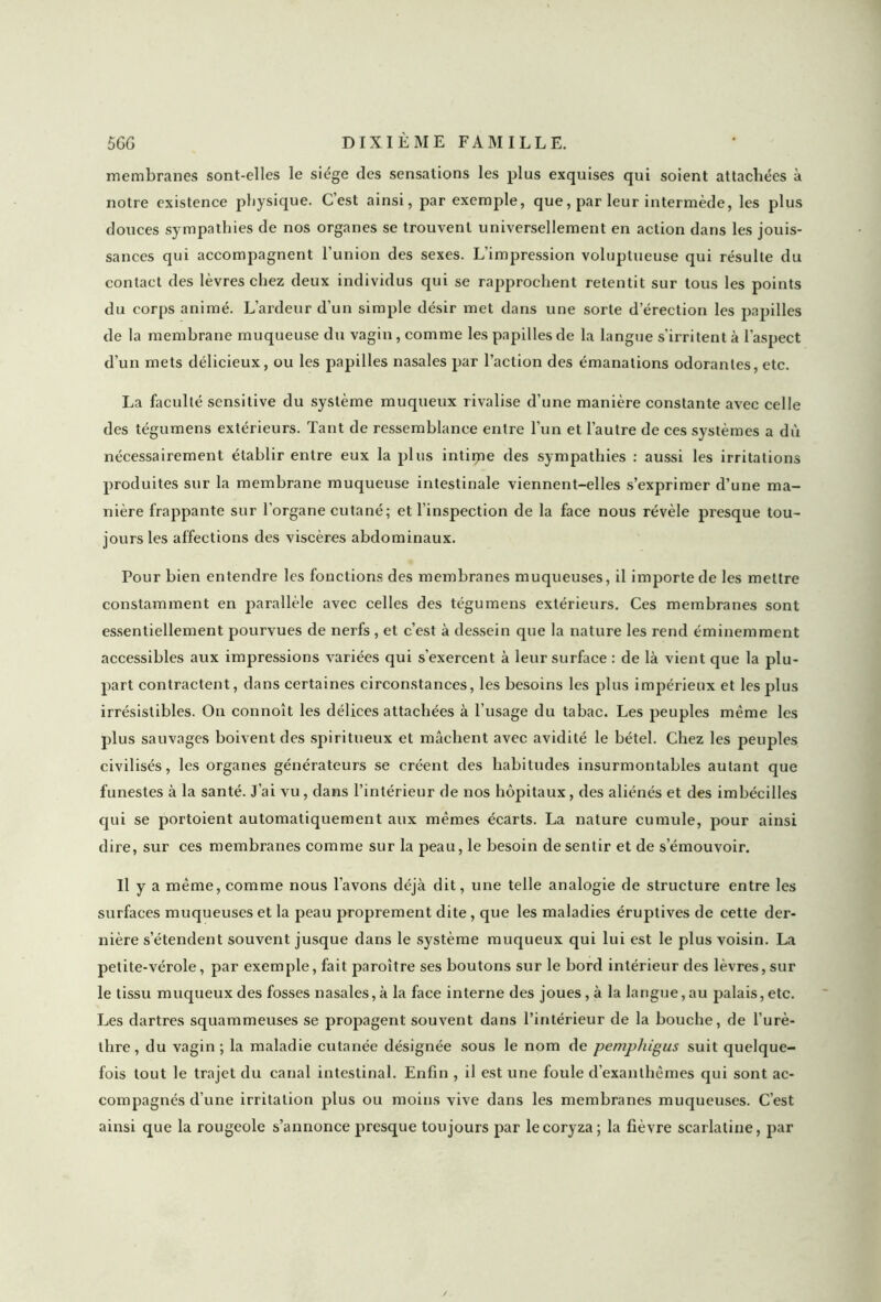 membranes sont-elles le siège des sensations les plus exquises qui soient attachées à notre existence physique. C’est ainsi, par exemple, que, par leur intermède, les plus douces sympathies de nos organes se trouvent universellement en action dans les jouis- sances qui accompagnent l’union des sexes. L’impression voluptueuse qui résulte du contact des lèvres chez deux individus qui se rapprochent retentit sur tous les points du corps animé. L’ardeur d’un simple désir met dans une sorte d’érection les papilles de la membrane muqueuse du vagin, comme les papilles de la langue s’irritent à l’aspect d’un mets délicieux, ou les papilles nasales par l’action des émanations odorantes, etc. La faculté sensitive du système muqueux rivalise d’une manière constante avec celle des tégumens extérieurs. Tant de ressemblance entre l’un et l’autre de ces systèmes a dù nécessairement établir entre eux la plus intime des sympathies : aussi les irritations produites sur la membrane muqueuse intestinale viennent-elles s’exprimer d’une ma- nière frappante sur l’organe cutané; et l’inspection de la face nous révèle presque tou- jours les affections des viscères abdominaux. Pour bien entendre les fonctions des membranes muqueuses, il importe de les mettre constamment en parallèle avec celles des tégumens extérieurs. Ces membranes sont essentiellement pourvues de nerfs , et c’est à dessein que la nature les rend éminemment accessibles aux impressions variées qui s’exercent à leur surface : de là vient que la plu- part contractent, dans certaines circonstances, les besoins les plus impérieux et les plus irrésistibles. On connoît les délices attachées à l’usage du tabac. Les peuples même les plus sauvages boivent des spiritueux et mâchent avec avidité le bétel. Chez les peuples civilisés, les organes générateurs se créent des habitudes insurmontables autant que funestes à la santé. J’ai vu, dans l’intérieur de nos hôpitaux, des aliénés et des imbécilles qui se portoient automatiquement aux mêmes écarts. La nature cumule, pour ainsi dire, sur ces membranes comme sur la peau, le besoin de sentir et de s’émouvoir. Il y a même, comme nous l’avons déjà dit, une telle analogie de structure entre les surfaces muqueuses et la peau proprement dite, que les maladies éruptives de cette der- nière s’étendent souvent jusque dans le système muqueux qui lui est le plus voisin. La petite-vérole, par exemple, fait paroître ses boutons sur le bord intérieur des lèvres,sur le tissu muqueux des fosses nasales, à la face interne des joues, à la langue,au palais, etc. Les dartres squammeuses se propagent souvent dans l’intérieur de la bouche, de l’urè- thre, du vagin ; la maladie cutanée désignée sous le nom de pempliigus suit quelque- fois tout le trajet du canal intestinal. Enfin , il est une foule d’exanthèmes qui sont ac- compagnés d’une irritation plus ou moins vive dans les membranes muqueuses. C’est ainsi que la rougeole s’annonce presque toujours par le coryza; la fièvre scarlatine, par y