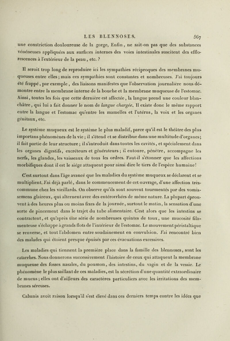 une constriction douloureuse de la gorge, Enfin, ne sait-on pas que des substances vénéneuses appliquées aux surfaces internes des voies intestinales suscitent des efflo- rescences à l’extérieur de la peau , etc. ? Il seroit trop long de reproduire ici les sympathies réciproques des membranes mu- queuses entre elles ; mais ces sympathies sont constantes et nombreuses. J’ai toujours été frappé , par exemple , des liaisons manifestes que l’observation journalière nous dé- montre entre la membrane interne de la bouche et la membrane muqueuse de l’estomac. Ainsi, toutes les fois que cette dernière est affectée , la langue prend une couleur blan- châtre, qui lui a fait donner le nom de langue chargée. Il existe donc le même rapport entre la langue et l’estomac qu’entre les mamelles et l’utérus, la voix et les organes génitaux, etc. Le système muqueux est le système le plus maladif, parce qu’il est le théâtre des plus importans phénomènes de la vie ; il s’étend et se distribue dans une multitude d’organes ; il fait partie de leur structure ; il s’introduit dans toutes les cavités, et spécialement dans les organes digestifs, excréteurs et générateurs ; il entoure, pénètre, accompagne les nerfs, les glandes, les vaisseaux de tous les ordres. Faut-il s’étonner que les affections morbifiques dont il est le siège attaquent pour ainsi dire le tiers de l'espèce humaine! C’est surtout dans l’âge avancé que les maladies du système muqueux se déclarent et se multiplient. J’ai déjà parlé, dans le commencement de cet ouvrage, d’une affection très- commune chez les vieillards. On observe qu’ils sont souvent tourmentés par des vomis- semens glaireux, qui alternent avec des entérorrhées de même nature. La plupart éprou- vent à des heures plus ou moins fixes de la journée, surtout le matin, la sensation d’une sorte de pincement dans le trajet du tube alimentaire. C’est alors que les intestins se contractent, et qu’après une série de nombreuses quintes de toux, une mucosité fila- menteuse s’échappe à grands flots de l’intérieur de l’estomac. Le mouvement péristaltique se renverse, et tout l’abdomen entre soudainement en convulsion. J’ai rencontré bien des malades qui éloient presque épuisés par ces évacuations excessives. Les maladies qui tiennent la première place dans la famille des blennoses, sont les catarrhes. Nous donnerons successivement l’histoire de ceux qui attaquent la membrane muqueuse des fosses nasales, du poumon, des intestins, du vagin et de la vessie. Le phénomène le plus saillant de ces maladies, est la sécrétion d’une quantité extraordinaire de mucus; elles ont d’ailleurs des caractères particuliers avec les irritations des mem- branes séreuses. Cabanis avoit raison lorsqu’il s’est élevé dans ces derniers temps contre les idées que