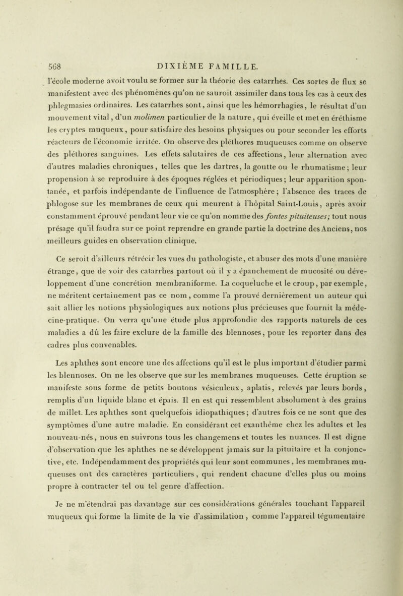l’école moderne avoit voulu se former sur la théorie des catarrhes. Ces sortes de flux se manifestent avec des phénomènes qu’on ne sauroit assimiler dans tous les cas à ceux des phlegmasies ordinaires. Les catarrhes sont, ainsi que les hémorrhagies, le résultat d’un mouvement vital, d’un molimen particulier de la nature, qui éveille et met en éréthisme les cryptes muqueux , pour satisfaire des besoins physiques ou pour seconder les efforts réacteurs de l'économie irritée. On observe des pléthores muqueuses comme on observe des pléthores sanguines. Les effets salutaires de ees affections, leur alternation avec d’autres maladies chroniques, telles que les dartres, la goutte ou le rhumatisme; leur propension à se reproduire à des époques réglées et périodiques; leur apparition spon- tanée, et parfois indépendante de l’influence de l’atmosphère; l’absence des traces de phlogose sur les membranes de ceux qui meurent à l’hôpital Saint-Louis, après avoir constamment éprouvé pendant leur vie ce qu’on nomme des fontes pituiteuses ; tout nous présage qu'il faudra sur ce point reprendre en grande partie la doctrine des Anciens, nos meilleurs guides en observation clinique. Ce seroit d’ailleurs rétrécir les vues du pathologiste, et abuser des mots d'une manière étrange, que de voir des catarrhes partout où il y a épanchement de mucosité ou déve- loppement d’une concrétion membraniforme. La coqueluche et le croup, par exemple, ne méritent certainement pas ce nom, comme l’a prouvé dernièrement un auteur qui sait allier les notions physiologiques aux notions plus précieuses que fournit la méde- cine-pratique. On verra qu’une étude plus approfondie des rapports naturels de ces maladies a dû les faire exclure de la famille des blennoses, pour les reporter dans des cadres plus convenables. Les aplithes sont encore une des affections qu’il est le plus important d'étudier parmi les blennoses. On ne les observe que sur les membranes muqueuses. Cette éruption se manifeste sous forme de petits boutons vésiculeux, aplatis, relevés par leurs bords, remplis d'un liquide blanc et épais. Il en est qui ressemblent absolument à des grains de millet. Les aplithes sont quelquefois idiopathiques; d’autres fois ce ne sont que des symptômes d’une autre maladie. En considérant cet exanthème chez les adultes et les nouveau-nés, nous en suivrons tous les cliangemens et toutes les nuances. Il est digne d’observation que les aplithes ne se développent jamais sur la pituitaire et la conjonc- tive, etc. Indépendamment des propriétés qui leur sont communes , les membranes mu- queuses ont des caractères particuliers, qui rendent chacune d’elles plus ou moins propre à contracter tel ou tel genre d’affection. Je ne m’étendrai pas davantage sur ces considérations générales touchant l’appareil muqueux qui forme la limite de la vie d’assimilation , comme l’appareil tégumentaire