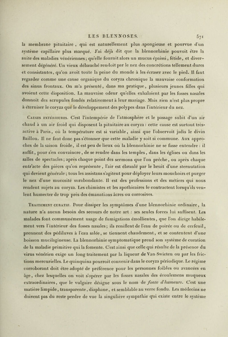 la membrane pituitaire , qui est naturellement plus spongieuse et pourvue d’un système capillaire plus marqué. J’ai déjà dit que la blennorhinie pouvoit être la suite des maladies vénériennes; qu’elle fournit alors un mucus épaissi, fétide, et diver- sement dégénéré. Un vieux débauché rendoit par le nez des concrétions tellement dures et consistantes, qu’on avoit toute la peine du monde à les écraser avec le pied. Il faut regarder comme une cause organique du coryza chronique la mauvaise conformation des sinus frontaux. On m’a présenté, dans ma pratique, plusieurs jeunes filles qui avoient cette disposition. La mauvaise odeur qu’elles exhaloient par les fosses nasales donnoit des scrupules fondés relativement à leur mariage. Mais rien n’est plus propre à éterniser le coryza que le développement des polypes dans l’intérieur du nez. Causes extérieures. C’est l’intempérie de l’atmosphère et le passage subit d’un air chaud à un air froid qui disposent la pituitaire au coryza : cette cause est surtout très- active à Paris, où la température est si variable, ainsi que l’observoit jadis le divin Baillou. Il ne faut donc pas s’étonner que celte maladie y soit si commune. Aux appro- ches de la saison froide, il est peu de lieux où la blennorhinie ne se fasse entendre : il suffit, pour s’en convaincre , de se rendre dans les temples , dans les églises ou dans les salles de spectacles; après chaque point des sermons que l'on prêche, ou après chaque entr’acte des pièces qu’on représente , l’air est ébranlé par le bruit d’une sternutation qui devient générale ; tous les assistans s’agitent pour déployer leurs mouchoirs et purger le nez d’une mucosité surabondante. Il est des professions et des métiers qui nous rendent sujets au coryza. Les chimistes et les apothicaires le contractent lorsqu’ils veu- lent humecter de trop près des émanations âcres ou corrosives. Traitement curatif. Pour dissiper les symptômes d’une blennorhinie ordinaire, la nature n’a aucun besoin des secours de notre art : ses seules forces lui suffisent. Les malades font communément usage de fumigations émollientes, que l’on dirige habile- ment vers l’intérieur des fosses nasales; ils reniflent de l’eau de poirée ou de cerfeuil, prennent des pédiluves à l’eau salée, se tiennent chaudement, et se contentent d’une boisson mucilagineuse. La blennorhinie symptomatique prend son système de curation de la maladie primitive qui la fomente. C’est ainsi que celle qui résulte de la présence du virus vénérien exige un long traitement par la liqueur de Van Swieten ou par les fric- tions mercurielles. Le quinquina pourroit convenir dans le coryza périodique. Le régime corroborant doit être adopté de préférence pour les personnes foibles ou avancées en âge, chez lesquelles on voit s’opérer par les fosses nasales des écoulemens muqueux extraordinaires, que le vulgaire désigne sous le nom de fonte dhumeurs. C’est une matière limpide, transparente, diaphane, et semblable au verre fondu. Les médecins ne doivent pas du reste perdre de vue la singulière sympathie qui existe entre le système