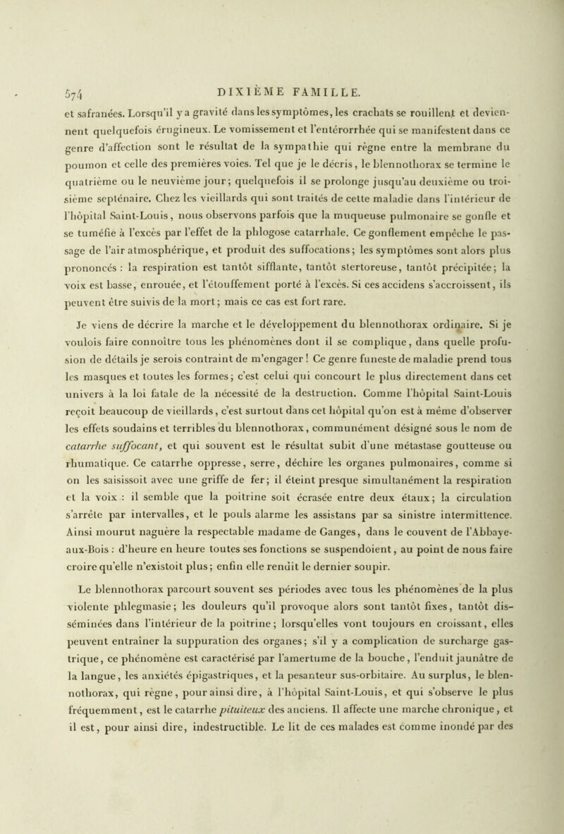 et safranées. Lorsqu’il y a gravité dans les symptômes, les crachats se rouillent et devien- nent quelquefois érugineux. Le vomissement et l’entérorrhée qui se manifestent dans ce genre d’affection sont le résultat de la sympathie qui règne entre la membrane du poumon et celle des premières voies. Tel que je le décris, le blennothorax se termine le quatrième ou le neuvième jour; quelquefois il se prolonge jusqu’au deuxième ou troi- sième septénaire. Chez les vieillards qui sont traités de cette maladie dans l’intérieur de l'hôpital Saint-Louis, nous observons parfois que la muqueuse pidmonaire se gonfle et se tuméfie à l’excès par l’effet de la phlogose catarrhale. Ce gonflement empêche le pas- sage de l’air atmosphérique, et produit des suffocations; les symptômes sont alors plus prononcés: la respiration est tantôt sifflante, tantôt stertoreuse, tantôt précipitée; la voix est basse, enrouée, et l’étouffement porté à l’excès. Si ces accidens s’accroissent, ils peuvent être suivis de la mort ; mais ce cas est fort rare. Je viens de décrire la marche et le développement du blennothorax ordinaire. Si je voulois faire connoître tous les phénomènes dont il se complique, dans quelle profu- sion de détails je serois contraint de m’engager ! Ce genre funeste de maladie prend tous les masques et toutes les formes; c’est celui qui concourt le plus directement dans cet univers à la loi fatale de la nécessité de la destruction. Comme l’hôpital Saint-Louis reçoit beaucoup de vieillards, c’est surtout dans cet hôpital qu’on est à même d’observer les effets soudains et terribles du blennothorax, communément désigné sous le nom de catarrhe suffocant, et qui souvent est le résultat subit d’une métastase goutteuse ou rhumatique. Ce catarrhe oppresse, serre, déchire les organes pulmonaires, comme si on les saisissoit avec une griffe de fer; il éteint presque simultanément la respiration et la voix : il semble que la poitrine soit écrasée entre deux étaux; la circulation s’arrête par intervalles, et le pouls alarme les assistans par sa sinistre intermittence. Ainsi mourut naguère la respectable madame de Ganges, dans le couvent de l’Abbaye- aux-Bois : d’heure en heure toutes ses fonctions se suspendoient, au point de nous faire croire qu’elle n’existoit plus; enfin elle rendit le dernier soupir. Le blennothorax parcourt souvent ses périodes avec tous les phénomènes de la plus violente phlegmasie; les douleurs qu’il provoque alors sont tantôt fixes, tantôt dis- séminées dans l’intérieur de la poitrine; lorsqu’elles vont toujours en croissant, elles peuvent entraîner la suppuration des organes; s’il y a complication de surcharge gas- trique, ce phénomène est caractérisé par l’amertume de la bouche, l’enduit jaunâtre de la langue, les anxiétés épigastriques, et la pesanteur sus-orbitaire. Au surplus, le blen- nothorax, qui règne, pour ainsi dire, à l’hôpital Saint-Louis, et qui s’observe le plus fréquemment, est le catarrhe pituiteux des anciens. Il affecte une marche chronique , et il est, pour ainsi dire, indestructible. Le lit de ces malades est comme inondé par des