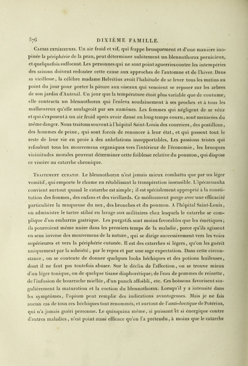 Causes extérieures. Un air froid et vif, qui frappe brusquement et d’une manière ino- pinée la périphérie de la peau, peut déterminer subitement un blennotliorax pernicieux, et quelquefois suffocant. Les personnes qui ne sont point aguerriescontre les intempéries des saisons doivent redouter cette cause aux approches de l’automne et de l'hiver. Dans sa vieillesse, la célèbre madame Helvétius avoit l’habitude de se lever tous les matins au point du jour pour porter la pâture aux oiseaux qui venoient se reposer sur les arbres de son jardin d Auteuil. Un jour cpie la température étoit plus variable que de coutume, elle contracta un blennothorax qui l’enleva soudainement à ses proches et à tous les malheureux qu’elle soulageoit par ses aumônes. Les femmes qui négligent de se vêtir et qui s’exposent à un air froid après avoir dansé ou longtemps couru, sont menacées du même danger. Nous traitons souvent à l'hôpital Saint-Louis des courriers, des postillons, des hommes de peine, qui sont forcés de renoncer à leur état, et qui passent tout le reste de leur vie en proie à des anhélations insupportables. Les passions tristes qui refoulent tous les mouvemens organiques vers l’intérieur de l’économie , les brusques vicissitudes morales peuvent déterminer cette foihlesse relative du poumon, qui dispose ce viscère au catarrhe chronique. Traitement curatif. Le blennothorax n’est jamais mieux combattu que par un léger vomitif, qui emporte le rhume en rétablissant la transpiration insensible. Lipécacuanha convient surtout quand le catarrhe est simple ; il est spécialement approprié à la consti- tution des femmes, des enfans et des vieillards. Ce médicament purge avec une efficacité particulière la muqueuse du nez, des bronches et du poumon. A l’hôpital Saint-Louis, on administre le tartre stihié en lavage aux militaires chez lesquels le catarrhe se com- plique d’un embarras gastrique. Les purgatifs sont moins favorables que les émétiques; ils pourraient même nuire dans les premiers temps de la maladie, parce qu’ils agissent en sens inverse des mouvemens de la nature, qui se dirige successivement vers les voies supérieures et vers la périphérie cutanée. Il est des catarrhes si légers, qu’on les guérit uniquement par la sobriété, par le repos et par une sage expectation. Dans cette circon- stance , on se contente de donner quelques looks héchiques et des potions huileuses, dont il ne faut pas toutefois abuser. Sur le déclin de l’affection, on se trouve mieux d’un léger tonique, ou de quelque tisane diaphorétique; de l’eau de pommes de reinette, de l’infusion de bourrache miellée, d’un punch affoibli, etc. Ces boissons favorisent sin- gulièrement la maturation et la coction du blennothorax. Lorsqu’il y a intensité dans les symptômes, l’opium peut remplir des indications avantageuses. Mais je ne fais aucun cas de tous ces héchiques tant renommés, et surtout de Vanti-hectique dePotérius, qui n’a jamais guéri personne. Le quinquina même, si puissant et si énergique contre d’autres maladies , n’est point aussi efficace qu’on l’a prétendu, à moins que le catarrhe