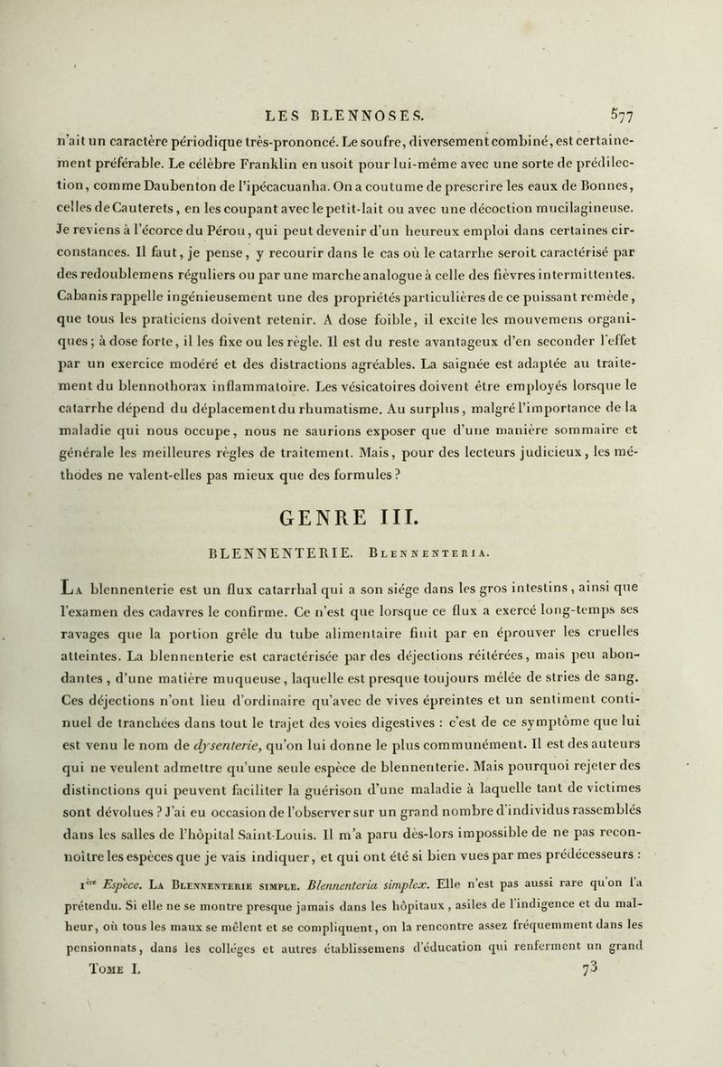 n'ait un caractère périodique très-prononcé. Le soufre, diversementcombiné, est certaine- ment préférable. Le célèbre Franklin en usoit pour lui-même avec une sorte de prédilec- tion , comme Daubenton de l’ipécacuanha. On a coutume de prescrire les eaux de Bonnes, celles deCauterets, en les coupant avec le petit-lait ou avec une décoction mucilagineuse. Je reviens à l’écorce du Pérou, qui peut devenir d’un heureux emploi dans certaines cir- constances. Il faut, je pense, y recourir dans le cas où le catarrhe seroit caractérisé par des redoublemens réguliers ou par une marche analogue à celle des fièvres intermittentes. Cabanis rappelle ingénieusement une des propriétés particulières de ce puissant remède, que tous les praticiens doivent retenir. A dose foible, il excite les mouvemens organi- ques; à dose forte, il les fixe ou les règle. Il est du reste avantageux d’en seconder l’effet par un exercice modéré et des distractions agréables. La saignée est adaptée au traite- ment du blennothorax inflammatoire. Les vésicatoires doivent être employés lorsque le catarrhe dépend du déplacement du rhumatisme. Au surplus, malgré l’importance de la maladie qui nous Occupe, nous ne saurions exposer que d’une manière sommaire et générale les meilleures règles de traitement. Mais, pour des lecteurs judicieux, les mé- thodes ne valent-elles pas mieux que des formules? GENRE III. BLENNENTERIE. Blenhenteria. La blennenterie est un flux catarrhal qui a son siège dans les gros intestins, ainsi que l'examen des cadavres le confirme. Ce n’est que lorsque ce flux a exercé long-temps ses ravages que la portion grêle du tube alimentaire finit par en éprouver les cruelles atteintes. La blennenterie est caractérisée par des déjections réitérées, mais peu abon- dantes , d’une matière muqueuse, laquelle est presque toujours mêlée de stries de sang. Ces déjections n'ont lieu d’ordinaire qu’avec de vives épreintes et un sentiment conti- nuel de tranchées dans tout le trajet des voies digestives : c’est de ce symptôme que lui est venu le nom de dysenterie, qu’on lui donne le plus communément. Il est des auteurs qui ne veulent admettre qu’une seule espèce de blennenterie. Mais pourquoi rejeter des distinctions qui peuvent faciliter la guérison d’une maladie à laquelle tant de victimes sont dévolues ? J’ai eu occasion de l’observer sur un grand nombre d individus rassemblés dans les salles de l’hôpital Saint-Louis. Il m’a paru dès-lors impossible de ne pas recon- noître les espèces que je vais indiquer, et qui ont été si bien vues par mes prédécesseurs : 1* Espece. La Blennenterie simple. Blennenteria simplex. Elle n est pas aussi rare quon la prétendu. Si elle ne se montre presque jamais dans les hôpitaux , asiles de 1 indigence et du mal- heur, où tous les maux se mêlent et se compliquent, on la rencontre assez fréquemment dans les pensionnats, dans les collèges et autres établissemens d’éducation qui renferment un grand Tome I. 73