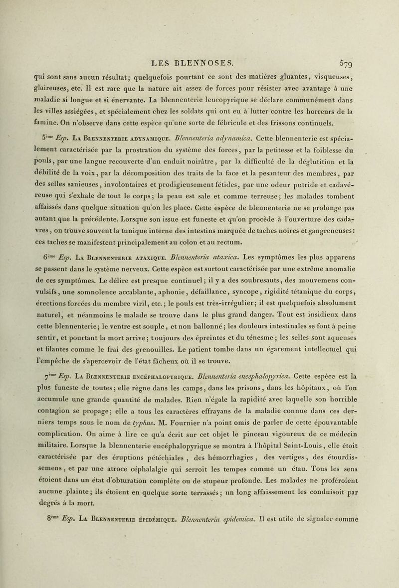 qui sont sans aucun résultat; quelquefois pourtant ce sont des matières gluantes, visqueuses, glaireuses, etc. Il est rare que la nature ait assez de forces pour résister avec avantage à une maladie si longue et si énervante. La blennenterie leucopyrique se déclare communément dans les villes assiégées, et spécialement chez les soldats qui ont eu à lutter contre les horreurs de la famine. On n’observe dans cette espèce qu'une sorte de fébricule et des frissons continuels. 5,me Esp. La Blennenterie adynamique. Blennenteria adynamica. Cette blennenterie est spécia- lement caractérisée par la prostration du système des forces, par la petitesse et la foiblesse du pouls, par une langue recouverte d’un enduit noirâtre, par la difficulté de la déglutition et la débilité de la voix, par la décomposition des traits de la face et la pesanteur des membres, par des selles sanieuses, involontaires et prodigieusement fétides, par une odeur putride et cadavé- reuse qui s’exhale de tout le corps; la peau est sale et comme terreuse; les malades tombent affaissés dans quelque situation qu’on les place. Cette espèce de blennenterie ne se prolonge pas autant que la précédente. Lorsque son issue est funeste et qu’on procède à l’ouverture des cada- vres , on trouve souvent la tunique interne des intestins marquée de taches noires et gangreneuses : ces taches se manifestent principalement au colon et au rectum. 6emt Esp. La Blennenterie ataxique. Blennenteria ataxica. Les symptômes les plus apparens se passent dans le système nerveux. Cette espèce est surtout caractérisée par une extrême anomalie de ces symptômes. Le délire est presque continuel; il y a des soubresauts, des mouvemens con- vulsifs, une somnolence accablante, aphonie, défaillance, syncope, rigidité tétanique du corps, érections forcées du membre viril, etc. ; le pouls est très-irrégulier; il est quelquefois absolument naturel, et néanmoins le malade se trouve dans le plus grand danger. Tout est insidieux dans cette blennenterie; le ventre est souple, et non ballonné ; les douleurs intestinales se font à peine sentir, et pourtant la mort arrive; toujours des épreintes et du ténesme ; les selles sont aqueuses et filantes comme le frai des grenouilles. Le patient tombe dans un égarement intellectuel qui l’empêche de s’apercevoir de l’état fâcheux où il se trouve. 7cmc Esp. La Blennenterie encéphaloptrique. Blennenteria encephalopyrica. Cette espèce est la plus funeste de toutes; elle règne dans les camps, dans les prisons, dans les hôpitaux, où l’on accumule une grande quantité de malades. Rien n’égale la rapidité avec laquelle son horrible contagion se propage; elle a tous les caractères effrayans de la maladie connue dans ces der- niers temps sous le nom de typhus. M. Fournier n’a point omis de parler de cette épouvantable complication. On aime à lire ce qu’a écrit sur cet objet le pinceau vigoureux de ce médecin militaire. Lorsque la blennenterie encéphalopyrique se montra à l’hôpital Saint-Louis, elle étoit caractérisée par des éruptions pétéchiales , des hémorrhagies , des vertiges , des étourdis- semens , et par une atroce céphalalgie qui serroit les tempes comme un étau. Tous les sens étoient dans un état d’obturation complète ou de stupeur profonde. Les malades ne proféroient aucune plainte; ils étoient en quelque sorte terrassés; un long affaissement les conduisoit par degrés à la mort. 8cme Esp. La Blennenterie épidémique. Blennenteria epidemica. Il est utile de signaler comme